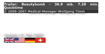 Trailer: Beautybomb - 36.9 mb. 7.20 min. Quicktime
© 2006-2007 Medical-Manager Wolfgang Timm 

DENIAL OR TRUTH - WHICH WILL MANKIND CHOOSE?                             

Update 17. Mai 2007             
￼￼
Movie - http://www.youtube.com/watch?v=mfKGNv-JUak