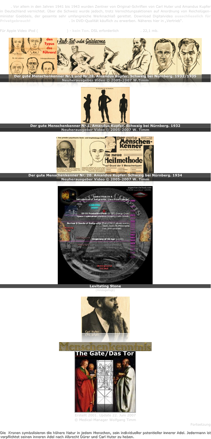 Amandus Kupfer war bedeutsamster Schüler vom Begründer der wissenschaftlichen Menschenkenntnis - Carl Huter. Vor allem in den Jahren 1941 bis 1943 wurden Zentner von Original-Schriften von Carl Huter und Amandus Kupfer in Deutschland vernichtet. Über die Schweiz wurde jedoch, trotz Vernichtungsaktionen auf Anordnung von Reichslügen-minister Goebbels, der gesamte sehr umfangreiche Werknachlaß gerettet. Download Digitalvideo ausschliesslich für Privatgebrauch! Copyrightgeschützt. In DVD-Qualität käuflich zu erwerben. Näheres hier in „Vertrieb“.

Für Apple Video iPod (Quicktime mp4) - kein Ton. DSL erforderlich  13:37 min. 22,1 mb.

￼￼￼￼
Der gute Menschenkenner Nr.1 und Nr.28. Amandus Kupfer. Schwaig bei Nürnberg. 1932/1935
Neuherausgeber Video © 2005-2007 W.Timm

￼
Der gute Menschenkenner Nr.1. Amandus Kupfer. Schwaig bei Nürnberg. 1932 
Neuherausgeber Video © 2005-2007 W. Timm

￼￼
Der gute Menschenkenner Nr. 20. Amandus Kupfer. Schwaig bei Nürnberg. 1934
Neuherausgeber Video © 2005-2007 W. Timm

￼
Levitating Stone
(Hinzugefügt)
￼


￼
￼
Erstellt 2001. Update 22. Juni 2007
© Medical-Manager Wolfgang Timm
Fortsetzung

Die  Kronen symbolisieren die höhere Natur in jedem Menschen, sein individueller potentieller innerer Adel. Jedermann ist verpflichtet seinen inneren Adel nach Albrecht Dürer und Carl Huter zu heben.