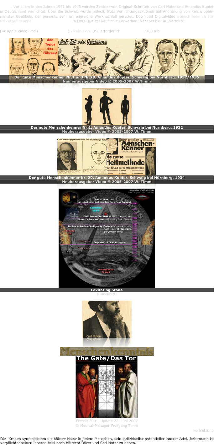 Amandus Kupfer war bedeutsamster Schüler vom Begründer der wissenschaftlichen Menschenkenntnis - Carl Huter. Vor allem in den Jahren 1941 bis 1943 wurden Zentner von Original-Schriften von Carl Huter und Amandus Kupfer in Deutschland vernichtet. Über die Schweiz wurde jedoch, trotz Vernichtungsaktionen auf Anordnung von Reichslügen-minister Goebbels, der gesamte sehr umfangreiche Werknachlaß gerettet. Download Digitalvideo ausschliesslich für Privatgebrauch! Copyrightgeschützt. In DVD-Qualität käuflich zu erwerben. Näheres hier in „Vertrieb“.

Für Apple Video iPod (Quicktime mp4) - kein Ton. DSL erforderlich  11:17 min. 18,3 mb.

￼￼￼￼
Der gute Menschenkenner Nr.1 und Nr.28. Amandus Kupfer. Schwaig bei Nürnberg. 1932/1935
Neuherausgeber Video © 2005-2007 W.Timm

￼
Der gute Menschenkenner Nr.1. Amandus Kupfer. Schwaig bei Nürnberg. 1932 
Neuherausgeber Video © 2005-2007 W. Timm

￼￼
Der gute Menschenkenner Nr. 20. Amandus Kupfer. Schwaig bei Nürnberg. 1934
Neuherausgeber Video © 2005-2007 W. Timm

￼
Levitating Stone
(Hinzugefügt)
￼


￼
￼
Erstellt 2001. Update 22. Juni 2007
© Medical-Manager Wolfgang Timm
Fortsetzung

Die  Kronen symbolisieren die höhere Natur in jedem Menschen, sein individueller potentieller innerer Adel. Jedermann ist verpflichtet seinen inneren Adel nach Albrecht Dürer und Carl Huter zu heben.