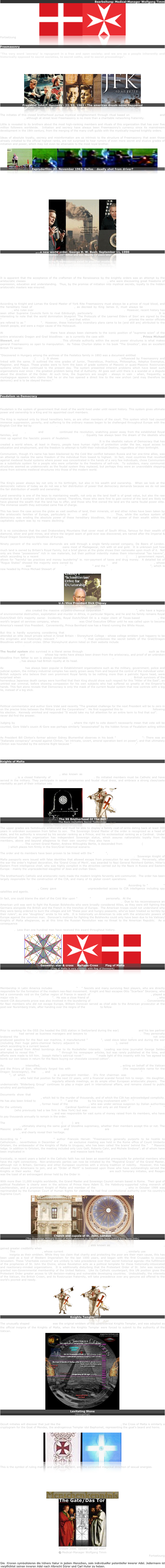 Bearbeitung: Medical-Manager Wolfgang Timm 
￼￼
Fortsetzung


Freemasonry

"The very word 'secrecy' is repugnant in a free and open society; and we are as a people inherently and historically opposed to secret societies, to secret oaths, and to secret proceedings".

                    President John F. Kennedy
                    Address to newspaper publishers,
                    April 27, 1961.

￼￼￼
President John F. Kennedy - 22. 11. 1963 - The american dream never happened


The initiates of this closed brotherhood pursue mystical enlightenment through ritual based on ancient alchemical and occult teachings, although at street level Freemasonry is no more than a charitable networking fraternity. 

Little is revealed to its brothers about the most high-ranking members and rituals of this organization that has over five million followers worldwide.  Initiation and secrecy have always been Freemasonry's currency since its mainstream development in the 18th century, from the merging of the many craft guilds with the mystically-inspired knightly orders. 

Ideas of absolute loyalty, secrecy and misinformation are so intrinsic to the structure of Freemasonry that even those already initiated to the official highest ranks, are not surprised to hear rumors of even more secret and elusive grades of initiation and power, which may not even be attainable to the most loyal brother. 

￼￼￼￼￼￼
Zepruderfilm: 22. November 1963. Dallas - deadly shot from driver?

As a small-town American Grand Master (also a PHD in Divinity and Baptist minister) notes in the foreword to "The Second Messiah" by Freemasons Christopher Knight and Robert Lomas: "I have been led to believe there is some truth to the accusations leveled against Masonry that only the top (HIGH) degrees know the truth". This mature Grand Master had been initiated into all of the official degrees, but would not have had an adequate lineage or attitude to progress further.  It is said that a specific ritual involves being required to spit upon the crucified Christ - refusal to do so is commended as the correct response, and a sign of individual strength.  However, it is thought that those who do desecrate the cross are rewarded with higher initiation.

￼
„...a new world order. George H. W. Bush. September 11, 1990
Symbolism „11“ father and son. Exactly 11 years later: „911“

Many conspiracy theories concerning Freemasonry exist in popular modern culture, however, the movement's international power and influence lie in its quasi-aristocratic ranks, the orders of the Knights Templar and the Knights of Malta, who as the "princes" of Freemasonry are required to pursue the evolution of Man's consciousness according to their Rosicrucian initiation and beliefs.

It is apparent that the acceptance of the craftsmen of the Renaissance by the knightly orders was an attempt by the aristocratic classes to keep control of the newly developing middle class, who were discovering great freedoms of expression, education and understanding.  Thus, by the promise of initiation into mystical secrets, loyalty to the hidden aristocratic masters was ensured. 

The feudal systems that were beginning to collapse all over Europe with the growth of democratic ideas had an opportunity to remain in absolute power, albeit now from behind the curtain. 

According to Knight and Lomas the Grand Master of York Rite Freemasonry must always be a prince of royal blood, and the hereditary head of Scottish Rite Freemasonry, as decreed by King James II, must always be a St. Clair of Rosslyn, who rules over the Supreme Council of the 33rd degree based in Edinburgh.  However, recent history has seen other Supreme Councils form to rival Edinburgh, particularly the Supreme Council in Washington DC.  It is interesting to note that the world domination blueprint 'The Protocols of the Learned Elders of Sion' are signed by the "Representatives of Sion of the 33rd degree", and that within the five Knights Templar priories the senior officials are refered to as "the Elders".  However, these historically incendiary plans came to be (and still are) attributed to the Jewish people, and were a major cause of the Holocaust.  

At the tip of the power pyramid there have always been claimants to the iconic position of "supreme scion" of the entire aristocratic Dragon and Grail bloodlines - as is currently the case with Prince Nicholas de Vere, Prince Michael Stewart, and Prince Otto von Hapsburg. This ultimate authority within the secret power structures is what makes general Freemasonry so open to manipulation.  As Tobias Churton states in his book "The Gnostics", also an excellent British TV series:

"Discovered in Hungary among the archives of the Festetics family in 1893 was a document entitled Aureum Vellus seu Fratrum Rosae Crucis (1761). It shows a hierarchical system founded in 1757, influenced by Freemasonry and linked with the same. It outlined the nine grades of Junior, Theoreticus, Practicus, Philosophus, Adeptus Exemptus, Magister, and Magus. These grades were to form the basis of grade systems of Masonic or quasi-Masonic Rosicrucian systems which have continued to the present day. The system presented inherent problems which have beset such organizations ever since - the greatest problem being that of Authority. All goes well until there is a scandal or a dispute about the direction of the Order. At such time, the Superiors are sought - always in vain - when, frequently, a mystagogue appears who claims that he or she has opened a direct line to the new archon (and may therefore be demonic) and is to be obeyed thereon."




Feudalism vs Democracy

                                  "He's gotta QUESTION !!!!"

Feudalism is the system of government that most of the world lived under until recent history. This system gives ultimate power and ownership to a King and his appointed court members. 

The King is replaced only by blood hereditary heirs, as are other members of the court. This system which had caused immense suppression, poverty, and suffering to the ordinary masses began to be challenged throughout Europe with the English Civil War led by Oliver Cromwell.

America, France, Russia and Germany continued the revolution, snatching power away from the established Royal families, and attempting to construct new social orders.  Equality has always been the dream of the idealists who rose up against the fascistic powers of feudalism. The idea that the people have their own divine right to rule themselves, is the idea that inspired the American Constitution.  It is the idealistic nature of Democracy that has created a world where, at least in theory, people have human rights of protection under the law, equal access to education and employment, and the freedom to attempt to fulfill their individual Destiny, regardless of their birthright. 

Communism, though it's name has been blackened by the Cold War conflict between Russia and her one-time allies, was an attempt to realize the same freedom of the individual from lowest to highest.  In fact, most countries that revolted against medieval feudal systems where power was concentrated in the hands of a very few individuals, chose Communism as a substitute system for a people who were unfamilar to the freedoms of self-rule.  To outsiders, many communist structures seemed as undemocratic as the feudal system they replaced, but perhaps they were an unavoidable stepping stone from extreme medieval structures into those of the modern world.

The dream of democracy and equality is still unrealized in actuality.

The King's power always lay not only in his birthright, but also in his wealth and ownership.  When we look at the democratic nations of today we do not see a fair distribution of power that democracy demands because we do not see the fair distribution of wealth and ownership.  In fact, recent statistics show that the richest 10 percent of America controls 88 percent of all stock & bonds and real estate.  The real question now is who are the 10 percent?  Land ownership is one of the keys to maintaining wealth, not only as the land itself is of great value, but also the raw materials that it contains will be similarly owned. Therefore, those who were first to gain control of the land are likely to have gleaned the wealth that the land has to offer, and those who first owned the land are the same feudal power elite.  The immense wealth they extricated came free of charge. 

This has been the case across the globe as vast swathes of land, their minerals, oil and other riches have been taken by the aristocratic families of Europe, particularly in Africa and South America.  Thus, while the surface system of democracy was eroding the absolute power of these hereditary bloodlines, the real power of their wealth within the capitalistic system was by no means declining.  Indeed, slave abolitionist Abraham Lincoln warned Congress "If we do not curb the power of the Corporations we will not see this experiment of freedom succeed".

It is no coincidence that the vast Drakensberg Mountains that cover most of South Africa, famous for their wealth of diamond, silver and gold mines, and where the largest seam of gold ever was discovered, are named after the Imperial & Royal Dragon Sovereignty bloodlines of Europe.

Ninety percent of the world's raw diamonds are sold through a single family-owned company, De Beers of London.  Queen Elizabeth's husband Prince Philip owns most of Madagascar, rich with oil and gold.  It is unknown just how much land is owned by Britain's Royal Family, but a brief glance at the globe shows their namesake upon much of it.  Not only are these "possessions" rich in raw materials, but their political indentity makes them international "tax havens", which according to a recent Organization for Economic Development & Co-operation (OECD) government report, allows for "harmful tax practices and money laundering" ie. non-payment of taxes and drug money.  A detailed list of "Rogue States" showed the majority were owned by the British Royal Crown and the Dutch Royal Crown, whose Prince Bernhard was the co-creator of the "Bilderberg Group" and the "European Council of Princes", which is now headed by Prince Michael Stewart of the Imperial and Royal Dragon Court.

￼
U.S.-Vice President Dick Cheney

Prince Bernhard also created the massive oil/petro-chemical corporation "Royal Dutch/Shell Oil", who have a legacy of environmental destruction, exploitation and murder in Africa, in particular Nigeria, and he and his family remains Royal Dutch/Shell Oil's majority owner. Incidently, Royal Dutch/Shell Oil is a major client of Texas-based Halliburton, the world's largest oil services company, where Dick Cheney was Chief Executive Officer until he was called upon to become America's newest Vice President.  Conveniently, Prince Bernhard now has a friend running the White House.

But this is hardly surprising considering that President G.W. Bush's great great grandfather Herbert Walker attended an elite Jesuit private school in Great Britain - Stoneyhurst College - whose college emblem just happens to be the enigmatic and historically relevant "Cross of Lorraine"; that symbolizes the secret beliefs of the Grail/Dragon Bloodlines within occult circles. Other Stoneyhurst alumni listed on their website include ex-director of the CIA General Vernon Walters.

The feudal system also survived in a literal sense through the Occult and alchemical secret societies such as the Rosicrucians and Freemasons whose top ranks have always been drawn from the aristocracy, and proof of an unbroken bloodline from father to son is always demanded.  The Grand Lodge of London, the White House of international Freemasonry, has always had British royalty at its head.

As Freemasonry has always been popular in Establishment organizations such as the military, government, police and judicial system, the military-industrial complex has easily grown away from and beyond the control of the individual voter.  British subjects who believe their own prominent Royal family to be nothing more than a patriotic figure head, were surprised when Britain's Prince Philip attended the funeral of Emperor Hirohito of Japan.  British survivors of the horrendous Japanese death camps were horrified that their King should show such respect for this "Hitler of the East", an untried war criminal, before showing compassion for his own subjects who had suffered so greatly at the Emperor's hands. This fact alone reveals that Democracy is only the mask of the current feudal system that now controls with a big lie, instead of a big stick. 

Perhaps the new struggle of the Democracy movement is to discover exactly how the Feudalist secret societies infiltrate and manipulate the ideals of Democracy. 

Political commentator and author Gore Vidal said recently "The greatest challenge for the next President will be to zero in on the precise links between the Military and the Corporations".  He first suggested this to President Kennedy following his election.  Kennedy smirked and responded "It would take my full attention for an entire term to find that out".  JFK never did find the answer. 

Judging by the Gore/Bush Presidential elections, where the right to vote doesn't necessarily mean that vote will be counted, Gore Vidal's cousin Al Gore was perhaps similarly "assassinated" by the hidden forces of Feudalism acting within the illusion of Democracy. 

As President Bill Clinton's former advisor Sidney Blumenthal observes in his book "The Clinton Wars": There was an "Italianate conspiracy" arrayed against Clinton, "an intricate, covert, amoral operation bent on power", and that ultimately Clinton was hounded by the extreme Right because "he did not share their Biblical global vision."




Knights of Malta

"Many leading Nazis were also Knights of Malta".

The Sovereign Military Order of Malta, also known as the original Sovereign Military Order of St. John of Jerusalem, is a closed fraternity of the Roman Catholic Church. Its initiated members must be Catholic and have served in the military. They participate in secret ceremonies and feudal ritual dress, and embrace a strong class/caste mentality as part of their initiation into Rosicrucian dogma. 

￼￼
The SS Brotherhood Of The Bell
The Nazis incredible Secret Technology

The upper grades are fastidiously aristocratic and must be able to display a family coat-of-arms dating back at least 300 years in unbroken succession from father to son.  The Sovereign Grand Master of the order is recognized as a head of state, and his authority is ensured by his secular ranking as a Prince, and his ecclesiastical ranking as a Cardinal.  Under international law this organization has independent Sovereign status, which assures nationalistic loyalty from its members, above and beyond allegience to their own country--they also have Permanent Observer status at the United Nations.  The current Grand Master, Andrew Willoughby Bertie, is descended from Mary Stuart (Mary Queen of Scots) which places him firmly in the Sion/Grail historical scenario.

The order and its members have been proven to be linked with the "Rat Run", the post-WWII escape route used by high-ranking Nazis and death camp scientists from defeated Germany to the Americas.  Sovereign Knight of Malta passports were issued with false identities that allowed escape from prosecution for war crimes.  Perversely, after the war the order's highest decoration, the 'Grand Cross of Merit', was awarded to Nazi General Reinhard Gehlen, Hitler's Eastern Front intelligence chief, who was highly complicit in the atrocities carried out by the Nazis in Russia and Eastern Europe - mainly the unprecedented slaughter of Jews and civilian Slavs.

The brotherhood's Catholic and aristocratic roots made the modern knights fervently anti-communist.  The order has been largely responsible for the construction of the CIA, and many of its global covert operations.  The founding fathers of the CIA William "Wild Bill" Donovan and Allen Dulles were knights, as were many other CIA hierarchy including Ronald Reagan's director William Casey and JFK's director John McCone.  According to "Watergate" journalist Carl Bernstein, Casey gave Pope John Paul II unprecedented access to CIA intelligence including spy satellites and agents.

In fact, one could blame the start of the Cold War upon "Wild Bill" Donovan personally.  At the end of the First World War Donovan led a secret mission to Siberia to observe the Russian Revolution.  Due to his reconnaissance an American unit was sent to fight the Russian Bolsheviks who were broadly considered Allies, as they were still fighting the Germans alongside the British and the French in the trenches of Europe.  The American troops could not understand why they were being ordered to burn the villages and kill "these poor and hungry peasants, who've been treated so terribly by their rulers", as one "doughboy" wrote to his wife.  It is historically un-American to side with the aristocratic powers of Europe against the common man.  Donovan's motives for fighting the Bolsheviks could only have been due to his Vatican/Knights of Malta allegiances, as at this time the Russian Revolution was no threat to the American Republic.  As a consequence in July 1944 Pope Pius XII awarded Donovan the 'Grand Cross of the Order of St. Sylvester', the oldest and most prestigious of papal knighthoods, and the highest Catholic award ever received by an American.  Less than one hundred men have received this award throughout history.

￼￼￼
Geomety: star & cross    Maltesa-Cross        Flag of Malta
(Flag of Malta is very similary with flag of Denmark)


The Knights of Malta's key spheres of control are Africa and Latin America, and include many dictators such as mass murderer General Pinochet in their ranks.

Membership in Latin America includes Masonic lodge "P2" fascists and many surviving Nazi players, who are directly responsible for the formation of the modern neo-Nazi movement.  Knight and Nazi escapee Otto "Scarface" Skorzeny, who led a commando raid on the Cathar region of France in search of occult artifacts including the Holy Grail, played a major role in the Vatican's "Rat Run".  He was a close friend of Argentinian president and knight Juan Peron, who recent CIA documents prove was also involved in the laundering of Nazi gold through the Vatican Bank.  Conveniently for Nazi members who did not escape Europe, William Donovan served as chief aide to the American prosecutor at the post-war Nuremberg trials, after handing over the reigns of the OSS/CIA to fellow knight Allen Dulles. 

As Roman Catholic author Penny Lernoux reveals in her "People of God": "After the war, the Vatican, the OSS, the SS, and various branches of the Sovereign Military Order of Malta joined to do battle against the common Soviet enemy - and to help Nazi war criminals escape... Baron Luigi Parrilli, an Italian aristocrat and Knight of Malta/papal chamberlain, took part in negotiations between SS leaders and the CIA's Allen Dulles."

Prior to working for the OSS (he headed the OSS station in Switzerland during the war) Allen Dulles and his law partner John Foster had served as business managers and lawyers to John D. Rockefeller's Standard Oil.  They personally brokered the partnership between Standard Oil and I.G. Farben chemical corporation.  I.G.Farben not only produced gasoline for the Nazi war machine, it manufactured "Zyklon B", used slave labor before and during the war (including their huge petro-chemical factory adjacent to Auschwitz death camp), owned Bayer Pharmaceuticals which according to a current lawsuit was directly involved in Dr. Josef Mengele's horrific Auschwitz experiments, and was spared from Allied bombings due to its Rockefeller interests.  Leading war-time journalist George Seldes attempted to reveal this "unholy alliance" through his newspaper articles, but was rarely published at the time, and efforts were made to kill him.  Joseph Heller's satirical novel "Catch 22" made light of this insanity with his "we agreed to bomb our own bases in return for the Nazis buying our chocolate covered cotton".

As the Cold War intensified, former Vatican agent and knight Joseph H. Retinger, acting on behalf of the Vatican and the Priory of Sion, effectively forged ties with the European Council of Princes (the respectable name for the Dragon Sovereignty), the CIA, and Britain's MI6 to create the New World Order think-tank "The Bilderberg Group", of which Henry Kissinger is a permanent member.  It's first chairman was Prince Bernhard of the Netherlands, who held that position for the next 22 years, until a financial scandal forced him to resign.  His daughter, Shell Oil co-owner Queen Beatrix regularly attends meetings, as do ample other European aristocratic players.  The undemocratic "Bilderberg Group" continues to play a major part in international affairs, and remains closed to public scrutiny and participation.

Documents show that New York's Cardinal Francis Spellman was directly involved in the 1954 right-wing military coup of Guatemala, which led to the murder of thousands, and of which the CIA has acknowledged complicity.  He has also been linked to neo-Nazi group "P2" and the Mafia by his long involvement with "P2" member Archbishop Paul Marcinkus of Chicago, former head of the Vatican Bank, who was under serious suspicion by Italian authorities for the untimely death of Pope John Paul I.  Cardinal Spellman was not only an old friend of CIA creator "Wild Bill" Donovan (who previously had a law firm in New York) but was the actual head of the Knights of Malta in America throughout the 40's, 50's and 60's, and was responsible for vast sums of money raised from its members, who have to pay thousands annually to remain in the order. 

The Sovereign Military Order of Malta (SMOM) are ideologically and historically allied with international Freemasonry, ultimately sharing the same goal of bloodline supremacy, whether their members accept this or not. The Masonic grades of The Knight of Malta and The Knight Templar are the Rosicrucian upper-degrees of Freemasonry, and clearly reveal their heritage. 

According to "Knights of Darkness" author Francois Hervet: "Freemasonry generally purports to be hostile to Catholicism... nevertheless in December of 1969 an exclusive meeting was held in the Rome office of Count Umberto Ortolani, the ambassador of the Knights of Malta to Uruguay, who has been called 'the brains' behind the "P2" Masonic lodge. In addition to Ortolani, the meeting included only Licio Gelli, Roberto Calvi, and Michele Sindona"; all of whom have been implicated in the death of Pope John Paul I and massive bank fraud.

Ironically, in recent years a belief in the Catholic faith has not been an essential prerequisite for potential members who have the right connections.  Non-aristocratic parties can now be initiated by the "Magistral Grace" of the Grand Master, although not in Britain, Germany and other European countries with a strong tradition of nobility.  However, this has allowed many Americans to join, and an "Order of Merit" is bestowed upon those who have outstandingly served the Knights or their works.  Past Presidents Ronald Reagan and George Bush are such honorary initiates, and Reagan was the toast of an extravagant dinner held by the Order in 1989.  

With more than 11,000 knights worldwide, the Grand Master and Sovereign Council remain based in Rome.  Their goal of political Feudalism is clearly seen in the actions of Prince Hans Adam II, the Habsburg-supported ruling monarch of Liechtenstein, and a prominent Knight of Malta and member of the Vatican's Opus Dei, who in October 1999 was reprimanded by the European Court of Human Rights for claiming he had final constitutional authority over his country's Supreme Court. 
￼￼
Church and cupola of St. John. London
(The Sovereign Military Order of Malta observes as its feast day Saint John's Day, June 24th)

The Protestant equivalent of the Catholic Knights of Malta, also known as the Order of St. John of Jerusalem, gained greater credibility when the head of the British Empire HM Queen Victoria became their Sovereign Head in 1888. This Order of St. John, whose current Sovereign Head is HM Queen Elizabeth II, similarly use the Cross of Malta insignia as their emblem. While they too claim that charity and protecting the poor are their main cause, this has been used as a tool of Western Imperialism for the last 1000 years, and began with the first Crusades to occupy Jerusalem. These "charitable concerns" are unlikely to take precedence over their secret historical agenda--the fulfillment of the prophecies of St. John the Divine, whose Revelation acts as a political template for these historically-intoxicated and reactionary-minded organizations.  It is additionally disturbing that the Protestant Order of St. John was recently granted non-Governmental membership of the United Nations.  Like its Catholic counterpart, this UN position gives the Protestant Order greater access to UN decision-making and vulnerable developing countries.  Undoubtedly, the interests of the Vatican, the British Crown, and its Rosicrucian fraternity, will take precedence over any genuine aid offered to the world's poorest and needy.

￼￼
Knights Templar

The unusually shaped Cross of Malta was the original emblem of the controversial Knights Templar, and was adopted as the official insignia of the Knights of Malta, when the Knights Templar were forced to submit to the authority of the Vatican.
￼
Levitating Stone
(Hinzugefügt) 

Occult initiates will discover that just like the inverted pentagram or five-pointed star, the Cross of Malta is similarly a cryptogram for the Goat of Mendes, the androgenous Templar idol Baphomet, representing the goat's beard and horns.
￼￼

This is the symbol of ruling matter and spirit by the Will, and the controlled magickal direction of sexual energies.

Past Grand Masters of the Knights of Malta, including Manuel de Fonseca, are known to have been initiates of the Templar tradition, and according to the Dragon Order's current Sovereign Grand Master Prince Nicholas de Vere von Drakenberg, who is a direct descendant of the originator of the Knights Templar Godfroi de Vere de Bouillon, the Templars were "a Satanic order, whose rituals included infanticide, sodomy and witchcraft".


￼
￼
Erstellt 2006. Update 26. Juli 2007
© Medical-Manager Wolfgang Timm
Fortsetzung

Die  Kronen symbolisieren die höhere Natur in jedem Menschen, sein individueller potentieller innerer Adel. Jedermann ist verpflichtet seinen inneren Adel nach Albrecht Dürer und Carl Huter zu heben.