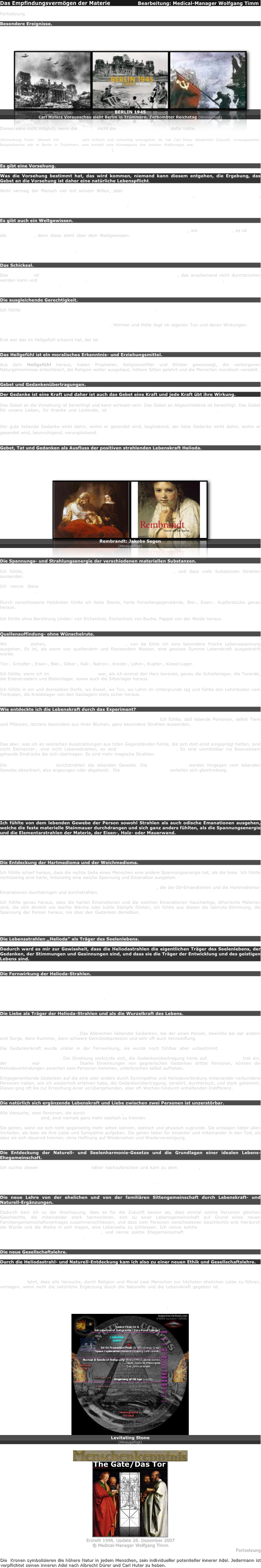 Das Empfindungsvermögen der Materie                 Bearbeitung: Medical-Manager Wolfgang Timm

Fortsetzung

Besondere Ereignisse.

Besondere Ereignisse wie die Bombardements der Japaner auf die russische Feste, die grossen Entscheidungsschlachten, sowie die Erdbeben und grossen politischen Ereignisse sah ich im Hellsehzustande voraus und alles traf ein, so wie ich voraus gesehen hatte. Ein Beweis, dass in der Materie eine Art Vorsehung fühlbar wirkt, die die Bestimmungsbilder über weite Fernen auf der Erde fortpflanzt.
￼￼￼
BERLIN 1945
Carl Huters Vorausschau sieht Berlin in Trümmern. Zerbombter Reichstag (Hinzugefügt)

Dieses wäre nicht möglich, wenn die Materie nicht die Empfindungsfähigkeit dafür hätte.

(Anmerkung Timm: Obwohl mit Prophetie sehr kritisch und vorsichtig umzugehen ist, hat Carl Huter tatsächlich Zukunft, vorausgesehen. Beispielsweise sah er Berlin in Trümmern, was korrekt eine Konsequenz des zweiten Weltkrieges war. Somit ist naturwissenschaftlich begründbar tatsächlich Zukunftssehen im Prinzip möglich).


Es gibt eine Vorsehung.

Was die Vorsehung bestimmt hat, das wird kommen, niemand kann diesem entgehen, die Ergebung, das Gebet an die Vorsehung ist daher eine natürliche Lebenspflicht.

Wohl vermag der Mensch viel mit seinem Willen, aber über allem menschlichen Wollen und Vorausberechnen waltet eine höhere Macht. Es ist nicht die Empfindungsenergie der Materie allein, es ist noch etwas Höheres, es ist eine bewusste planmässig wirkende Allmacht. Das habe ich hunderte und tausende von Malen im Hellgesicht und durch Hellempfinden wahrgenommen.


Es gibt auch ein Weltgewissen.

Ausser dem individuellen menschlichen Gewissen gibt es auch ein Allgewissen, ein Weltgewissen, es ist nicht die Vorsehung, denn diese steht über dem Weltgewissen. Das Weltgewissen ist eine, alle Materie verbindende Urkraft, das alles durchwirkt und durchwebt und das der ausgleichenden Gerechtigkeit als Mahner vorauseilt. Wer hellfühlend ist, fühlt oft die Mahnungen des Weltgewissens, das die Materie durchflutet und in unserer Seele einen Wiederhall erweckt.


Das Schicksal.

Das Schicksal ist die eiserne Folge vorhergehender Wirkungen als Gesetz, das anscheinend nicht durchbrochen werden kann und doch scheint es mir, als wenn die Vorsehung ein Schicksal abwenden könnte, die Vorsehung steht über dem Schicksal.


Die ausgleichende Gerechtigkeit.

Ich fühlte ein ewiges Gesetz der Ausgleichung aller Geschehnisse. Es ist die Rückstrahlung und Durchfühlung aller Leid verursachter Taten, die ein Lebewesen angerichtet hat. Diese Durchfühlung ist ein Leid- und Läuterungeprozess. Aber es wird auch alle Liebe und Freude, alles Gute was jemand verursacht hat, auf ihn zurückstrahlen, und seelenbeglückend wirken. Himmel und Hölle liegt im eigenen Tun und deren Wirkungen. Gute Taten bringen Gutes hervor, böse Taten rufen Böses hervor und alles fällt auf den Urheber zurück.

Erst wer das im Hellgefühl erkannt hat, der ist tugendbereit.


Das Hellgefühl ist eln moralisches Erkenntnis- und Erziehungsmittel.

Aus dem Hellgefühl heraus, haben Propheten, Religionsstifter und Ethiker geweissagt, die verborgenen Naturgeheimnisse entschleiert, die Religion weiter ausgebaut, höhere Sitten gelehrt und die Menschen moralisch veredelt.


Gebet und Gedankenübertragungen.

Der Gedanke ist eine Kraft und daher ist auch das Gebet eine Kraft und jede Kraft übt ihre Wirkung.

Das Gebet an die Vorsehung ist berechtigt und kann wirksam sein. Das Gebet an Abgeschiedene ist berechtigt. Das Gebet für unsere Lieben, für Kranke und Leidende, ist ein unveräusserliches Urrecht unserer Seele. Das Gebet kann erheben, es kann heiligen, es kann heilen und es kann körperlich und seelisch bessern.

Der gute liebende Gedanke wirkt dahin, wohin er gesendet wird, beglückend, der böse Gedanke wirkt dahin, wohin er gesendet wird, beunruhigend, verunglückend.


Gebet, Tat und Gedanken als Ausfluss der positiven strahlenden Lebenskraft Helioda.

Das Gebet, jeder Gedanke, jede Tat ist ein Willensausdruck und folglich ein Ausfluss der strahlenden Lebenskraft. Diese Lebensstrahlkraft ist individuell, daher strahlt der Maler in sein Bild, der Bildhauer in seine Statue, der Handwerker in sein Werkzeug und in seine Werkarbeiten und Gegenstände, die er bearbeitet, seine Gefühle, seinen Willen, seine Gedanken, kurz, seine Lebenskraft ein. Daher zieht auch beispieleweise ein Rembrandtbild so magisch an, es strahlt die Lebenskraft des Künstlers zurück.
￼￼
Rembrandt: Jakobs Segen 
(Hinzugefügt)


Die Spannungs- und Strahlungsenergie der verschiedenen materiellen Substanzen.

Ich fühlte, dass jeder Substanz eine besondere Spannung innewohnt, und dass viele Substanzen Strahlen aussenden.

Ich nenne diese chemischen Strahlen Elementarstrahlen zum Unterschiede von den Helioda — oder Lebensstrahlen.

Durch verschlossene Holzkisten fühlte ich feste Steine, harte Porzellangegenstände, Blei-, Eisen-, Kupferstücke genau heraus.

Ich fühlte ohne Berührung Linden- von Eichenholz, Eschenholz von Buche, Pappel von der Weide heraus.


Quellenauffindung- ohne Wünschelrute.

Wo Quellen stehen, wo unterirdisch Wasser fliesst, von da fühle ich eine besondere frische Lebensspannung ausgehen. Es ist, als wenn von quellendem und fliessendem Wasser, eine gewisse Summe Lebenskraft ausgestrahlt würde.

Ton-, Schiefer-, Eisen-, Blei-, Silber-, Kali-, Natron-, Kreide-, Lehm-, Kupfer-, Kiesel-Lager.

Ich fühlte, wenn ich im sensiblen Zustande war, als ich einmal den Harz bereiste, genau die Schieferlager, die Tonerde, die Eisenerzadern und Bleierzlager, sowie auch die Silberlager heraus.

Ich fühlte in ein und demselben Dorfe, wo Kiesel, wo Ton, wo Lehm im Untergrunde lag und fühlte den Lehmboden vom Tonboden, die Kreidelager von den Salzlagern stets sicher heraus.


Wie entdeckte ich die Lebenskraft durch das Experiment?

Was sind Elementarstrahlen, magische Strahlen, Lebensstrahlen? Ich fühlte, daß lebende Personen, selbst Tiere und Pflanzen, letztere besonders aus ihren Blumen, ganz besondere Strahlen aussenden, ich fühlte etwas Lebendiges, Lebensverwandtes, Lebenanregendes darin, zum Unterschiede von den Elementarstrahlen, von denen ich mehr harte Reize empfand. Die Lebensstrahlen sind feiner als die chemischen Materienstrahlen.

Das aber, was ich an seelischen Ausstrahlungen aus toten Gegenständen fühlte, die sich dort einst eingeprägt hatten, sind nicht Elementar-, sind nicht Lebensstrahlen, es sind magische Einwirkungen. Es sind unmittelbar ins Bewusstsein gehende Eindrücke die sich übertragen. Es sind mehr magische Strahlen.

Die Elementarstrahlen durchstrahlen die lebenden Gewebe. Die Lebensstrahlen werden hingegen vom lebenden Gewebe absorbiert, also angezogen oder abgelenkt.  Die magischen Strahlen verteilen sich gleichmässig.

Daher fühlte ich mit verbundenen Augen, ob eine Person oder mehrere Personen, ob eine weibliche oder männliche im Zimmer waren.

Ich fühlte durch Holz-, Eisen- und Mauerwände hindurch ob jenseits der Wand eine Person sass oder stand, ich vermochte diesseits, die Kontur, die Umrisse der Person anzugeben und aufzuzeichnen.

Wie war mir das möglich?

Ich fühlte von dem lebenden Gewebe der Person sowohl Strahlen als auch odische Emanationen ausgehen, welche die feste materielle Steinmauer durchdrangen und sich ganz anders fühlten, als die Spannungsenergie und die Elementarstrahlen der Materie, der Eisen-, Holz- oder Mauerwand. 

Dadurch entdeckte ich die scharfen Unterschiede zwischen den Spannungsenergien und Strahlen die von der anorganischen Substanz ausgehen, von denen, die vom lebenden Gewebe ausgehen.


Die Entdeckung der Hartmedioma und der Weichmedioma.

Ich fühlte scharf heraus, dass die rechte Seite eines Menschen eine andere Spannungsenergie hat, als die linke. Ich fühlte rechtsseitig eine harte, linksseitig eine weiche Spannung und Emanation ausgehen.

Die Entdeckung der Lebensstrahlen ,,Helioda" als besondere Kraft, die die Od-Emanationen und die Hartmedioma-Emanationen durchdringen und durchstrahlen.

Ich fühlte genau heraus, dass die harten Emanationen und die weichen Emanationen hauchartige, ätherische Materien sind, die sich ähnlich wie leichte Wärme oder kühle Dämpfe fühlten, ich fühlte aus diesen die Gemüts-Stimmung, die Spannung der Person heraus, nie aber den Gedanken derselben. Die Gedankenrichtung fühlte ich durch die feinen Lebensstrahlen, die die dampfartigen odischen Lohen durchdrangen und ganz bestimmte individuelle seelische Zustände mir von der andern Person übertrugen.


Die Lebensstrahlen ,,Helioda” als Träger des Seelenlebens.

Dadurch ward es mir zur Gewissheit, dass die Heliodastrahlen die eigentlichen Träger des Seelenlebens, der Gedanken, der Stimmungen und Gesinnungen sind, und dass sie die Träger der Entwicklung und des geistigen Lebens sind.


Die Fernwirkung der Helioda-Strahlen.

Ich suchte nun Fernexperimente anzustellen und erreichte bei einer Person einen fühlbaren Strahlvorgang zuerst bis auf zirka sechzig Meter Entfernung. Die Strahlen gingen ungehindert durch Mauerwände hindurch. Später experimentierte ich mit Gedankenübertragungen und erreichte die überraschendsten Resultate auf viele hundert Kilometer weite Entfernungen.


Die Liebe als Träger der Helioda-Strahlen und als die Wurzelkraft des Lebens.

Ich entdeckte, dass durch Liebe die Helioda fernwirkend blieb und sich kräftigte und steigerte, um so mehr, wenn beide Personen sich gleich starker Liebe hingeben.  Durch Schwächung der Sympathie, trat eine Schwächung der Strahlkraft auf. Das Abbrechen liebender Gedanken, bei der einen Person, bewirkte bei der andern erst Sorge, dann Kummer, dann schwere Gemütsdepression und sehr oft auch Verzweiflung.

Die Gedankenkraft wurde unklar in der Fernwirkung, sie wurde noch fühlbar aber unbestimmt. Mit mangelnder Sympathie und Liebe im Gedanken, trat eine Schwächung der Fernwirkung bis zur völligen Verbindungslosigkeit auf. Die Strahlung verkürzte sich, die Gedankenübertragung hörte auf. Entfremdung trat ein, der Rapport war unterbrochen. Starke Einwirkungen von gegnerischen Gedanken dritter Personen, können die Heliodaverbindungen zwischen zwei Personen hemmen, unterbrechen selbst aufheben.

Entgegenwirkende Gedanken auf die eine oder andere durch Symmpathie und Heliodaverbindung miteinander verbundene Personen haben, wie ich wiederholt erfahren habe, die Gedankenübertragung, zerstört, durchkreuzt, und stark gehemmt. Dieses ging oft bis zur Erreichung einer vorübergehenden, aber oft Wochen hindurch anhaltenden Indifferenz.


Die natürlich sich ergänzende Lebenskraft und Liebe zwischen zwei Personen ist unzerstörbar.

Alle Versuche, zwei Personen, die durch ein natürliches, heiliges Naturgesetz sympathisch miteinander in grosser Liebe verbunden sind, sind niemals ganz mehr seelisch zu trennen.

Sie gehen, wenn sie sich nicht gegenseitig mehr sehen können, seelisch und physisch zugrunde. Sie entsagen lieber allen Vorteilen, als dass sie ihre Liebe und Sympathie aufgeben. Sie gehen lieber für einander und miteinander in den Tod, als dass sie sich dauernd trennen, ohne Hoffnung auf Wiedersehen und Wiedervereinigung.


Die Entdeckung der Naturell- und Seelenharmonie-Gesetze und die Grundlagen einer idealen Lebens-Ehegemeinschaft.

Ich suchte diesen Lebenskraftgesetzen näher nachzuforschen und kam zu dem Resultat, dass es ganz bestimmte Naturelle sind, die sich so ergänzen, dass sie zu einer starken unwiderstehlichen Liebe und Sympathie für einander kommen. Die bei Personen mit gleichem Geschlecht, die ideale Freundschaft — bei Personen mit verschiedenem Geschlecht, die ideale Ehegemeinschaft bedingen.


Die neue Lehre von der ehelichen und von der familiären Sittengemeinschaft durch Lebenskraft- und Naturell-Ergänzungen.

Dadurch kam ich zu der Anschauung, dass es für die Zukunft besser sei, dass einmal solche Personen gleichen Geschlechts, die miteinander stark harmonieren, sich zu einer Lebensgemeinschaft auf Grund eines neuen Familiengemeinschaftsvertrages zusammenschliessen, und dass zwei Personen verschiedenen Geschlechts erst hierdurch die Würde und die Weihe in sich tragen, eine Lebensehe zu schliessen. Ich nenne solche Familiengemeinschaft die kallisophische oder die natürlich-sittliche, und nenne solche Ehegemeinschaft die heilige oder die natürlich-sittliche kallisophische Lebens-Ehe.


Die neue Gesellschaftslehre.

Durch die Heliodastrahl- und Naturell-Entdeckung kam ich also zu einer neuen Ethik und Gesellschaftslehre.

Sie lehrt, dass zwei Personen, die miteinander nicht harmonieren und in Unkenntnis dieser Gesetze in die Ehe gegangen sind, besser tun, diese Ehe wieder aufzulösen und dass das sittlicher ist, als sie fortzusetzen. Die neue Ethik lehrt, dass alle Versuche, durch Religion und Moral zwei Menschen zur höchsten ehelichen Liebe zu führen, versagen, wenn nicht die natürliche Ergänzung durch die Naturelle und die Lebenskraft gegeben ist. Stossen sich die Naturelle und Lebensgrundkräfte bei zwei Personen dauernd ab, so ist mit keiner Moral der Welt das seelische sympathische Band zwischen diesen Personen herzustellen Denn dieses ist nicht Moralgesetzen, sondern Naturgesetzen unterworfen. Die moralischen Zwangs- und Gewissensknechtungen in den Ehen sind menschliche Irrtümer, sie sind unnatürlich, unmoralisch und unsittlich.

￼
Levitating Stone
(Hinzugefügt)

￼
￼
Erstellt 1996. Update 26. Dezember 2007
© Medical-Manager Wolfgang Timm
Fortsetzung

Die  Kronen symbolisieren die höhere Natur in jedem Menschen, sein individueller potentieller innerer Adel. Jedermann ist verpflichtet seinen inneren Adel nach Albrecht Dürer und Carl Huter zu heben.