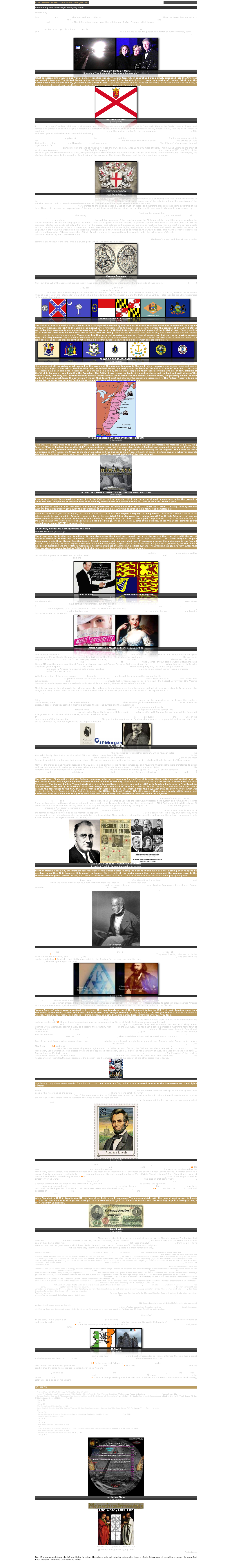 LINK VIDEO ON YOU TUBE IN BETTER QUALITY http://de.youtube.com/watch?v=njRVJbbU23I&feature=related

Bearbeitung Medical-Manager Wolfgang Timm

Fortsetzung

Even Bill Clinton and Bob Dole, who ‘opposed’ each other at the 1996 Presidential election, are distant cousins. They can trace their ancestry to England’s King Henry III, who reigned from 1227 to 1273 during the years of Templar pre-eminence, and US Presidents, William Henry Harrison and Benjamin Harrison. This information comes from the publication, Burkes Peerage, which traces the lineage of royal and aristocratic families. 

Clinton has far more royal blood than Dole and is directly descended from the same bloodline as the House of Windsor, every Scottish monarch, and King Robert I of France. This is why he was the Brotherhood’s choice. Harold Brooks-Baker, the publishing director of Burkes Peerage, said: “The presidential candidate with the greatest number of royal genes has always been the victor, without exception, since George Washington”. 

￼￼
President Clinton = Osiris
Millennium Washington DC = Freemason Background (Hinzugefügt)

What an astonishing statistic and ‘royal’ genes = reptilian genes. The same tribe which controlled Europe simply expanded into the Americas and called it freedom. The United States has never been free of control from London. Indeed, it was the creation of London. Britain and the British Crown has always owned, yes owned, the United States. If you are American and you have not heard this information before, and few have, it might be advisable to sit down quietly and have a cup of sweet tea because you are in for quite a shock.
￼
BRITISH CROWN
(Hinzugefügt)

In 1604, a group of leading politicians, businessmen, merchants, manufacturers and bankers, met in Greenwich, then in the English county of Kent, and formed a corporation called the Virginia Company in anticipation of the imminent influx of white Europeans, mostly British at first, into the North American continent. Its main stockholder was the reptilian, King James I, and the original charter for the company was completed by April 10th 1606. This and later updates to the charter established the following:

• The Virginia Company comprised of two branches, the London Company and the Plymouth or New England Company. The former was responsible for the first permanent colony in America at Jamestown on May 14th 1607 and the latter were the so-called ‘Pilgrim Fathers’ who arrived at Cape Cod in the ship the Mayflower, in November 1620, and went on to land in Plymouth Harbour on December 21st. The ‘Pilgrims’ of American historical myth were, in fact, members of the second Virginia Company branch called the New England Company
• The Virginia Company owned most of the land of what we now call the USA, and any lands up to 900 miles offshore. This included Bermuda and most of what is now known as the Caribbean Islands. The Virginia Company (the British Crown and the bloodline families) had rights to 50%, yes 50%, of the ore of all gold and silver mined on its lands, plus percentages of other minerals and raw materials, and 5% of all profits from other ventures. These rights, the charters detailed, were to be passed on to all heirs of the owners of the Virginia Company and therefore continue to apply... forever! The controlling members of the Virginia Company who were to enjoy these rights became known as the Treasurer and Company of Adventurers and Planters of the City of London.
￼
(Hinzugefügt)

• After the first 21 years from the formation of the Virginia Company, all ‘duties, imposts, and excises’ paid on trading activities in the colonies had to be paid directly to the British Crown through the Crown treasurer. No trader could export goods out of the colonies without the permission of the British Crown and to do so would involve the seizure of all their goods and the ship or vehicle which carried them.
• The lands of the Virginia Company were granted to the colonies under a Deed of Trust (on lease) and therefore they could not claim ownership of the land. They could pass on the perpetual use of the land to their heirs or sell the perpetual use, but they could never own it. Ownership was retained by the British Crown.
• The colonial lands were to be governed by two Colonial Councils, each with 13 members (that number again), but the Kings Council in London had the final say on all decisions. The sitting British monarch also chose the Governor of the American Colonies, who we would today call the President.
• The monarch, through his Council for the Colonies, insisted that members of the colonies impose the Christian religion on all the people, including the Native Americans. To use the language of the time... “with all diligence, care and respect, do provide that the true word of God and Christian faith be preached, planted and used, not only within every of the several said colonies and plantations, but also as much as they may amongst the savage people which do or shall adjoin us to them or border upon them, according to the doctrine, rights, and religion, now professed and established within our realm of England.” If the Native Americans did not accept the Christian religion, they would have to be forced to, the Crown insisted. This was the order to destroy the culture and knowledge of the native peoples of North America and also to maintain the white colonists under the vicious yoke of Christian
terrorism peddled by the Calvinist-Puritans. It was a free licence to kill, torture and kidnap the native peoples with complete immunity from prosecution.
• The criminal courts on the lands of the Virginia Company were to be operated under Admiralty Law, the law of the sea, and the civil courts under common law, the law of the land. This is a crucial point which I will come to in a second.
￼
Virginia Company
(Hinzugefügt)

Now, get this. All of the above still applies today! Read those percentages once more and let the magnitude of that sink in. After the original 13 (again!) American colonies won their ‘independence’ and an ‘independent’ country was formed after 1783, the Virginia Company simply changed its name to... the United States of America. You see there are two USAs, or rather a USA and a usA. The united states of America with a lower case ‘u’ and ‘5’ are the lands of the various states. These lands, as we have seen, are still owned by the British Crown as the head of the old Virginia Company, although there is something to add about this in a moment. Then there is the United States of America, capital ‘U’ and ‘S’, which is the 68 square miles of land west of the Potomac River on which is built the federal capital, Washington DC and the District of Columbia. It also includes the US protectorates of Guam and Puerto Rico. 
￼￼￼￼￼￼
FLAGS OF THE 13 COLONIES
(Hinzugefügt)
   
The United States of America is not a country, it is a corporation owned by the same Brotherhood reptilian bloodlines who owned the Virginia Company, because the USA is the Virginia Company! When Americans agree to have a social security number the citizens of the united states surrender their sovereignty and agree to become franchisees of the United States (the Virginia Company of the British Crown). So why do they do it? Because they have no idea that this is what they are doing. They are led to believe that there is only one United States and the Federal government is the rightful government. There is no law that says that Americans must pay federal income tax, but they go on paying because they think they have to. The Brotherhood-controlled Internal Revenue Service operates in such a terrorist manner that even most of those who know it’s a scam still pay up because they are terrified not to. Have a sip of that sweet tea now and take a deep breath because there’s more.
￼￼￼￼￼￼￼FLAGS OF THE 13 COLONIES
(Hinzugefügt)

This means that all the rights which applied to the owners of the Virginia Company to the gold, silver, minerals and duties, mined and paid in America, still apply to the British families who own the United States of America and the lands of the united states of America. Those same percentages have been paid since ‘independence’ and are still being paid by the American people via their federal officials who are, in fact, officials of the Virginia Company - yes, including the President. The British Crown owns the lands of the united states and the land and institutions of the United States, including the Internal Revenue Service which collects the taxation and the Federal Reserve Board, the privately owned ‘central bank’ of America which lends the government money that doesn’t exist and charges the taxpayers interest on it. The Federal Reserve Board is owned by the same Brotherhood families in Britain and Europe who own the rest of America. 
￼
THE 13 COLONIES OWNDED BY BRITISH CROWN
(Hinzugefügt)

But here’s yet another twist. Who owns the assets apparently owned by the Virginia Company? Answer: the Vatican. On October 3rd 1213, King John, as ‘King of England Corporation Sole’ claimed autonomy over all the sovereign rights of England and assigned them to the Pope, who, as Vicar of Christ, claimed dominion over the whole world. In return, the Pope granted executiveship to the English Crown over all these dominions. In other words, the Crown is the chief executive and the Vatican is the owner, although, of course, the true owner is whoever controls the Vatican. This is why I keep saying that London is the centre of the operational level of the Brotherhood. 
￼
ULTIMATELY POWER UNDER THE GROUND IN TIBET AND ASIA
(Hinzugefügt)

Even greater power lies elsewhere, some of it in the Vatican, and, ultimately, I think, on the physical level, somewhere under the ground in Tibet and Asia. The people of America have been bled dry by this scam and continue to be so. Land of the Free? What a joke!

And, people of America, your presidents and leading government officials know this. In turn, it must be stressed, the King John agreement with the Pope presumably gave away the sovereignty of England, also. And who controlled King John? The Templars did.

When you know what you are looking for, the truth is in your face. I said that the Virginia Company and King James I decreed that criminal courts in the colonies would be controlled by Admiralty Law, the law of the sea. What Admiralty were they talking about? The British Admiralty, of course. When a court is being run under Admiralty or maritime law, the flag in the court has to have a gold fringe around it. Look in any criminal court in the United States or the united states and you will see it has a gold fringe. The same with many other official buildings. Those ‘American’ criminal courts are being run under BRITISH admiralty law. 

"A country cannot be both ignorant and free..."
Thomas Jefferson (Hinzugefügt)

The Crown and the Brotherhood families of Britain also control the American criminal courts and the core of that control is with the secret societies based in Temple Bar in London, the former Templar lands, the centre of the British legal profession. The Grand Lodge of English Freemasonry is in Great Queen (Isis/Semiramis) Street in London and has controlled most Freemasonry across the globe since it was formed in 1717. Through this, the British reptile-Aryans control the American judges, lawyers, police, and so on, and through other organisations, like the Council on Foreign Relations and the Trilateral Commission, they manipulate the American political system. The American judges are fully aware that their courtrooms are controlled by British Admiralty Law, but they keep quiet and take the money. 

The Rockefeller family are the bloodline branch managers in America for the London headquarters and it is the Rockefellers who, quite provably, decide who is going to be President. In other words, the London Elite decide. The Queen of England, Prince Philip and the main members of the British royal family all know this and are helping to orchestrate it. Who is the Grand Master of the English Mother Lodge of Freemasonry? The Queen’s cousin, the Duke of Kent.
￼￼
Duke of Kent                                            Royal Standard of England
(Hinzugefügt)

But there is also a French connection to this. There usually is with London and Paris the main operational centres for the Brotherhood. Many times the French and English wings have battled for supremacy, but they are still, in the end, two sides of the same coin. The French Revolution of 1789 (the year George Washington became the first US President) was wholly engineered by the Freemasons and their offshoot, the Bavarian Illuminati. The background to all this is detailed in .. And The Truth Shall Set You Free. After the ‘revolutionaries’ executed Queen Marie Antoinette, her son, Crown Prince Louis, still a toddler, was placed under house arrest at the Paris Temple. Two years later he was smuggled out in a laundry basket by his doctor, Dr Naudin. 
￼￼
Marie Antoinette. Queen of France (1755-1793)
(Hinzugefügt)

The retarded nephew of the Marquis de Jarjayes was substituted and he died in 1795. The prince was secretly taken to the Vendee Palace and given sanctuary by Prince Conde. He was later moved to a fortress on the River Rhine where he lived under the name of Baron de Richemont. He arrived in England in February 1804 with the former royal paymaster of France, George Payseur, and was protected by King George III, the monarch at the time of the American War of Independence. The Prince changed his name again to Daniel Payseur while George Payseur became George Bayshore. King George III gave the prince, now Daniel Payseur, a ship and awarded George Bayshore 600 acres of land in North Carolina. When they arrived in America they were given help by the Boddie family, who were related to the British monarchy. Before leaving England, the prince bought shares in the Virginia Company and once in America he acquired gold mines, including the Gold Hill Mining Company, which he purchased secretly using a trustee, George Newman, as his frontman or proxy. 

With the invention of the steam engine, Payseur began to build railroads and leased them to operating companies. He also established the Lancaster Manufacturing Company to produce timber for railroad products and the Lincolnton Iron Company which later located in Chicago and formed two subsidiaries, Carnegie Steel and Pullman Standard Company. To provide fuel for locomotives (or so it was said), the Federal Government (the Virginia Company of which Payseur was a shareholder) allocated all land extending 100 feet either side of the tracks.

Much larger areas of land alongside the railroads were also broken up into sections some ten miles square and half of these were given to Payseur who also bought up many others. Thus he and the railroads owned some of America’s prime real estate. Much of this legislation is in the 1854 Congressional Record. The Payseurs’ Lancaster Railway was, through the Alabama Mineral Company, the controller of Coca Cola, Pepsi Cola, General Motors, Boeing, Ford and Standard Oil.

After the manipulated American Civil War in the 1860s, all railroads and real estate owned by the supporters of the losers, the southern Confederates, were confiscated and auctioned off at Wilmington, North Carolina. They were bought by nine trustees of Daniel Payseur at extremely low prices. A deed of trust was signed in Nashville between the railroad owners and the government establishing the United States Military Railroad system which granted the developers a monopoly over transport and communications. All these agreements still apply. Payseur’s chief trustee and general manager was a Rothschild relative called Leroy Springs, formerly Leroy Springstein. It appears that Leroy Springs was a half brother to the American President, Abraham Lincoln. A lady called Nancy Hanks gave birth to a son in 1808 after an affair with Springs’ father. In his will his father left a large area of land in Huntsville, Alabama, to a son, Abraham Lincoln. Rumours that Lincoln was a Rothschild would appear to have a basis in fact. In the 1850s Lincoln’s own affair with a daughter of the German monarch Leopold in 1856, produced twin girls, Ella and Emily. One of the descendants of this line was the billionaire, Howard Hughes. Many of the famous American families who appeared to be powerful in their own right turn out to have been leg-men for Payseur and the Virginia Company. 
￼￼￼
J. P. MORGAN
(Hinzugefügt)

Andrew Carnegie was a young employee at a Payseur steelworks who was used to front another company which Payseur called Carnegie Steel. The Vanderbilt family claim that a mansion called Biltmore is their country home. Not true. Biltmore was constructed by the Payseur family as a hotel in the 1880s and it was operated by the Payseur trustees, the Vanderbilts, on a 99 year lease. Another Payseur trustee was J. P. Morgan, one of the most famous industrialists and bankers in American history. He was yet another face behind which those truly in control could hide the extent of their power.

Many of the major oil and mineral deposits in the US are on land owned by the railroad companies, and Payseur’s mineral rights were transferred to petrol and mining companies in exchange for a controlling shareholding. Other rights were leased to timber companies. After Daniel Payseur died in 1860, his fantastic empire was managed by his grandson, Lewis Cass Payseur, and the expansion continued apace. In 1872, a Payseur company, the Charleston, Cincinnati and Chicago Railroad, established a telegraph company called Western Union. It formed a subsidiary called AT and T in 1875 and today it is one of America’s biggest telephone and communication companies.

The Charleston, Cincinnati and Chicago Railroad company is the parent company for the Federal Reserve, the privately owned ‘central bank’ of the United States. The Payseur empire became heavily involved in banking. Their Bank of Lancaster became the North Carolina Bank and then Nationsbank. The biggest bank in Texas, Interfirst, of which George Bush is a director, merged in 1987 with Republic Bank to form First Republic. This was later absorbed by Nationsbank which then merged with the Bank of America. These two launder CIA drug money and that’s appropriate because the forerunner to the CIA, the OSS or Office of Strategic Services, was created from the Payseurs’ own security network which was formed by the Selma, Rome and Dalton Railroad to protect the Military Railroad System. It’s all wheels within wheels, family within family, and Americans have not a clue who really runs their lives and their country. The question is who controlled the Payseurs?

The Payseur family have now lost control of their empire, but the same reptilian tribe are still at the helm. The Payseur’s principal trustee, Leroy Springs, died in 1931 and his playboy son, Elliot, took over. He volunteered to upgrade the local County Records filing system and removed the records from the Lancaster courthouse. When he returned them, hundreds of Payseur land deeds had been re-assigned to Elliot Springs, a Rothschild relative. It seems obvious that he was told exactly what to do to stop the Payseur daughters inheriting the empire. In the early 1950s, Anne, the daughter of Elliot Springs, married a New Jersey organised crime figure called Hugh Close and Close was appointed chairman of all the Payseur companies stolen by Elliot Springs. Close’s daughter, Mrs Crandall Close Bowles, became a director of the Carolina Federal Reserve Bank. A battle continues for control of the former Payseur holdings, but at the moment it appears they are controlled by the Rothschilds. Some people who think they own land they have purchased from the railroad companies are going to be very disappointed. Their deeds are not legal because the land was not the railroad companies’ to sell. It was leased from the Payseur empire. In the end, it is owned by the Virginia Company.
￼￼￼
DAS BUCH VON 1941 - MENSCHENKENNTNIS
President Franklin Delano Roosevelt (Hinzugefügt)

Franklin Delano Roosevelt, the Brotherhood President of the United States during the Second World War, said that nothing ever happens by accident in politics. If it happens, it is meant to happen. So it is with all the major events that have advanced the Agenda towards the centralisation of global power, be they wars, economic collapses, assassinations or ‘scandals’ to remove politicians who are not playing the game. 

The three major wars on American soil have been the war with the native Americans after the whites first arrived, the War of ‘Independence’ and the Civil War when the states of the south sought to withdraw from the union in 1860. We have seen that the wars with the native Americans and the War of Independence were engineered by the Brotherhood and the same is true of the Civil War also. Leading Freemasons from all over Europe attended six Masonic festivals in Paris between 1841 and 1845 and it was at six secret Supreme Council meetings held under the cover of these events that the American Civil War was planned to further impose Masonic, reptile-Aryan, control on America. 
￼
(Hinzugefügt)

Lord Palmeston, the British Foreign Secretary and Prime Minister, and a Grand Patriarch of Freemasonry, was at the heart of these conspiracies.8 Two 33rd degree Freemasons of the Scottish Rite were chosen to manipulate the conflict. They were Cushing, who worked in the north among the unionists, and Albert Pike, the Sovereign Grand Commander of the Southern Jurisdiction of the Scottish Rite, who organised the southern rebellion.9 Ironically, but highly appropriately, the funding for the southern rebellion was arranged through London Masonic bankers by Cushing, who was operating in the north!10 
￼￼
(Hinzugefügt)

Pike, a Satanist who believed in the Aryan (reptile-Aryan) Master Race, enlisted the help of Giuseppe Mazzini, the head of the Italian Grand Orient Freemasonry, out of which emerged the infamous organised crime operation called the Mafia. In 1851, Mazzini started to establish groups across America which began to campaign against slavery. The Freemasons used these groups as the cover for the true motivation behind the Civil War.

‘Young America’ lodges were organised to do this and their headquarters was at the Cincinnati Lodge No 133. Their main funding came from the British Freemasonic banker and Rothschild frontman called George Peabody and he appointed J. P. Morgan senior to handle the funds in America. Morgan, you’ll recall, was a stooge for Daniel Payseur. See how the same names keep coming up wherever you look.

Franklin Pierce (the bloodline of George and Barbara Bush) was elected President in 1853 and Mazzini wrote that: “almost all his nominations are such as we desired.”11 One of these ‘nominations’ was the appointment by Pierce of Caleb Cushing as his Attorney General. Cushing was controlled by English Freemasonry and connected to the British opium trade to China through his ship-owner father and his cousin, John Perkins Cushing. Caleb Cushing wrote extensively against slavery and became the architect, with Pike, of the Civil War. Pike had been a school principal in Cushing’s home town of Newburyport, Massachusetts, but he was living in Little Rock, Arkansas, the later home of Bill Clinton, when his Masonic career began to flourish and indeed, soar. A crucial Elite group behind the Civil War was the Knights of the Golden Circle, again based in Cincinnati, Ohio. One of their number was the infamous outlaw, Jesse James, a 33rd degree Mason assigned by Albert Pike to rob banks in the north to further fund the war. Another Knight of the Golden Circle was the Freemason, General P. T. Beauregard, who started the Civil War with an attack on Fort Sumter in 1861. 

One of the most famous voices against slavery was John Brown, who became a legend through the song about ‘John Brown’s body’. Brown, in fact, was a member of a number of secret societies, including the Freemasons. He became a Master Mason at the Hudson Lodge No 68 in Hudson, Ohio, on May 11th 1824,12 and was a member of Mazzini’s Young America. Brown was funded by the John Jacob Astor family, another Brotherhood reptilian bloodline. With the Freemasons whipping up agitation on both sides in classic fashion, the Civil War was about to break out. In January 1857, the Freemason, John Buchanan, was elected President and appointed Freemason, John B. Floyd, as his Secretary of War. The Vice President was John C. Breckinridge, of Kentucky, who received the 33rd degree of the Scottish Rite from Albert Pike on March 28th 1860. The President of the rebel or Confederate States of the south was the Freemason, Jefferson Davis, and the first state to withdraw from the Union was South Carolina, the headquarters of Pike’s Southern Jurisdiction of the Scottish Rite. Freemasons were at the head of all the other states who followed.
￼
(Hinzugefügt)

Significantly, only eleven states seceded from the Union, but the Confederate flag had 13 stars, a sacred number to the Freemasons and the Knights Templar.

When Abraham Lincoln became President of the Northern Unionists on March 4th 1861, he was offered financial backing for the war by the same people who were funding the south, the Masonic bankers of London. There was one catch, however. Lincoln had to agree to introduce a privately-owned ‘central bank’ of America. One of the main reasons for the Civil War was to bankrupt America to the point where it would have to agree to allow the creation of the central bank to generate the funds needed to fight the war. But Lincoln refused and introduced a most obvious policy and one which any government today could follow if they were not all controlled by the bankers. Lincoln simply printed his own interest-free money called ‘greenbacks’ and used them to finance the government. President John E Kennedy embarked on a similar policy. 
￼
(Hinzugefügt)

This is the Brotherhood bankers worst nightmare and Lincoln was assassinated on April 14th 1865, just as Kennedy was assassinated on November 22nd 1963. Lincoln’s assassin was John Wilkes Booth, a 33rd degree Freemason, and a member of Mazzini’s Young America.13 He was selected by the Knights of the Golden Circle who were themselves funded by the London Freemasonic bankers. The cover up was headed by the Freemason, Edwin Stanton, who ordered blockades of all the roads out of Washington DC, except for the one that Booth used to escape. Alongside this road a drunk of similar appearance and build to Booth was murdered and his body burned in a barn. Who officially ‘found’ this man? Only Edwin Stanton who, of course, identified him immediately as Booth.14 At the conspiracy trial into Lincoln’s death in Indianapolis in June 1865, some of the people named as directly involved were: Lord Palmeston, the British Prime Minister and 33rd degree Freemason who died in that same year; John Wilkes Booth, 33rd degree Freemason; Judah P. Benjamin, the voice of the London Freemason bankers who ordered the assassination; and Jacob Thompson, a former Secretary for the Interior, who withdrew $180,000 from the Bank of Montreal in Canada to bankroll the operation. The Knights of the Golden Circle were also exposed and Albert Pike decided to change their name. He called them... the Ku ux Klan, the white-robed Satanists who have terrorised the black peoples of America. Their name was taken from the Greek word, kuklos, meaning ‘circle’.15 Pike was born in Boston in 1809 and educated at Harvard University. He became Grand Commander of American Freemasonry and Grand Master of the Scottish Rite Lodge at Little Rock, Arkansas, later the lodge of one Bill Clinton.

When Pike died in 1891 in Washington DC, his funeral was held in the Freemasonic Temple at midnight with the room draped entirely in black.16 This man was a Satanist through and through. He is a Freemasonic ‘god’ and his statue stands near the Washington police headquarters, a short walk from Capitol Hill.
￼
Greenbacks
(Hinzugefügt)

Before Lincoln died, the Freemason-controlled Congress had passed the National Banking Act of 1863 which created a federally chartered national bank with the power to issue US bank notes. These were notes lent to the government at interest by the Masonic bankers. The bankers had survived the greenbacks and the architect of that bill, Lincoln’s Secretary of the Treasury, Salmon P. Chase, was such a hero that the Freemasons named one of their banks after him, the Chase Bank, now the Chase Manhattan, controlled (at least officially) by David Rockefeller. I think you will have seen by now that the great events which have divided humanity and caused constant conflict, be they wars, religions, whatever, come back to the same source and the same Agenda. What’s more they interweave between the same people in a most remarkable way.

Anmerkung Timm: „Matrix 3000“ Band 41 Sept./Oktober 2007 publiziert s.10 bis 12 in Bezug auf das Buch „Zeitfalle“ von Grazyna Fosar und Franz Bludorf unter der Überschrift „Der Code der Weltgeschichte“ folgendes zu Abraham Lincoln und John F. Kennedy, „Schatten über dem Weißen Haus...John F. Kennedy war nämlich nicht der erste Präsident, der während seiner Amtszeit starb. Mindestens ebenso bekannt ist das Schicksal von Abraham Lincoln, der 1865 von John Wilkes Booth erschossen wurde. Genau wie Kennedy ist auch Lincoln von einer legendären Aura umgeben, die nicht nur seinen Tod, sondern auch seine Präsidentschaft betrifft. Lincoln hatte den Bürgerkrieg gegen die abtrünnigen Südstaaten begonnen und duch seine Gesetzesgebung die Befreiung der Schwarzen aus der Sklaverei beiwrkt. Auch Kennedy hatte sich in seiner nur dreijährigen Amtszeit vehement für die Bürgerrechte der Schwarzen eingesetzt. Doch damit enden die Parallelen zwischen den beiden Männern noch lange nicht. Ihre Schicksale sind auf eine Art und Weise aneinander gekettet, die schon fast unheimlich wirkt. Beide - Lincoln wie Kennedy - starben an einem Freitag. Beide verloren während ihrer Amtszeit einen Sohn. Das Attentat auf Lincoln fand in Ford´s´Theater in Washington statt. Kennedy wurde erschossen, als er in einer Lincoln-Limousine saß, die von den Ford-Automobilwerken hergestellt wurde. Lincolns Privatsekretär hatte den Vornamen John (voller Name: John G. Nicolay), während Kennedys Privatsekretärin Evelyn Lincoln hieß. Mag man dies noch als zufällige Zusammentreffen und Wortspielereien abtun, so sind die zeitlichen Parallelen schon unheimlicher. Abraham Lincoln wurde 1860 zum Präsidenten gewählt, John F. Kennedy 1960, genau hundert Jahre später. Der Lincoln-Attentäter John Wilkes Booth wurde 1839 geboren, der angebliche Kennedy-Mörder Lee Harvey Oswald 1939, genau hundert Jahre später. Wir wissen inzwischen, daß Oswald nicht der Mörder Kennedys gewesen sein konnte, sondern allenfalls Mittäter war. Für den Aufbau von Ereignisketten kommt es allerdings weniger darauf an, was tatsächlich geschehen ist, als darauf, was in den Geschichtsbüchern und damit im Menschheitsbewußtsein verzeichnet ist. Außerdem - bis heute ist es auch zumindest zweifelhaft, ob John Wilkes Booth als allein handelnder Einzeltäter Abrahahm Lincoln erschoß. Beide - Booth wie Oswald - waren extremistische Südstaatler, und beide wurden selbst erschossen, bevor ihnen der Prozeß gemacht werden konnte. Booth erschoß Lincoln in einem Theater und flüchtete dann in eine Scheune. Oswald schoß - so die offizielle Lesart - von einem Lagerhaut auf Kennedy und flüchtete anschließend in ein Filmtheater. Beide Präsidenten wurden durch einen Schuß in den Kopf getötet. Unmittelbar nach der Ermordung John F. Kennedys wurde sein Vizepräsident Lyndon B. Johnsons als neuer Präsident vereidigt. Auf Abraham Lincoln folgte natürlich ebenfalls dessen Stellvertreter. Sein Name war Andrew Johnsons, geboren im Jahr 1808. Lyndon B. Johnsons Geburtsjahr war 1908, genau hundert Jahre später. Es wird also ganz deutlich, daß sich bei John F. Kennedy die Geschichte der Ermordung Abraham Lincolns wiederholte. Natürlich nicht exakt, das verbietet die Chaostheorie. Doch es gibt zu viele Parallelen, zu viele Gemeinsamkeiten, als daß man einen Zusammenhang abstreiten könnte. Gab es etwa auch ein Ritual, das diese Ereigniskette auslöste? Die Antwort ist Ja, und es zeigt sich, daß in diese Kette sogar noch sechs weitere US-Präsidenten verwickelt waren. Wenn der „weiße Häuptling“ stirbt Auslöser war eine Schlacht 1813 zwischen US-Truppen und Shawnee-Indianern. Kurz vor Beginn des Kampfes hatte der Shawnee-Häuptling Tecumseh seinem Bruder nicht nur seinen eigenen Tod vorhergesagt. Seine Prophezeiung betraf auch das Schicksal seines Kontrahenten, des Befehlshabers der US-Truppen, William Hennry Harrison. Sollten die Weißen, so Tecumseh, jemals Harrison zu ihrem „Häuptling“ wählen, so würde er noch während seiner Amtszeit sterben. Das gleiche Schicksal sollte alle weiteren Präsidenten betreffen, die im Abstand von 20 Jahren gewählt würden. Harrison wurde 1840 gewählt und starb nur wenige Wochen nach seiner Amtseinführung an einer Lungenentzündung. Die im Abstand von jeweils 20 Jahren danach gewählten Präsidenten Lincoln, Garfield, McKinley, Harding überlebten allesamt ihre Amtszeit nicht. Auf den nächsten „20-Jahre-Präsidenten“ Ronald Reagan wurde ein Attentat verübt, das er nur knapp überlebte. Mit diesem Ereignis könnte die Zeitschleife beendet oder zumindest vorübergehend unterbrochen worden sein. George Bush und der Lorenz-Attraktor Die rätselhaften „Schatten üpber dem Weißen Haus“ im 20-Jahres-Rhythmus zeigen, daß historische Zeitschleifen keine klassischen Zyklen sind, sondern fraktalen Regeln folgen. ... Ganz offenbar haben einige Ereignisse rund um das Reagan-Attentat dazu beigetragen, die Zeit im Sinne des Lorenz-Attraktors wieder in ruhigeres Fahrwasser zu bringen und damit die Wirkung der 20-Jahres-Schleife zu unterbrechen. Dabei kam es zu - rückblickend betrachtet - sehr seltsamen, teilweise irrationalen Entscheidungen im Weißen Haus, bis hin zum offenen Verfassungsbruch. Dies hatte  vor allem auch Auswirkungen auf das Schicksal des heutigen US-Präsidenten George W. Bush, der im Jahre 2000 als nächster Präsident nach der 20-Jahre-Regel gewählt wurde. Pikantes Detail: Sein Vater George Bush senior, war zur Zeit des Reagan-Attentats als Vizepräsident unmittelbar in die Ereignisse involviert. (Hinzugefügt)

In the story I have just told of the creation of the United States, you also find a connection to the conflict in Northern Ireland. It involves a naturalist and chemist called Dr Edward Bancroft, a close friend of Benjamin Franklin, who had sponsored Bancroft’s Fellowship of the Brotherhood ‘science’ front in London, the Royal Society.17 Later he became private secretary to Franklin in Paris, a centre of the Brotherhood’s spy network, and joined the Elite Neuf Soeurs Lodge while Franklin was its Grand Master. 
￼￼
IRELAND
(Hinzugefügt)

Bancroft led a secret mission to Ireland in 1779 and a year later Lord Stormont, the British Ambassador to France, informed the king that a secret Irish delegation had been to Paris to see King Louis XVI to propose an independent Ireland. The ambassador said that:

“the delegates are all connected with Franklin...”18 In the years that followed a Brotherhood secret society called the Society of United Irishmen was formed which involved people like Lord Edward Fitzgerald and Wolfe Tone.19 This was behind the Irish rebellions of 1798 and 1803 and the conflict thus triggered has continued in Ireland ever since. You find the Brotherhood involved in all the major world events in history.

Simon Bolivar, known as the founder of Bolivia in South America and the liberator of Venezuela, New Granada, Equador and Peru, was a member of the Cadiz Freemasons Lodge in Spain and a master in the Nine Sisters Lodge in Paris. This was the lodge of Benjamin Franklin, the writer Voltaire, and other French revolutionaries.20 A lock of George Washington’s hair was sent to Bolivar, via the French and American revolutionary, Lafayette, as a token of his esteem.21 America, the Land of the Free? What a joke!


SOURCES

1 Prince Henry St Clair’s Voyage To The New World, p 160.
2 Manly R Hall, America’s Assignment With Destiny The Adepts In The Western Tradition (Philosophical Research Society, Los Angeles, 1979), part five, p 50.
3 James Shelby Downard, “Sorcery, Sex, Assassination, and the Science of Symbolism”, an article in the book, Secret And Suppressed, edited by Jim Keith (Feral House, P0 Box 3466, Portland, Oregon 97208, 1993), p 62.
4 Ibid, p 61.
5 Ibid.
6 Ibid, p 62.
7 The Temple And The Lodge, p 238.
8 John Daniel, Scarlet And The Beast, Volume Ill, English Freemasonry Banks, And The Drug Trade (JKI Publishing, Tyler, TX, USA), p 63.
9 lb!d.
10 Ibid, p 64.
11 Anton Chaitkin, Treason In America, 2nd edition (New Benjamin Franklin House, New York, 1984), p 217.
12 Scarlet And The Beast, p 64.
13 Ibid, p 75.
14 Ibid.
15 Ibid, p 76.
16 The Temple And The Lodge, p 237.
17 Ibid.
18 Lord Stormont writing to George III, The Correspondence Of George The Third, Volume V, p 24, letter no 2952, March 1st 1780.
19 The Temple And The Lodge, p 238.
20 America’s Assignment With Destiny pp 101, 102.
21 Ibid, p 102.

￼
Levitating Stone
(Hinzugefügt)

￼
￼
Erstellt 2007. Update 13. Januar 2008
© Medical-Manager Wolfgang Timm
Fortsetzung

Die  Kronen symbolisieren die höhere Natur in jedem Menschen, sein individueller potentieller innerer Adel. Jedermann ist verpflichtet seinen inneren Adel nach Albrecht Dürer und Carl Huter zu heben.