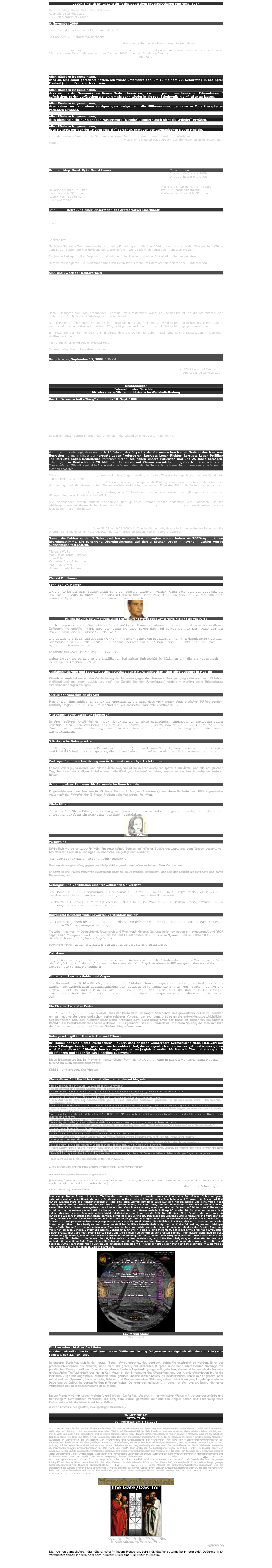 Cover. Einblick Nr. 2: Zeitschrift des Deutschen Krebsforschungszentrums. 1987

Dr. med.Mag. theol. Ryke Geerd Hamer
Apartado de Correos 209
E-29120 Alhaurin el Grande

6. November 2006
 
Liebe Freunde der Germanischen Neuen Medizin!
 
Seit meinem 70. Geburtstag, nachdem ich mich im Kz in Frankreich geweigert und nicht unterschrieben habe, die Germanische Neue Medizin meinen Gegnern zum exklusiven Gebrauch zu überlassen, und selbst keine Germanische Neue Medizin mehr zu machen, haben meine Gegner alle Hemmungen fallen gelassen.

Prof. Merrick von der Ben Gurion-Universitätsklinik in Beer Sheva hat daraufhin offenbar versehentlich die Katze zu früh aus dem Sack gelassen und im Januar 2005 in einer Arbeit veröffentlicht, dass doch die ersten beiden Biologischen Naturgesetze allgemeine Akzeptanz hätten (gemeint seit 1984).

-         Lenz hat meine Erkenntnisse – incl. meiner patentrechtlich geschützten Grafiken – geraubt,
-         Fisslinger und Hirneise auch,
-         Sabbah & Co. ebenfalls.
 
Allen Räubern ist gemeinsam,
dass sie fest damit gerechnet hatten, ich würde unterschreiben, um zu meinem 70. Geburtstag in bedingter Freiheit (d.h. in Frankreich) zu sein.
 
Allen Räubern ist gemeinsam,
dass sie uns der Germanischen Neuen Medizin berauben, bzw. mit „pseudo-medizinischen Erkenntnissen“ aufmischen, sprich verfälschen wollen, um sie dann wieder in die sog. Schulmedizin einfließen zu lassen.
 
Allen Räubern ist gemeinsam,
dass keiner auch nur einen einzigen, geschweige denn die Millionen unnötigerweise zu Tode therapierter Patienten erwähnt.
 
Allen Räubern ist gemeinsam,
dass niemand nicht nur nicht den Massenmord (Niemitz), sondern auch nicht die „Mörder“ erwähnt.
 
Allen Räubern ist gemeinsam,
dass sie stets nur von der „Neuen Medizin“ sprechen, statt von der Germanischen Neuen Medizin.
 
Auch der neueste Versuch, die Germanische Neue Medizin mit einem neuen Verein zu unterlaufen, der gegen meinen ausdrücklichen Willen gegründet werden soll, weise ich als üblen Raubversuch aus der gleichen Ecke entschieden zurück.
 
Jetzt sieht man, dass es die gleiche Sorte Leute waren, die 25 Jahre Erkenntnisunterdrückung begangen und sich damit mitschuldig an diesem Mega-Verbrechen gemacht haben.
 
Dr. Hamer
 

Dr. med. Mag. theol. Ryke Geerd Hamer                                                           Camino Urique 69
                                                                                                                          Apartado de Correos 2009
                                                                                                                          29 120 Alhaurin el Grande
                                                                                                    
Herrn Prof.
Dr. med. Cornelius Frömmel                                                                     Nachrichtlich an Herrn Prof. Krabbe,
Dekanat der med. Fakultät                                                                           Prof. für Röntgendiagnostik,
der Universität Göttingen                                                                             Klinikum der Universität Göttingen
Robert-Koch-Straße 42
37075 Göttingen
24.09.06
 
Betr.:          Betreuung einer Dissertation des Arztes Volker Engelhardt
                   Adolfstr. 58
                   38 102 Braunschweig
 
Thema:       Therapeutische Betreuung von 120 Patienten mit sog. Bronchial-Ca =
                   Bronchial-Atelektase nach der Germanischen Neuen Medizin am
                   Klinikum der Universität Göttingen unter Mitwirkung von Prof. Krabbe
                   (Rö-Diagnostik)
 
Spektabilität,
 
Nachdem Sie keine Zeit gefunden hatten, meine Einladung vom 28. Juni 2006 zu beantworten – das Wissenschafts-Thing vom 8.-10. September war übrigens ein großer Erfolg – wende ich mich heute einem anderen Problem.

Ein junger Kollege, Volker Engelhardt, hat mich um die Überlassung eines Dissertationsthemas gebeten.

Dem würde ich gerne – in Zusammenarbeit mit Herrn Prof. Krabbe, mit dem ich telefoniert habe – entsprechen.

 
Sinn und Zweck der Doktorarbeit:

In der sog. Schulmedizin gelten intrabronchiale sog. Karzinome (sog. Bronchial-Carcinome) prognostisch zu 100% als mortal. In der Germanischen Neuen Medizin, die übrigens seit 22 Jahren für alle praktizierenden Juden dieser Welt nach der 1984 erfolgten Verifikationsprüfung durch Weltoberrabbiner Dr. med. Menachem Mendel Schneerson, im Talmud zwingend vorgeschrieben ist, überleben fast alle Patienten.

Ich stelle mir vor, dass die Patienten frei wählen können nach entsprechender Aufklärung: 20 solcher Patienten, mit sog. Bronchial-Ca, die sich entschließen, den Weg mit der Germanischen Neuen Medizin zu gehen, werden von mir und Herrn Volker Engelhardt betreut. Nach der Prämisse müssen sie fast alle überleben.

Nach 6 Monaten soll Prof. Krabbe den Therapie-Erfolg feststellen, wobei es unerheblich ist, ob die Atelektasen eine Einbuße von 5-10 % seiner Vitalkapazität zurückbehält.

Da die Patienten – bei 100% prognostischer Mortalität in der sog Schulmedizin wirklich rein gar nichts zu verlieren haben, wenn sie den schulmedizinsich-mortalen Weg nicht gehen, so kann doch die Fakultät nichts dagegen einwenden.
 
Ich bitte Sie deshalb höflichst, Ihr Einverständnis als Dekan zu geben, dass eine solche Dissertation in Göttingen stattfinden kann.
 
Mit vorzüglicher exkollegialer Hochachtung,
 
Dr. med. Mag. theol. Ryke Geerd Hamer


Sent: Monday, September 18, 2006 7:36 PM
Subject: GNM, Erstes Wissenschafts-Thing - 10.09.2006

Dr. med. Mag. theol. Ryke Geerd Hamer                                                                        E-29120 Alhaurin el Grande
                                                                                                                                        Apartados de Correos 209
 
 
 
Unabhängiger
Internationaler Gerichtshof
für wissenschaftliche und historische Wahrheitsfindung
 
Das 1. „Wissenschafts-Thing“ vom 8. bis 10. Sept. 1006
 
                                                                                                                                                                  10.09.2006
 
Das 1. Wissenschafts-Thing betreffend die Germanische Neue Medizin fand in Coin/Spanien statt. Es nahmen 12 Ärzte, 15 Patienten mit Angehörigen, Biologen, Physiker und Ingenieure, Pädagogen und eine große Anzahl Menschen aus den Heilberufen aber auch ganz „normale Menschen“ teil. Bei den 15 Patientenfällen handelte es sich zum Großteil um Patienten, die niemand von uns kannte, aber auch um ältere Fälle, bei denen man den Gesundungsverlauf beobachten konnte. Alle Fälle wurden gefilmt und sind zu allermeist in Kürze in Form eines Videos erhältlich.
 
Es war ein erster Schritt in eine neue Dimension, die eigentlich eine so alte Tradition hat:

Unsere Vorfahren, die Germanen, beriefen ein Thing der Freien eine ohne König, ohne Fürst, ohne Bevorrechtigten.

Wir haben uns überlegt, dass wir nach 25 Jahren des Boykotts der Germanischen Neuen Medizin durch unsere Herrscher nunmehr wieder auf korrupte Logen-Professoren, korrupte Logen-Richter, korrupte Logen-Politiker und korrupte Logen-Redakteure verzichten wollen. Sie haben unsere Patienten und uns 25 Jahre betrogen, haben (nur in Deutschland) 20 Millionen Patienten mit Chemo vorsätzlich umgebracht. Dass sich solche Massenmörder (Niemitz) selbst in Frage stellen würden, indem sie die Germanische Neue Medizin anerkennen würden, ist nicht zu erwarten.
 
Dieses 1. Wissenschafts-Thing, dem noch viele folgen werden, auf allen Wissenschaftsgebieten, war ein Fanal. Wir konstatierten zusammen, mit welcher astronomischen Wahrscheinlichkeit wir jeden Patientenfall durch Reproduktion verifizieren konnten. Die unter uns selbst ausgewählte Prüfungskommission aus freien Menschen, die sich sehr gut mit der Germanischen Neuen Medizin auskannten, gaben am Ende des Things ihr Votum gemeinsam ab. Erstmals wurde nicht über die Köpfe des Patienten diskutiert, sondern die Patienten diskutierten mit als Gleiche unter Gleichen. Eine Live-Schaltung über 1 Stunde zu unseren Freunden in Italien (Bologna) war einer der Höhepunkte dieses 1. Wissenschafts-Things.

Alle Anwesenden waren zutiefst beeindruckt und glücklich. Immer wieder bedankten sich Patienten für das „Göttergeschenk der Germanischen Neuen Medizin“ la medicina sagrada (=heilige Medizin) und versicherten, dass sie jetzt keine Angst mehr hätten.
 
 
Dr. med. Mag. theol. Ryke Geerd Hamer
 
 
Als Prüfgremium des Thing (vom 08.09. – 10.09.2006) in Coin bestätigen wir, dass alle 14 vorgestellten Patientenfälle streng nach 5 biologischen Naturgesetzen der Germanischen Neuen Medizin überprüft wurden.

Soweit die Fakten zu den 5 Naturgesetzten vorlagen bzw. abfragbar waren, haben sie 100%-ig mit ihnen übereingestimmt. Die synchrone Übereinstimmung auf den 3 Ebenen Organ – Psyche – Gehirn wurde ausnahmslos festgestellt.
 
Michaela Welte
Mag. Helga Tanja Gergelyfi
Erika Pilhar
Katharina Doris Schammelt
Mag. Eva Leimer
Dr. med. Gyde Techow


Wer ist Dr. Hamer

Sohn von Dr. Hamer

Dr. Hamer ist der Arzt, dessen Sohn 1978 von dem italienischen Prinzen Victor Emanuele von Savoyen, auf der Insel Cavallo in einem Boot schlafend durch einen Gewehrschuß tödlich getroffen wurde, und trotz mehrerer Operationen in den Armen seines Vaters verstarb.
￼
Dr. Hamers Sohn, der vom Prinzen Victor Emanuele von Savoyen durch Gewehrschuß tödlich getroffen wurde

Nach diesem schweren Verlusterlebnis erkrankte Dr. Hamer an einem Hodenkrebs. Und da er bis zu diesem Zeitpunkt nie ernstlich krank war, vermutete er, dass durch den Tod seines Sohnes der Krebs auf der körperlichen Ebene ausgelöst worden war.

Die Gewissheit, dass jede Krebserkrankung mit einem schweren psychischen Konflikterlebnisschock beginnt, bestätigte sich 1981, als er als internistischer Oberarzt in einer sog. Krebsklinik 200 Patienten daraufhin systematisch untersuchte.

Er nannte dies „Die Eiserne Regel des Krebs“.

Seine Ergebnisse reichte er als Habilitation bei seiner Universität in Tübingen ein, die bis heute noch im Widerspruchsverfahren hängt.


Justizbehinderung und Systematisches Totschweigen naturwissenschaftlicher Elite-Leistung in Medizin

Obwohl es zunächst nur um die Verhinderung des Prozesses gegen den Prinzen v. Savoyen ging – der erst nach 13 Jahren stattfand und mit einem „dubio pro reo“ (im Zweifel für den Angeklagten) endete – wurden seine Erkenntnisse systematisch totgeschwiegen.


Entzug der Approbation als Arzt

Man entzog ihm schließlich sogar die Approbation als Arzt, doch nicht wegen eines ärztlichen Fehlers sondern wörtlich, wegen „Nichtabschwörens“ und sich „Nichtbekehrens“ zur Schulmedizin.


Missbrauch psychiatrischer Diagnosen

In einem späteren Urteil hieß es: „Der Kläger sei wegen einer nachträglich eingetretenen Schwäche seiner geistigen Kräfte zur Ausübung des ärztlichen Berufes unfähig geworden, da er mangels entsprechender Einsicht nicht mehr in der Lage sei, den ärztlichen Pflichten bei der Behandlung von Krebskranken nachzukommen.“


5 Biologische Naturgesetze

Dr. Hamer, der auch mehrere Patente erfunden hat (u.a. das Hamer-Skalpell) forschte jedoch unbeirrt weiter und fand 5 Biologische Naturgesetze, die sich auf jede sog. Krankheit – nicht nur Krebs – anwenden lassen.


Vorträge, Seminare Ausbildung von Ärzten und zuständige Ärztekammer

Er hielt Vorträge, Seminare und bildete Ärzte aus, vor allem in Frankreich, wo später 1000 Ärzte, und alle am gleichen Tag, bei ihren zuständigen Ärztekammern die GNM „abschwören“ mussten, ansonsten sie ihre Approbation verloren hätten.


Gründung eines Zentrums für Germanische Neue Medizin

Er gründete auch ein Zentrum für G. Neue Medizin in Burgau (Steiermark), wo vielen Patienten mit Hilfe approbierter Ärzte nach den Kriterien der G. Neuen Medizin geholfen werden konnten.


Olivia Pilhar

Auch der Fall Olivia Pilhar, der in den gesamten Medien bewusst falsch dargestellt wurde, fiel in diese Zeit. Hierzu hat der Vater ein erschütterndes Buch geschrieben.
￼
Oliviar Pilhar

Verhaftung

Schließlich wurde er 1997 in Köln, im Auto seines Sohnes auf offener Straße gestoppt, aus dem Wagen gezerrt, von bewaffneten Polizisten umzingelt, in Handschellen gelegt und verhaftet.

Vorgeschobener Haftungsgrund: „Fluchtgefahr“.

Ihm wurde vorgeworfen, gegen das Heilpraktikergesetz verstoßen zu haben. Sein Verbrechen:

Er hatte in drei Fällen Patienten (kostenlos) über die Neue Medizin informiert. Das sah das Gericht als Beratung und somit Behandlung an.


Gefängnis und Verifikation einer slowakischen Universität

Dr. Hamer landete im Gefängnis. Als er schon damit rechnen musste, in die Psychiatrie abgeschoben zu werden, erreichte ihn ein Verifikations-Angebot einer slowakischen Universität.

Er durfte das Gefängnis vorzeitig verlassen, um sich dieser Verifikation zu stellen – aber offenbar in der Hoffnung, dass er dort durchfallen würde.


Universität bestätigt wider Erwarten Verifikation positiv

Dies geschah jedoch nicht - im Gegenteil - die Universität hat die Richtigkeit, wie alle bereits vorher stattge-fundenen 29 Überprüfungen, bestätigt.

Trotzdem hat man in Deutschland, Österreich und Frankreich diverse Gerichtsverfahren gegen ihn angestrengt und 2004 sogar einen Europäischen Haftbefehl erwirkt, auf Grund dessen er zunächst in Spanien und seit dem 18.10.2004 in Frankreich unschuldig im Gefängnis sitzt. 

(Anmerkung Timm: Herr Dr.  med. Hamer ist seit Ende Februar 2006 aus der Haft entlassen).


Politikum

Obgleich es sich eigentlich nur um einen Wissenschaftsstreit handelt: Schulmedizin kontra Germanische Neue Medizin, ist der Fall Hamer / Germanische Neue Medizin längst zu einem Politikum geworden – und das zum Schaden der ganzen Menschheit!


Einheit von Psyche - Gehirn und Organ

Die Germanische NEUE MEDIZIN, die aus nur fünf Biologischen Naturgesetzen besteht, beschreibt exakt die medizinisch-biologischen Zusammenhänge des lebenden Organismus als Einheit von Psyche - Gehirn und Organ - und die sind eisern, so wie die Eiserne Regel des Krebs, und sie sind auch im strengen naturwissenschaftlichen Sinne reproduzierbar, d.h. nachprüfbar, sogar an jedem beliebigen nächstbesten Fall. 


Die Eiserne Regel des Krebs

Die Eiserne Regel des Krebs beweist, dass der Krebs kein unsinniges Geschehen wild gewordener Zellen ist, sondern ein sehr gut verstehbarer und schon vorhersehbarer Vorgang, der sich ganz präzise an die entwicklungsgeschichtlichen Gegebenheiten hält. Der Auslöser einer jeden Krankheit bzw. Sonderprogramm der Natur ist immer ein Biologischer Konflikt, ein hochdramatisches Schockerlebnis – DHS genannt. Das DHS hinterlässt im Gehirn Spuren, die man mit Hilfe der Computertomographie (CT) des Gehirns fotografieren kann.


Naturgesetz: gilt für Mensch, Tier und Pflanze

Dr. Hamer hat also nichts „verbrochen“ - außer, dass er diese wunderbare Germanische NEUE MEDIZIN mit ihren 5 Biologischen Naturgesetzen wieder entdeckt hat, die es eigentlich schon immer gab und immer geben wird. Denn diese fünf Biologischen Naturgesetze gelten ja gleichermaßen für Mensch, Tier und analog auch für Pflanzen und sogar für das einzellige Lebewesen.

Diese Erkenntnisse hat Dr. Hamer in verständlicher Form als „Kurzeinführung in die Germanische Neue Medizin“ in folgendem Buch zusammengetragen:

KREBS - und alle sog. Krankheiten


Wenn dieser Arzt Recht hat - und alles deutet darauf hin, wie

* jede Überprüfung der NEUEN MEDIZIN ergab ihre Stimmigkeit -
* sie ist jederzeit am x-beliebig nächstbesten Fall überprüfbar -
* die NEUE MEDIZIN ist in sich schlüssig und gleichermaßen anwendbar auf Mensch, wie auch auf Tier und  Pflanze -
* dadurch jede Arten von Tierexperimenten und Menschenversuchen überflüssig werden 
* sie erklärt die Funktion der Spontanheilung, also der natürlichen Heilung ohne Nebenwirkungen -
* dem Arzt wieder seine angemessene Stelle gibt; die eines umfassend medizinisch gebildeten, für die Nöte seines Chefs - des Patienten - verständigen, Helfers -
* seine Patientenerfolge, die es nach schulmedizinischer Meinung gar nicht geben kann, da diese allem bisher Geglaubten widersprechen -
* man in Ehrfurcht vor dieser wunderbaren Schöpfung steht! In Ehrfurcht vor dieser Natur, die keine Fehler begeht, sondern alles sinnvoll, nämlich bio-logisch, geordnet hat! -
* wie überall im Einfachen die Wahrheit liegt (die NEUE MEDIZIN beschreibt 5 (!) Biologische Gesetzmäßigkeiten und hat keine einzige Hypothese (= unbewiesene Annahme)) -
* es existiert keine einzige Negativ-Überprüfung -
* seine Gegner meiden jede naturwissenschaftliche Auseinandersetzung mit ihm, da sie unterliegen würden -
* deshalb greifen sie zur mittelalterlichen Inquisition, die nur in den Begriffen denkt: 'Abschwören' und 'sich bekehren', sonst 'Scheiterhaufen'! -
* er über Jahre hinweg beschattet wurde -
* an ihm bisher 8 Mordanschläge versucht wurden -
* er bisher 65 mal zwangspsychiatrisiert und zwangstherapiert werden sollte -
* er wegen dreimaligem kostenlosen Beraten von Hilfesuchenden wie ein Schwerverbrecher für ein Jahr hinter Gitter musste -
* er regelrecht verfolgt wird -
* Ärzte und Patienten, die diese NEUE MEDIZIN anwenden wollten, verfolgt wurden und oftmals auch ihr Leben lassen mussten -
* er eben nicht 'der selbsternannte Wunderheiler' ist, sondern dazu von den Medien erklärt wurde -
* jedes Gericht bisher, egal in welcher Angelegenheit und in welcher Instanz und egal welchen Landes, die Klärung der Frage 'Stimmt die NEUE MEDIZIN, oder stimmt sie nicht?' abwimmeln durfte -
* kein Politiker, egal welcher Partei und egal welchen Landes, es wagt, dieser für Tausende Patienten lebenswichtigen Frage, nachzugehen -

- dann steht uns die größte gesellschaftliche Revolution bevor ...
... die alle Bereiche unseres alten Systems erfassen wird, - nicht nur die Medizin!
Und diese bio-logische Revolution ist gekommen!

(Anmerkung Timm: Ich schlage für den Begriff „Revolution“ den Begriff „Evolution“ vor, da Evolutionäre Schübe von keiner weltlichen Macht dauerhaft unterdrückt werden können).
viva la medicina sagrada!
Quelle: Herr Ing. Helmut Pilhar.
Anmerkung Timm: Gerade bei dem Welttheater um die Person Dr. med. Hamer und um den Fall Oliviar Pilhar aufgrund naturwissenschaftlicher Begründung der Entstehung von Krebs ist die folgende weise Beurteilung und Tragweite in Bezug auf Carl Huters wissenschaftliche Menschenkenntnis, „die alte, dem Zerfall geweihte Welt aus den Angeln heben und eine völlig neue Kulturperiode für die Menschheit heraufführen...“ gerade heute, im Jahr 2006, auf die Hamersche Germanische Neue Medizin, anwendbar. Es ist davon auszugehen, dass intern unter Verschluss von so genannten „Grauen Eminenzen“ hinter den Kulissen der Schulmedizin das naturwissenschaftliche System von Herrn Dr. med. Hamer mehrfach überprüft worden ist. Es ist zu vermuten - nicht publiziertes inoffizielles Ergebnis lautet: Nicht falsifizierbar, somit verifiziert. Definitiv gilt diese Nicht-Falsifizierbarkeit auch für Hutersche Wissenschaftliche Menschenkenntnis, somit ist diese verifiziert. Diesbezüglich wissende und verantwortliche Vertreter des alten, überholten Welt- und Menschenbildes sind nur zu feige, dies einzugestehen. Ich persönlich verfolge seit 1986, also seit 20 Jahren, u.a. entsprechende Forschungsergebnisse von Herrn Dr. med. Hamer. Persönlicher Auslöser, sich mit Ursachen von Krebs-Erkrankung näher zu beschäftigen, war meine persönliche familiäre Betroffenheit, aufgrund der Krebs-Erkrankung meiner Lieblings-Tante, Jutta Timm. Diese schulmedizinische Diagnose Krebs verursachte uns zahlreichen Familienmitgliedern der Familie Timm und mir einen grossen Schock. Schulmedizinische Behandlung, Chemo-“Therapie“ und Morphium, hat diese arme Frau nach Amputation beider Brüste, nicht überlebt. Meine Tante selbst und Ihre engsten Angehörigen der grossen Familie Timm liessen Schulmedizinische Behandlung gewähren, obwohl kein echtes Vertrauen auf Heilung  mittels „Chemo“ und Morphium bestand. Sich ernsthaft mit den wahren Konfliktinhalten zu befassen, die möglicherweise zur Krebsentstehung von Jutta Timm beigetragen haben könnten und u.a. zentral mit ihrem Sohn Okke Timm, heute 34 Jahre alt, und ihrem Ehemann, Uwe Timm, zu tun haben könnten, wurde nie in Betracht gezogen. Jutta Timm starb mit 44 Jahren und hinterliess damals am 5. November 1986 einen Mann und zwei Jungen im Alter von 10 und 14 Jahren mit einer grossen Villa in Hamburg.

￼
Levitating Stone
(Hinzugefügt)

Ein Pressebericht über Carl Huter
Aus dem Leitartikel von Dr. med. Quehl in der "Mülheimer Zeitung (Allgemeiner Anzeiger für Mülheim a.d. Ruhr) vom Samstag, den 22. April 1899.

In unserer Stadt hat sich in den letzten Tagen etwas ereignet, das verdient, aufrichtig gewürdigt zu werden. Einer der größten Philosophen der Neuzeit, wenn nicht der größte, hat schlichten Bürgern seine hoch-interessanten Vorträge mit praktischen Demonstrationen über die von ihm erfundene Psycho-Physiognomik gehalten; staunend haben wir die beinahe unglaubliche Treffsicherheit des Herrn Carl Huter in der Erkennung des Charakters und der Krankheitsanlagen bis in die kleinsten Züge mit angesehen, staunend seine geniale Theorie dieser neuen, so bedeutsamen Lehre mit angehört, aber mit atemloser Spannung habe wir alle, Männer und Frauen aus allen Ständen, seinen scharfsinnigen, in geistsprudelnder Rede unerschöpflich hervorquellenden philosophischen Darlegungen gelauscht, in denen er sich uns als Begründer einer vollständig neuen Weltanschauung gezeigt hat. 

Dieser Mann wird mit seiner wahrhaft großartigen Genialität, die sich in harmonischer Weise mit Verstandesschärfe und tief innigem Gemütsleben verbindet, die alte, dem Zerfall geweihte Welt aus den Angeln heben und eine völlig neue Kulturperiode für die Menschheit heraufführen ...
(Erster Absatz eines großen, zweispaltigen Berichtes.)

IN MEMORIAM
JUTTA TIMM
20. Todestag am 5.11.2006

Fazit Timm: Auch in der Medizin findet nachhaltige Wissensunterdrückung und Pressung von wegweisenden naturwissenschaftlichen Kenntnissen statt. Warum? Antwort: Um bestehendes überholtes Welt- und Menschenbild der Schulmedizin, welches in seinen Grundpfeilern fehlerhaft ist, auch mit Gewalt und gegen die körperliche und seelische Unversehrtheit von Menschen/Patienten/Klienten wider besseren Wissens aufrecht zu erhalten! Dahinter steht Profitgier auf Kosten von tausenden oder Millionen Menschen/Patienten/Klienten. Diese dahinter stehenden profitgierigen Menschen wünschen in Wirklichkeit die Steigerung von Krankheiten und Degenerierung der Menschheit. Mit Hilfe von Massenverdummungsmedien auf hypnotischer Basis formt sie den gleichgeschalteten, unmündigen, verdummten und willfährigen Patienten, der nicht mehr in der Lage ist, sich wirkungsvoll für seine Gesundheit mit entsprechender Selbstverantwortung eindeutig einzusetzen. (Der Leser/Besucher dieser Webseite vergleiche entsprechende Suggestionsmechanismen in „Das Buch von 1941“. Hier gratis als Neuherausgabe Digital in Rubrik „Licht“. In diesem Werk von Amandus Kupfer wurde wissenschaftshistorisch erstmals und einzigartig vollumfänglich das Ausmaß der Tragödie am Beispiel der 12 jährigen Episode „Nazi-Deutschland“, also Drittes Reich, aufgezeigt und notwendige Lösungsmaßnahmen aufgrund der naturwissenschaftlichen Menschenkenntnis und Schönheitslehre von und nach Carl Huter dargelegt. Diese Webpräsenz, www.truthbomb.de oder www.beautybomb.de, zeigt den notwendigen Gesamthorizont für das Psychologische Zeitalter, Medizin und Management der Zukunft auf. Gerade der hier dargelegte Rückgriff auf den größten deutschen Künstler aller Zeiten, nämlich Albrecht Dürer - „Der Deutsche“, veranschaulicht das schon lange gelegte Wissensfundament von Kunst & Wissenschaft für Individuum & Universum.  Jeder Mensch als selbstverantwortliches Individuum und die Menschheit als Ganzes stehen heute unmittelbar vor dem größten evolutiven Schub ihrer latenten Entwicklungspotentialitäten, die der Heimatplanet Erde und seine Menschen auf seiner Erdoberfläche je in ihrer Menschheitsgeschichte bewußt erleben durften. Was für ein Glück für uns Menschen, heute bewußt zu leben.

￼
￼
Erstellt März 2006. Update 22. April 2007
© Medical-Manager Wolfgang Timm
Fortsetzung

Die  Kronen symbolisieren die höhere Natur in jedem Menschen, sein individueller potentieller innerer Adel. Jedermann ist verpflichtet seinen inneren Adel nach Albrecht Dürer und Carl Huter zu heben.
