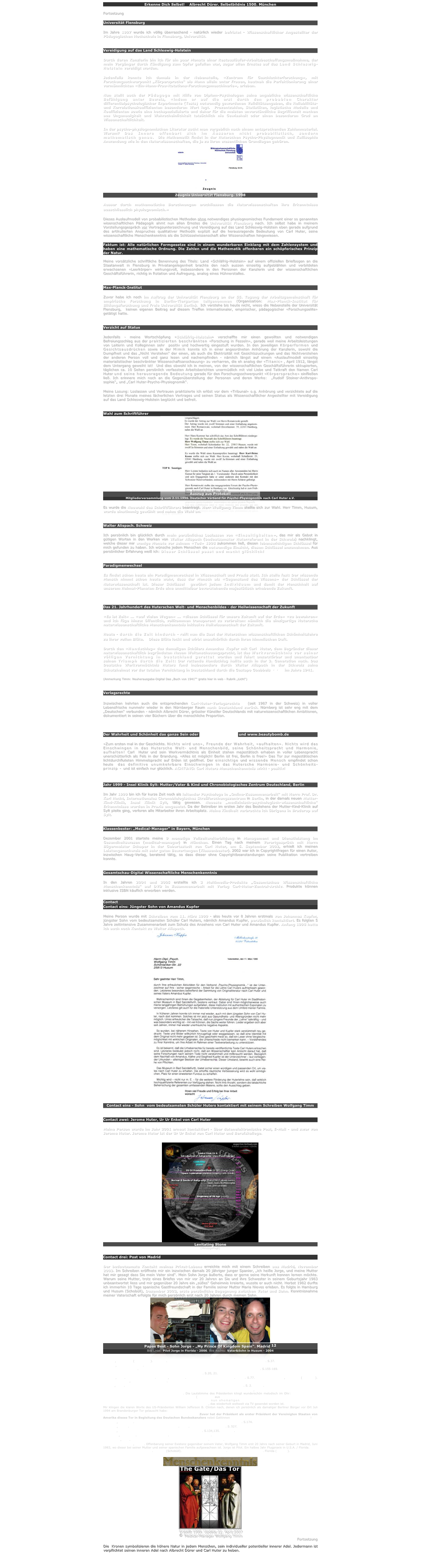 Erkenne Dich Selbst!    Albrecht Dürer. Selbstbildnis 1500. München

Fortsetzung

Universität Flensburg

Im Jahre 1997 wurde ich völlig überraschend - natürlich wieder befristet - Wissenschaftlicher Angestellter der Pädagogischen Hochschule in Flensburg, Universität. 


Vereidigung auf das Land Schleswig-Holstein

Durch deren Kanzlerin bin ich für ein paar Monate einer Restausläufer-Arbeitsbeschaffungsmaßnahme, der mein Vorgänger durch Kündigung zum Opfer gefallen war, sogar allen Ernstes auf das Land Schleswig-Holstein vereidigt worden. 

Jedenfalls konnte ich damals in der Nebenstelle, «Zentrum für Geschlechterforschung», mit Forschungsschwerpunkt „Körpersprache“ als Mann allein unter Frauen, hautnah die Perfektionierung einer vermännlichten «Ein-Mann-Frau-Rotations-Forschungsmaschinerie», erleben.  

Nun stellt auch der Pädagoge mit Hilfe von Diplom-Psychologen seine angebliche wissenschaftliche Befähigung unter Beweis, «indem er auf die erst durch den probablen Charakter differentialpsychologischer Experimente (Tests) notwendig gewordenen Validitätsangaben, die Reliabilitäts- und Korrelationskoeffizienten besonderen Wert legt.  Prozentzahlen, Statistiken, logistische Modelle und Koeffizienten sowie eine hochspezialisierte und daher für die meisten unverständliche Begriffswelt machen aus Ungenauigkeit und Wahrscheinlichkeit tatsächlich nie Gewissheit oder einen besonderen Grad an Wissenschaftlichkeit. 

In der psycho-physiognomischen Literatur sucht man vergeblich nach einem entsprechenden Zahlenmaterial. Warum? Das Innere offenbart sich im Äusseren nicht probabilistisch, sondern mathematisch genau.  Die Mathematik findet in der Huterschen Psycho-Physiognomik und Kallisophie Anwendung wie in den Naturwissenschaften, die ja zu ihren wesentlichen Grundlagen gehören. 
￼
Zeugnis Universität Flensburg. 1998

Ausser durch mathematische Berechnungen erschliessen die Naturwissenschaften ihre Erkenntnisse ausschliesslich physiognomisch.»5 

Dieses Auslaufmodell von probabilistischen Methoden ohne notwendiges physiognomisches Fundament einer so genannten wisenschaftlichen Pädagogik ahmt nun allen Ernstes die Universität Flensburg nach. Ich selbst habe in meinem Vorstellungsgespräch vor Vertragsunterzeichnung und Vereidigung auf das Land Schleswig-Holstein eben gerade aufgrund des artikulierten Anspruches qualitativer Methodik explizit auf die herausragende Bedeutung von Carl Huter, seine wissenschaftliche Menschenkenntnis als die Schlüsselwissenschaft aller Wissenschaften hingewiesen.

Faktum ist: Alle natürlichen Formgesetze sind in einem wunderbaren Einklang mit dem Zahlensystem und haben eine mathematische Ordnung. Die Zahlen und die Mathematik offenbaren ein schöpferisches Prinzip der Natur.

Meine vorsätzliche schriftliche Benennung des Titels: Land «Schläfrig-Holstein» auf einem offiziellen Briefbogen an die Staatanwalt in Flensburg in Privatangelegenheit brachte den nach aussen einseitig aufgeblähten und verbildeten erwachsenen «Leerkörper» wirkungsvoll, insbesondere in den Personen der Kanzlerin und der wissenschaftlichen Geschäftsführerin, richtig in Rotation und Aufregung, analog eines Hühnerstalles.


Max-Planck-Institut

Zuvor habe ich noch im Auftrag der Universität Flensburg an der 55. Tagung der Arbeitsgemeinschaft für empirische Forschung in Berlin-Tiergarten teilgenommen (Organisation: Max-Planck-Institut für Bildungsforschung und Freie Universität Berlin).  Ich verstehe bis heute nicht, wieso die Nebenstelle der Universität Flensburg,  keinen eigenen Beitrag auf diesem Treffen internationaler, empirischer, pädagogischer «Forschungselite» getätigt hatte.


Verzicht auf Status 

Jedenfalls - meine Wortschöpfung «Schläfrig-Holstein» verschaffte mir einen gewollten und notwendigen Befreiungsschlag aus der praktizierten beschränkten «Forschung in Fesseln», gerade weil meine Arbeitsleistungen von Leiterin und Kolleginnen sehr  positiv und hochwertig eingestuft wurden. In den jeweiligen Körperformen und Gesichtsausdrücken sowie in der Mimik konnte ich in einer angeordneten Anhörung der Kanzlerin, sowohl die Dumpfheit und das „Nicht Verstehen“ der einen, als auch die Elektrizität mit Gesichtszuckungen und das Nichtverstehen der anderen Person voll und ganz lesen und nachempfinden - nämlich längst auf einem «Auslaufmodell einseitig materialistischer beschränkter Wissenschaftsanschauung» zu verharren, die eh analog der «Titanic» , April 1912, längst dem Untergang geweiht ist!  Und dies obwohl ich in meinen, von der wissenschaftlichen Geschäftsführerin okkupierten, täglichen ca. 10 Seiten persönlich verfassten Arbeitsberichten unermüdlich mit viel Liebe und Tatkraft den Namen Carl Huter und seine herausragende Bedeutung gerade für den Forschungsschwerpunkt «Körpersprache» einfließen ließ. Ich erinnere mich noch an die Gegenüberstellung der Personen und deren Werke:  „Rudolf Steiner-Anthropo-sophie“„ und „Carl Huter-Psycho-Physiognomik“. 

Meine Losung: Loslassen und Vertrauen praktizierte ich erlöst vor dem «Tribunal» o.g. Anhörung und verzichtete auf die letzten drei Monate meines lächerlichen Vertrages und seinen Status als Wissenschaftlicher Angestellter mit Vereidigung auf das Land Schleswig-Holstein beglückt und befreit.


Wahl zum Schriftführer
￼
Auszug aus Protokoll
Mitgliederversammlung vom 2.11.1996. Deutscher Verband für Psycho-Physiognomik nach Carl Huter e.V.

Es wurde die Neuwahl des Schriftführers beantragt. Herr Wolfgang Timm stellte sich zur Wahl. Herr Timm, Husum, wurde einstimmig gewählt und nahm die Wahl an.


Walter Alispach. Schweiz

Ich persönlich bin glücklich durch mein persönliches Loslassen von «Einseitigkeiten», das mir als Gebot in gütigen Worten in den Werken von Walter Alispach (bedeutsamster Huterreferent in der Schweiz) nachklingt, welche dieser mir wenige Monate vor seinem «Tod» 1998 zukommen ließ, diesen lebenswichtigen Schlüssel für mich gefunden zu haben. Ich wünsche jedem Menschen die notwendige Einsicht, diesen Schlüssel anzunehmen. Aus persönlicher Erfahrung weiß ich: Dieser Schlüssel passt und macht glücklich! 


Paradigmenwechsel

Es findet schon heute ein Paradigmenwechsel in Wissenschaft und Praxis statt. Ich stelle fest: Der wissende Mensch nimmt schon heute wahr, dass der Mensch als «Gegenstand des Wissens» der Schlüssel der Naturwissenschaft ist. Dieser Schlüssel6 gewährt jedem Individuum und damit der Menschheit auf unserem Heimat-Planeten Erde eine unmittelbar bevorstehende majestätisch erhebende Zukunft.



Das 21. Jahrhundert des Huterschen Welt- und Menschenbildes - der Heilwissenschaft der Zukunft

«Es ist Zeit» ... «auf vielen Wegen» ... «diesen Schlüssel für unsere Zukunft auf der Erde» «zu bewahren» und ich füge hinzu: öffentlich, vollkommen transparent zu verbreiten: nämlich die einzigartige Hutersche naturwissenschaftliche Menschenkenntnis inklusive Heilwissenschaft der Zukunft.

Heute - durch die Zeit hindurch - reift nun die Saat der Huterschen wissenschaftlichen Schönheitslehre zu ihrer vollen Blüte.7  Diese Blüte lockt und wirbt unaufhörlich durch ihren himmlischen Duft. 

Durch den «Handschlag» des damaligen Schülers Amandus Kupfer mit Carl Huter, dem Begründer dieser naturwissenschaftlich begründeten Neuen Weltanschauungspracht, ist das Werkvermächtnis vor seiner völligen Vernichtung in Deutschland gerettet worden und feiert unzerstörbar und unantastbar seinen Triumph durch die Zeit: Der rettende Handschlag hallte auch in der 3. Generation nach. Das Deutsche Werkvermächtnis Huters fand insbesondere durch Walter Alispach in der Schweiz seine Schutzheimat vor der totalen Vernichtung in Deutschland durch die Gestapo Goebbels8,9,10 im Jahre 1941.
 
(Anmerkung Timm: Neuherausgabe-Digital Das „Buch von 1941““ gratis hier in web - Rubrik „Licht“)


Verlagsrechte 

Inzwischen kehrten auch die entsprechenden Carl-Huter-Verlagsrechte11 (seit 1987 in der Schweiz) in voller Lebensfrische nunmehr wieder in den Nürnberger Raum nach Deutschland zurück. Nürnberg ist sehr eng mit dem „Deutschen“ verbunden - nämlich Albrecht Dürer, grösster Künstler Deutschlands mit naturwissenschaftlichen Ambitionen, dokumentiert in seinen vier Büchern über die menschliche Proportion.



Der Wahrheit und Schönheit das ganze Sein oder www.truthbomb.de und www.beautybomb.de

«Zum ersten mal in der Geschichte. Nichts wird uns», Freunde der Wahrheit, «aufhalten». Nichts wird das Einschwingen in das Hutersche Welt- und Menschenbild, seine Schönheitspracht und Harmonie, aufhalten! Carl Huter und sein Werkvermächtnis als Einheit stehen majestätisch erhaben in voller Lebenspracht unerschütterlich als Fels in der Brandung. «Alles ist möglich! Berlin ist frei, Berlin is free!» Das Tor zur majestätischen lichtdurchfluteten Himmelspracht auf Erden ist geöffnet. Der einsichtige und wissende Mensch empfindet schon heute  das definitive unumkehrbare Einschwingen in das Hutersche Harmonie- und Schönheits-prinzip - und ist einfach nur glücklich. ACHTUNG: Carl Huters Menschenkenntnis wirkt - positiv!


Jahr 1999 - Insel Klinik Sylt: Mutter/Vater & Kind und Chronobiologisches Zentrum Deutschland, Berlin

Im Jahr 1999 bin ich für kurze Zeit noch als leitender Psychologe in „Online-Zusammenarbeit“ mit Herrn Prof. Dr. Karl Hecht, Internationales Chronobiologisches Streßforschungszentrum in Berlin, in der damals neuen Mutter-Kind-Klinik, Insel Klinik Sylt, tätig gewesen. Neueste „medizinisch-psychologisch-wissenschaftliche“ Erkenntnisse wurden in Praxis umgesetzt. Da der Betreiber im ersten Jahr des Bestehens der Mutter-Kind-Klinik auf Sylt pleite ging, verloren alle Mitarbeiter ihren Arbeitsplatz. Meine Kindheit verbrachte ich übrigens in Braderup auf Sylt.


Klassenbester: „Medical-Manager“ in Bayern, München

Dezember 2001 startete meine 9 monatige Vollzeitweiterbildung in Management und Dienstleistung im Gesundheitswesen (medical-manager) in München. Einen Tag nach meinem Vorortgespräch mit Herrn Bügermeister Schaper in der Geburtsstadt von Carl Huter, am 5. September 2002, erhielt ich meinen Leistungsnachweis mit sehr guten Bewertungen (Klassenbester). 2002 war ich in Copyrightfragen für einen Autor, inzwischen Haug-Verlag, beratend tätig, so dass dieser ohne Copyrightbeanstandungen seine Publikation vertreiben konnte. 


Gesamtschau-Digital Wissenschaftliche Menschenkenntnis

In den Jahren 2004 und 2005 erstellte ich 3 Multimedia-Produkte „Gesamtschau Wissenschaftliche Menschenkenntnis“ auf DVD in Zusammenarbeit mit Verlag Carl-Huter-Zentral-Archiv. Produkte können inklusive ISBN käuflich erworben werden.

Contact
Contact eins: Jüngster Sohn von Amandus Kupfer

Meine Person wurde mit Schreiben vom 11. März 1999 - also heute vor 8 Jahren erstmals von Johannes Kupfer, jüngster Sohn vom bedeutsamsten Schüler Carl Huters, nämlich Amandus Kupfer, persönlich kontaktiert. Es folgten 5 Jahre zeitintensive Zusammenarbeit zum Schutz des Ansehens von Carl Huter und Amandus Kupfer. Anfang 1998 hatte ich auch noch Kontakt zu Walter Alispach.
￼
Contact eins - Sohn  vom bedeutsamsten Schüler Huters kontaktiert mit seinem Schreiben Wolfgang Timm


Contact zwei: Jerome Huter, Ur Ur Enkel von Carl Huter

Meine Person wurde im Jahr 2001 erneut kontaktiert - über datenelektronische Post, E-Mail - und zwar von Jerome Huter. Jerome Huter ist der Ur Ur Enkel von Carl Huter und Berufskollege.

￼
Levitating Stone
(Hinzugefügt)
Contact drei: Post von Madrid

Der bedeutsamste Kontakt meines Privat-Lebens erreichte mich mit einem Schreiben aus Madrid, November 2003. Im Schreiben eröffnete mir ein inzwischen damals 20 jähriger junger Spanier, „ich heiße Jorge, und meine Mutter hat mir gesagt dass Sie mein Vater sind“. Mein Sohn Jorge äußerte, dass er gerne seine Herkunft kennen lernen möchte. Warum seine Mutter, trotz eines Briefes von mir vor 20 Jahren an Sie und ihre Schwester in seinem Geburtsjahr 1983 unbeantwortet liess und mir gegenüber 20 Jahre ein „süßes“ Geheimnis kreierte, wusste er auch nicht. Herbst 1982 durfte ich immerhin 10 Tage spanische Gastfreundschaft in der Familie seiner Mutter Maria Nieves erleben. Es folgte in Hamburg und Husum (Schobüll), Dezember 2003, erste persönliche Begegnung zwischen Vater und Sohn. Kenntnisnahme meiner Vaterschaft erfolgte für mich persönlich erst nach 20 Jahren durch meinen Sohn.
￼￼
Papas Best - Sohn Jorge - „My Prince Of Kingdom Spain“. Madrid 12
Bild Links: Pilot Jorge in Florida - 2006. Bild Rechts: Vater&Sohn in Husum - 2004

1 Timm, Wolfgang (Leserbrief). Einblick. Zeitschrift des Deutschen Krebsforschungszentrums. 2/1987. S.37.
2 Timm, Wolfgang 1991. Pilotstudie zur Erfassung der Selbstverantwortlichkeit Gehörloser und hochgradig Schwerhöriger mittels Fragebogenverfahren. Hörgeschädigten Pädagogik. 45. Jg., Heft 3. Julius Groos Verlag  Heidelberg. S.155-169.
3 FU:N. Das Magazin der Freien Universität Berlin. Nr.12. 1993. S.20, 21.
4 Huter, Carl. Erstveröffentlicht. Kupfer, Amandus. Der Charakter im Körperbau. 1950. S.77. Hermann Bürkler, Sargans (Schweiz). Amandus Kupfer, Schwaig bei Nürnberg.
5 Aerni, Fritz. Physiognomie und Charakter. Nr.11/12. 2. Jg. November/Dezember 1983. S.2. Zürich.
6 Mir klingen die Worte des am 22.11.1963 ermordeten US-Präsidenten John F. Kennedy nach, in dem er das Wort «Schlüssel» für die Zukunft der Menschheit hervorgehoben hatte. Die Lautstimme des Präsidenten klingt wunderschön melodisch im Ohr: «Its Time ... In Many Way ... To Hold The key For Our Future On Earth.» (Transkript aus Vision Video Limited: «The Space Movie», 1983).
Mir strahlt das Bild des Handschlags des damaligen Schülers und nun ehemaligen US-Präsidenten William Jefferson B. Clinton mit dem damals amtierenden US-Präsidenten John  F. Kennedy nach, das wiederholt weltweit via TV gesendet worden ist.
Mir klingen die klaren Worte des US-Präsidenten William Jefferson B. Clinton nach, denen ich persönlich als damaliger Berliner Bürger vor Ort Juli 1994 am Brandenburger Tor gelauscht habe: «For The First Time In History. Nothing Will Stop Us. All Things Are Possible. Nichts wird uns aufhalten. Alles ist möglich.  Berlin ist frei. Berlin is free.» Zuvor hat der Präsident als erster Präsident der Vereinigten Staaten von Amerika dieses Tor in Begleitung des Deutschen Bundeskanzlers nebst Gattinnen feierlich durchschritten. Was für eine Symbolkraft!
7 Kupfer, Siegfried. Physiognomik und Mimik von und nach Carl Huter. 2. Auflage 1964. S.174. 
8 Kupfer, Käthe. Denkschrift für Huter-Freunde. 1962. Schwaig bei Nürnberg. S.52f.
9 Meiser, Berthold Prof.Dr. Form&Geist. Jg.55. Nov./Dez.1996. S.134,135. Schweiz.
10 Kupfer, Amandus. Das Buch von 1941. Winthertur-Seen Schweiz.
11 Schärer, Paul. Physiognomische Psychologie. Nr.43. April 1997. Schweiz. 
12 Aparicio Carazo, Jorge. Offenbarung seiner Existenz gegenüber seinem Vater, Wolfgang Timm erst 20 Jahre nach seiner Geburt in Madrid, Juni 1983, wo dieser bei seiner Mutter und seiner spanischen Familie aufgewachsen ist. Jorge ist Pilot. Ein halbes Jahr Flugpraxis in U.S.A. / Florida. Foto W. Timm Copyright 2004-2007. Husum (Schobüll).  Foto Jorge Aparicio Carazo. Copyright 2006/2007. Florida (Madrid).

￼
￼
Erstellt 1999. Update 22. April 2007
© Medical-Manager Wolfgang Timm
Fortsetzung
Die  Kronen symbolisieren die höhere Natur in jedem Menschen, sein individueller potentieller innerer Adel. Jedermann ist verpflichtet seinen inneren Adel nach Albrecht Dürer und Carl Huter zu heben.