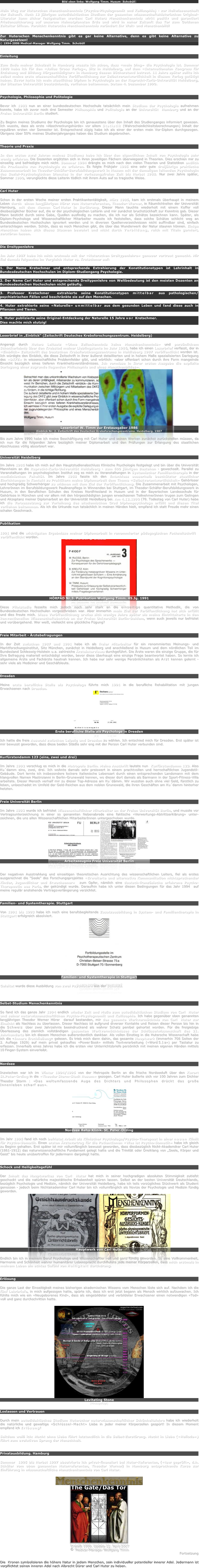 Bild oben links: Wolfgang Timm. Husum (Schobüll)

Mein Weg zur Huterschen Menschenkenntnis (Psycho-Physiognomik und Kallisophie) - zur Heilwissenschaft der Zukunft. Nach 12 jährigen autodidaktischen Studium der gesamten wissenschaftshistorischen Original-Literatur kann sicher festgehalten werden: Carl Huters Menschenkenntnis wirkt positiv und garantiert Friedenssicherung auf unserem Heimatplaneten Erde und wird in naher Zukunft das Tor zum Goldenen Zeitalter öffnen. Vorsicht: Hutersche Menchenkenntnis verändert Ihr Welt- und Menschenbild!

Zur Huterschen Menschenkenntnis gibt es gar keine Alternative, denn es gibt keine Alternative zu Naturgesetzen!
© 1994-2006 Medical-Manager Wolfgang Timm.  Schobüll


Einleitung

Zum Ende meiner Schulzeit in Hamburg wusste ich schon, dass «mein Ding» die Psychologie ist. Sommer 1980 habe ich für den «Julius Groos Verlag», Sitz in Heidelberg, auf dem «Internationalen Kongress für Erziehung und Bildung Hörgeschädigter» in Hamburg dessen Bücherstand betreut. 11 Jahre später sollte ich selbst meine erste wissenschaftliche Veröffentlichung zur Selbstverantwortlichkeit in diesem Verlag getätigt haben. Zuvor hatte ich mein staatliches Diplom in Psychologie an der Ruprecht-Karls-Universität Heidelberg, der ältesten Universität Deutschlands, verliehen bekommen. Datum 4. Dezember 1990.


Psychologie, Philosophie und Politologie

Bevor ich 1983 nun an einer bundesdeutschen Hochschule tatsächlich mein Studium der Psychologie aufnehmen konnte, habe ich zuvor noch drei Semester Philosophie und Politologie an der Universität Hamburg und an der Freien Universität Berlin studiert. 

Zu Beginn meines Studiums der Psychologie bin ich genauestens über den Inhalt des Studienganges informiert gewesen. Ich wusste, dass als erste «Abschreckungshürde» vor allem Statistik (Wahrscheinlichkeitsberechnungen) Inhalt der regulären ersten vier Semester ist. Entsprechend zügig habe ich als einer der ersten mein Vor-Diplom durchgezogen. Übrigens über 50% meines Studienjahrganges haben das Studium abgebrochen. 


Theorie und Praxis

In den ersten zwei Jahren meines Studiums habe ich über den eigentlichen Inhalt von Psychologie sehr wenig erfahren. Die Dozenten ergötzten sich in ihren jeweiligen Fächern überwiegend in Theorien. Dies erschien mir zu einseitig und befriedigte mich nicht. Sommer 1984 drängte es mich nach den vielen Theorien und Statistiken endlich die Praxisseite von Psychologie zu erfahren. Es folgte Frühjahr 1985 eine sehr gute dreijährige praktische Zusammenarbeit im Theodor-Schäfer-Berufsbildungswerk in Husum mit der damaligen leitenden Psychologin des Sozial-Psychologischen Dienstes in der vorlesungsfreien Zeit bis Herbst 1988. Nur zwei Jahre später, Sommer 1990, verunglückte diese Leiterin tödlich mit ihrem Auto auf so tragische Weise.


Carl Huter

Schon in der ersten Woche meiner ersten Praktikantentätigkeit, März 1985, kam ich erstmals überhaupt in meinem Leben durch  einen langjährigen Hörer vom Huterreferenten, Theodor-Werner, in Räumlichkeiten der Universität Hamburg, mit dem Namen CarlHuter in Berührung. Dieser Mann tauchte wiederholt mit einem Koffer voll diesbezüglicher Bücher auf, die er der psychologischen Leiterin und mir zunächst bruchstückhaft zur Kenntnis gab. Dieser Mann besticht durch seine Gabe, Quellen ausfindig zu machen, die ich nur als Schätze bezeichnen kann. Später, als Diplom-Psychologe und Wissenschaftlicher Mitarbeiter musste ich feststellen, dass solche Schätze schlicht weg an Bundesdeutschen Hochschulen ignoriert werden und in diversen Quellenverzeichnissen nicht auffindbar sind, einfach unterschlagen werden. Schön, dass es noch Menschen gibt, die über das Wunderwerk der Natur staunen können. Einige Menschen haben sich dieses Staunen bewahrt und nicht durch Verbildung, reich mit Titeln garniert, zerstören lassen.


Die Dreitypenlehre 

Im Jahr 1987 habe ich mich erstmals mit der «Huterschen Dreitypenlehre» genauer vertraut gemacht. Mir fiel damals folgendes im Vergleich Huter vs. Kretschmer auf: 

1. Der Name Kretschmer und entsprechende Extrahierung der Konstitutionstypen ist Lehrinhalt in Bundesdeutschen Hochschulen im Diplom-Studiengang Psychologie.
  
2. Der Name Carl Huter und entsprechende Dreitypenlehre von Weltbedeutung ist den meisten Dozenten an Bundesdeutschen Hochschulen nicht geläufig. 

3. Professor Kretschmer  extrahierte seine Konstitutionstypen mittelbar aus pathologischen/psychiatrischen Fällen und beschränkte sie auf den Menschen. 

4. Huter extrahierte seine «Naturelle» unmittelbar aus dem gesunden Leben und fand diese auch in Pflanzen und Tieren. 

5. Huter publizierte seine Original-Entdeckung der Naturelle 15 Jahre vor Kretschmer. 
Dies machte mich stutzig! 


Leserbrief in „Einblick“ (Zeitschrift Deutsches Krebsforschungszentrum. Heidelberg)

Angeregt durch Huters Leitsatz «Ohne Zellenkenntnis keine Menschenkenntnis» und persönlichem Schockerlebnis über den Krebstod meiner Lieblingstante im Jahr 1986, habe ich einen Leserbrief verfasst, der in «Einblick» Zeitschrift des Deutschen Krebsforschungszentrums in Heidleberg 1987 veröffentlicht worden ist. Ich würdigte den Einblick, die diese Zeitschrift in ihrer äußerst detaillierten und in hohem Maße spezialisierten Darlegung des «DKFZ» in wissenschaftliche Problemfelder gibt, und wörtlich: «aber offenbart schon durch ihre Form mangelnde Einsicht bezüglich eines tieferen Krankheitsverständnisses. Ich vermisse in Ihrer ersten Ausgabe die explizite Darlegung einer zugrunde liegenden Philosophie und eines Menschenbildes».
￼￼
Leserbrief W. Timm zur Erstausgaber 1986
Einblick Nr. 2. Zeitschrift des Deutschen Krebsforschungszentrums. Heidelberg. 1987

Bis zum Jahre 1990 habe ich meine Beschäftigung mit Carl Huter und seinen Werken zunächst zurückstellen müssen, da ich nun für die folgenden Jahre bezüglich meiner Diplomarbeit und den Prüfungen zur Erlangung des staatlichen Abschlusses völlig absorbiert war.


Universität Heidelberg

Im Jahre 1986 habe ich mich auf den Hauptstudienabschluss Klinische Psychologie festgelegt und bin über die Universität Mannheim an die Ruprecht-Karls-Universität Heidelberg - zum 600 jährigen Bestehen - gewechselt. Parallel zu Veranstaltungen im psychologischen Institut zog es mich zu Veranstaltungen in Systemischer Familientherapie in der medizinischen Fakultät. Im Jahre 1988 fasste ich den Entschluss ausserhalb beschützter staatlicher Einrichtungen in Kontakt zu Praktikern meine Diplomarbeit dem Thema «Selbstverantwortlichkeit» Gehörloser und hochgradig Schwerhöriger zu widmen mit dem Ziel der Veröffentlichung. Die Zusammenarbeit mit Psychologen, LehrerInnen im Berufsbildungswerk Paulinenpflege in Winnenden bei Stuttgart, im Theodor-Schäfer-Berufsbildungswerk in Husum, in den Beruflichen Schulen des Kreises Nordfriesland in Husum und in der Bayerischen Landesschule für Gehörlose in München und vor allem mit den hörgeschädigten jungen erwachsenen TeilnehmerInnen trugen zum Gelingen und Akzeptanz meiner Diplomarbeit an der Universität Heidelberg bei. Am 4.12.1990 (78. Todestag von Carl Huter) habe ich die Voraussetzung zur Verleihung des akademischen Grad Diplompsychologe erfüllt und diesen Titel verliehen bekommen. Als ich die Urkunde nun tatsächlich in meinen Händen hielt, empfand ich statt Freude mehr einen schalen Geschmack.


Publikation

1991 sind die wichtigsten Ergebnisse meiner Diplomarbeit in renommierter pädagogischen Fachzeitschrift2 veröffentlicht worden. 
￼
HÖRPÄD Nr.3. Publikation Wolfgang Timm. 45.Jg. 1991

Diese Pilotstudie fesselte mich jedoch noch sehr stark an die einseitige quantitative Methodik, die von Bundesdeutschen Hochschulen vorgeschrieben war. Aber immerhin mein Ziel der Veröffentlichung hat sich erfüllt und dies freute mich. Diese Veröffentlichung erwies sich wenige Jahre später als meine Eintrittskarte in den konventionellen Wissenschaftsbetrieb an der Freien Universität Berlin-Dahlem, wenn auch jeweils nur befristet und vorübergehend. Wer weiß, vielleicht eine glückliche Fügung?


Freie Mitarbeit - Ärztebefragungen

In der Zeit zwischen 1987 und 1991 habe ich als freier Mitarbeiter für ein renommiertes Meinungs- und Marktforschungsinstitut, Sitz München, zunächst in Heidelberg und anschließend in Husum und dem nördlichen Teil im Bundesland Schleswig-Holstein u.a. zahlreiche Ärzteinterviews durchgeführt. Die Ärzte waren die einzige Gruppe, die für Ihre Befragung materiell entschädigt worden, bevor diese überhaupt eine einzige Frage beantwortet haben. So lernte ich allgemeine Ärzte und Fachärzte hautnah kennen. Ich habe nur sehr wenige Persönlichkeiten als Arzt kennen gelernt - sehr viele als Mediziner und Geschäfsleute.


Dresden

Meine erste berufliche Stelle als Psychologe führte mich 1991 in die berufliche Rehabilitation mit jungen Erwachsenen nach Dresden. 
￼
Erste berufliche Stelle als Psychologe in Dresden

Ich hatte die freie Auswahl zwischen Leipzig und Dresden zu wählen. Ich entschied mich für Dresden. Erst später ist mir bewusst geworden, dass diese beiden Städte sehr eng mit der Person Carl Huter verbunden sind.


Kurfürstendamm 123 (eins, zwei und drei)

Im Jahre 1992 verschlug es mich in die Metropole Berlin. Meine Anschrift lautete nun  Kurfürstendamm 123. Also Ku´damm eins, zwei, drei. Ich wohnte damals sehr preiswert in einem prachtvollen und herrschaftlichen Jugendstil-Gebäude. Dort lernte ich insbesondere lockere italienische Lebensart durch einen entsprechenden Landsmann mit dem klangvollen Namen Mastroianni in Berlin-Grunewald kennen, wo dieser dort damals als Barmann in der Sport-Fitness-Villa arbeitete. Dieser Mensch verhalf mir zu dieser Top-Adresse am Ku´dámm. Wir wussten auch ohne viel Geld, fürstlich zu leben, unbeschadet im Umfeld der Geld-Reichen aus dem noblen Grunewald, die ihren Geschäften am Ku´damm hinterher hetzten. 


Freie Universität Berlin

Im Jahre 1993 wurde ich befristet Wissenschaftlicher Mitarbeiter an der Freien Universität Berlin, und musste vor Vertragsunterzeichnung in einer so genannten Nebenabrede eine faktische «Verwertungs-Abtrittserklärung» unter-zeichnen, die uns allen Wissenschaftlichen MitarbeiterInnen untergeschoben wurde. 
￼￼
Arbeitszeugnis Freie Universität Berlin


Der negativen Ausstrahlung und einseitigen theoretischen Ausrichtung des wissenschaftlichen Leiters, fiel als erstes ausgerechnet die "Seele" des Forschungsprojektes «Erweiterte und alternative Kommunikation nichtsprechender Kinder, Jugendlicher und Erwachsener»3 zum Opfer, nämlich eine deutsch-französische erfahrene Psycho-Therapeutin aus Paris, der gekündigt wurde. Daraufhin habe ich unter diesen Bedingungen für das Jahr 1994  auf meine regulär anstehende Vertragsverlängerung verzichtet.


Familien- und Systemtherapie. Stuttgart

Von 1991 bis 1993 habe ich noch eine berufsbegleitende Zusatzausbildung in System- und Familientherapie in Stuttgart erfolgreich absolviert.
￼
Familien- und Systemtherapie in Stuttgart

Geleitet wurde diese Ausbildung von zwei Psychiatern aus der Schweiz.



Selbst-Studium Menschenkenntnis

So fand ich das ganze Jahr 1994 endlich wieder Zeit und Muße zum autodidaktischen Studium von Carl Huter und seiner naturwissenschaftlichen Psycho-Physiognomik und Kallisophie. Ich habe gegenüber oben genannten langjährigen Theodor Werner Hörer  darauf bestanden, mir das gesamte Werkvermächtnis von Carl Huter zur Einsicht als Nachlass zu überlassen. Dieser Nachlass ist aufgrund diverser Kontakte und Reisen dieser Person bis hin in die Schweiz über zwei Jahrzehnte beeindruckend als wahrer Schatz penibel gehortet worden. Für die freigiebige Überlassung des ziemlich vollständigen gesamten Werkvermächtnisses der Schlüsselwissenschaft des 21. Jahrhunderts bin ich diesem Menschen außerordentlich dankbar. Als vollen Einstieg in die Hutersche Wissenschaft habe ich die «Innere Erschließung» gelesen. Es trieb mich dann dahin, das gesamte Hauptwerk (immerhin 708 Seiten der 2. Auflage 1929) auf mein privat gekauftes «PowerBook» mittels Textverarbeitung («Word5.1a») per Tastatur zu erfassen. Innerhalb eines Jahres habe ich die ersten vier Unterrichtsbriefe persönlich mit meinen eigenen Händen mittels 10Finger-System einverleibt.


Nordsee

Inzwischen war ich im Winter 1994/1995 von der Metropole Berlin an die frische Nordseeluft über den Kurort St.Peter-Ording in die «TheodorStorm-Stadt Husum» gezogen. Carl Huter äußerte sich vor 100 Jahren zum Dichter Theodor Storm4: «Das weltumfassende Auge des Dichters und Philosophen drückt das große Innenleben scharf aus».
￼
Nordsee Reha-Klinik. St. Peter-Ording

Im Jahr 1995 fand ich noch befristet Arbeit als Klinischer Psychologe/Psycho-Therapeut in einer neuen Klinik für Psycho-Somatik. Einen ersten Ärztevortrag für die PatientInnen «Was ist Psycho-Somatik» habe ich gleich zu Beginn gehalten. Erst später ist mir vollumfänglich bewusst geworden, dass diesbezüglich Nicht-Akademiker Carl Huter (1861-1912) das naturwissenschaftliche Fundament gelegt hatte und die Trinität oder Dreiklang von „Seele, Körper und Geist“ bis heute unübertroffen für jedermann dargelegt hatte.


Schock und Heiligkeitsgefühl

Der Inhalt des Hauptwerkes von Carl Huter hat mich in seiner hochgradigen absoluten Stimmigkeit zutiefst geschockt und die natürliche majestätische Erhabenheit spüren lassen. Selbst an der besten Universität Deutschlands, bezüglich Psychologie und Medizin, nämlich der Universität Heidelberg, habe ich teils vorzügliches Stückwerk als Student genossen - jedoch beim Nichtakademiker Carl Huter bin ich vollumfänglich als Novize der Psychologie und Medizin fündig geworden.
￼￼
Hauptwerk von Carl Huter

Endlich bin ich in meinem Beruf Psychologe und Wissenschaftler voll und ganz fündig geworden. So eine Vollkommenheit, Harmonie und Schönheit wahrer humanitärer Lebenspracht durchflutete jede meiner Körperzellen, dass mich erstmals in meinem Leben ein echtes Gefühl von Heiligkeit durchdrang.


Erlösung

Die ganze Last der Einseitigkeit meines bisherigen akademischen Wissens vom Menschen löste sich auf. Nachdem ich die fünf Lehrbriefe, in mich aufgesogen hatte, spürte ich, dass ich erst jetzt begann als Mensch wirklich aufzuwachen. Ich fühlte mich wie ein «Neugeborenes Kind», dass als eingebildeter und verbildeter Erwachsener einen notwendigen «Tod» voll und ganz durchschritten hatte. 

￼
Levitating Stone
(Hinzugefügt)
Loslassen und Vertrauen 

Durch mein autodidaktisches Studium Huterscher naturwissenschaftlicher Schönheitslehre habe ich wiederholt die natürliche und gewaltige «Schlüssel-Macht» Liebe in jeder meiner Körperzellen gespürt! In diesem Moment empfand ich Erlösung!

Seitdem weiß ich: Macht ohne Liebe führt letztendlich in die Selbst-Zerstörung. Macht in Liebe («Helioda») führt zum evolutiven Sprung der Menschheit. 


Privatausbildung. Hamburg

Sommer 1995 bis Herbst 1997 absolvierte ich privat-finanziert bei Huter-Referenten, («taw geprüft», d.h. Schüler vom oben genannten Huterreferenten, Theodor Werner) in Hamburg entsprechende Kurse zur Einführung in wissenschaftliche Menschenkenntnis von Carl Huter.

￼
￼
Erstellt 1999. Update 22. April 2007
© Medical-Manager Wolfgang Timm
Fortsetzung

Die  Kronen symbolisieren die höhere Natur in jedem Menschen, sein individueller potentieller innerer Adel. Jedermann ist verpflichtet seinen inneren Adel nach Albrecht Dürer und Carl Huter zu heben.