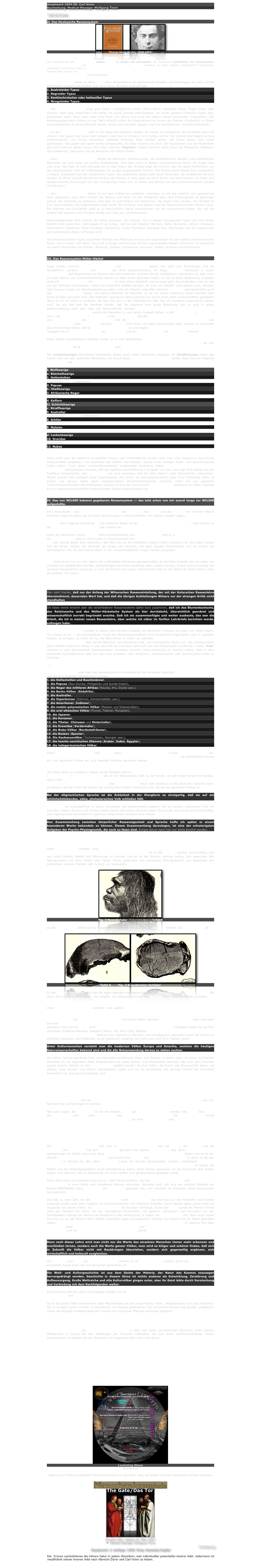 Hauptwerk 1904-06. Carl Huter
Bearbeitung: Medical-Manager Wolfgang Timm

FORTSETZUNG

II. Das Huxleysche Rassensystem
￼￼
Thomas Henry Huxley (1825-1895)
(Hinzugefügt)
Thomas Henry Huxley (* 4. Mai 1825 in Ealing, Middlesex; † 29. Juni 1895  in Eastbourne) war ein britischer Biologe, Bildungsorganisator und Hauptvertreter des Agnostizismus, dessen Begriff er prägte und durchsetzte. Als machtvoller Unterstützer des empiristischen Philosophen David Hume und des Evolutionsbegründers Charles Darwin zusätzlich zu seinen eigenen umfangreichen Forschungen, Lehrbüchern und Essays hatte er sehr großen Einfluss auf die Etablierung der Naturwissenschaft in der Geschichte der Zivilisation. Thomas Henry Huxley war Großvater des Schriftstellers Aldous Huxley („Schöne neue Welt“, 1932) sowie des Biologen und UNESCO-Generalsekretärs Julian Huxley. (Text hinzugefügt)

THOMAS HUXLEY stellte im Jahre 1870 unter Beibehaltung der gewonnenen Schädel- und Kiefertypen ein mehr auf die Einzelheiten eingehendes System auf. Auch dieser Forscher unterscheidet vier Rassen:
1. Australoider Typus
2. Negroider Typus
3. Xanthochroischer oder hellweißer Typus
4. Mongoloider Typus.

1. der australoide Typus zeigt gute Statur. wohlgeformte Arme, dünne Beine, Hautfarbe braun, Augen braun oder schwarz. Haar lang, tiefschwarz, fein wellig, nie wollig. Schädel delichocephal, von hinten gesehen fünfeckig. Lippen dick, Kinnbacken stark. Nase breit, aber nicht flach. Die Zähne sind groß und stehen schief aufeinander (Prognathie). Der Beckenausgang beim Manne ist eng. Nach HUXLEY sollen die Hügelstämme im Innern des Dekhan (Hindostan) zu dieser Australoidenrasse in Verwandtschaft stehen, ferner auch die alten Ägypter und ihre Nachkommen. (Dunkelweißbrünett.)

2. Zu dem negroiden Typus zählt er die Neger des südlichen Afrikas. Ihr Körper ist wohlgebaut, die Hautfarbe braun bis schwarz. Die Augen sind braun oder schwarz. Das Haar ist schwarz, kurz, wollig, verfilzt. Der Schädel des Negers ist lang (dolichocephal); von hinten betrachtet, ebenfalls fünfeckig, doch weniger scharf. Die Zähne stehen sehr schief aufeinander. Die Lippen sind stark wulstig aufgeworfen, die Nase ist breit und flach. Der Buschmann und der Hottentotte sind eine Unterart dieses Typus. Eine Abart sind die "Negritos". Dieser Forscher zählt hierzu die Philippiner, Malakkas, Neu-Kaledonier, Tasmanier und die Bewohner der Fidschi-Inseln.

3. Zum xanthochroischen Typus zählen die Bewohner Zentraleuropas, die wohlgeformten blonden und weißhaarigen Menschen, sie sind meist von großer Körpergestalt. Ihre Haut nennt er farblos durchscheinend (weiß), die Augen blau oder grau. Das Haar ist licht-strohgelb bis rot oder braun. Der Schädel zeigt alle Formen, also die ganze Stufenleiter von den kurzköpfigsten über die mittelköpfigen bis zu den langköpfigsten Formen. Die Grenze dieser Rasse liegt nordwestlich in Island, südwestlich bei den Kanarischen Inseln; die südöstliche Grenze geht durch Hindostan, die nordöstliche bis zum Jenissei. In Afrika verläuft die Grenze nördlich der Sahara, in Asien geht sie durch Syrien und Nord-Arabien. Im Osten und Norden kommen Kreuzungen mit dem mongoloiden Typus vor, im Süden und Westen mit dem melanochroischen (Hindus und Ägypter).

4. Der mongoloide Typus. Dieser ist auf dem Erdball am weitesten verbreitet, er soll sich westlich von Lappland bis Siam abgrenzen, auch zählt HUXLEY die Malaien und einen Teil der Philippiner dazu. Ihre Körpergestalt ist gedrungen gebaut, die Hautfarbe ist gelbbraun. Das Haar ist schlichtlang und tiefschwarz. Die Augen sind schwarz. Der Schädel ist kurz (brachicephal), die Augenlidspalte liegt schief. Die Chinesen und Japaner sind die Hauptvölkerschaften dieses Typus. Die Eskimos und Grönländer zählt er zu Mischvölkern dieser mongolischen mit der australischen Rasse. Nur soll der Schädel bei Japanern und Chinesen häufig auch lang sein (dolichocephal).

Merkwürdigerweise zählt HUXLEY die Völker Amerikas, die Indianer, mit zu diesem mongoloiden Typus. Ich kann dieser Ansicht nicht zustimmen. Dahingegen ist es richtig,  daß bei den Dajaken (Borneo), Batta (Sumatra), Alfuren (Celebes), Mikronesiern (Karolinier, Palau-Insulaner, Marianner), sowie Polynesiern Anklänge resp. Mischungen von der mogolischen und australischen Rasse vorhanden sind.

Als melanochroischen Typus bezeichnet HUXLEY eine Mischung der braunen australoiden mit der weißen xanthochroischen Rasse, und er meint, daß dieser Typus oft in einiger Vermischung mit den angrenzenden Rassen vorkomme. Er bezeichnet als solche Mischvölker die Irländer, Bretonen, Spanier, Süditaliener, Armenier, Araber, Griechen und Brahmanen.


III. Das Rassensystem Müller-Häckel

Diese beiden Forscher FRIEDRICH MÜLLER und ERNST HÄCKEL lassen nun nicht den Knochenbau und die Schädelform, sondern Haar und Sprache bei ihrer Rasseneinteilung ins Auge, MÜLLER behauptet in seiner "Ethnologie", daß Haarbildung und Sprache sich viel konstanter vererben als die Schädelform. Interessant ist, daß, wenn ein paar Männer von wissenschaftlichem Namen im Haar etwas gefunden haben, so hat es gleich Bedeutung; hingegen wenn ein echtes Naturkind, der Schäfer AST, im Haar etwas feststellt, und es Leute gibt, die es glauben, weil sie sich von der Wahrheit überzeugten, redet man ungerecht abfällig darüber, als wenn ein Schäfer nicht ebenso gute, mitunter noch bessere Augen zur Naturbeobachtung haben kann als mancher bebrillter Gelehrte. RAFFAEL gab bekanntlich auch den Charakter im Haar wieder. Ich meine, Wahrheit ist Wahrheit, ob sie von einem Gelehrten, einem Künstler oder einem Schäfer gefunden wird. Das Auffinden irgendeiner Naturwahrheit von einem sonst nicht wissenschaftlich gebildeten Mann ist um so höher zu schätzen, als das, was dort in den Pflichtenkreis fällt, hier als Verdienst angerechnet werden muß. Da nun alle drei die Wahrheit fanden, daß die Haarform eine große Bedeutung hat, so muß in dieser Rasseneinteilung nach dem Haar viel Naturwahrheit stecken. MÜLLER lehnt sich an die Forschungen von St. HILAIRES und de VINCENTS, welche die Menschen in zwei große Gruppen teilten, in die Wollhaarigen (Ulotriches) und in die Schlichthaarigen (Lissotriches). Die Wollhaarigen sind die tiefer stehenden Rassen mit langen Köpfen und schiefen Zähnen. Die Schlichthaarigen sind die höherstehenden Rassen mit meist kurzem Schädel und geraden Zähnen. Unter "wolligem" versteht MÜLLER nicht allein von Natur gekräuseltes Haar, sondern er beschreibt das einzelne Haar dahin, daß es "bandartig abgeplattet" ist und folglich der Querdurchschnitt "länglich" erscheint. Hingegen hat er das "schlichte" Haar als "zylindrisch" und im Querdurchschnitt als "kreisrund" erkannt.

Diese beiden Hauptgruppen zerfallen wieder je in zwei Abteilungen. Bei den wollhaarigen Rassen kann das Haar entweder in einzelnen Büscheln oder gleichmäßig vließartig aus der Kopfhaut hervorwachsen; bei den Schlichthaarigen ist es entweder glatt, straff oder lockig, gewellt.

Alle Lockenhaarigen männlichen Geschlechts haben guten vollen Bartwuchs, hingegen die Straffhaarigen haben gar keinen oder nur sehr spärlichen Bartwuchs. Auf Grund dieser vier Haartypen-Menschen stellen diese Forscher folgende zwölf Rassen auf:

I. Wollhaarige
a) Büschelhaarige
1. Hottentotten
(Ulotriches)		(Lophocomi)
2. Papuas
b) Vließhaarige
3. Afrikanische Neger
(Ericomi)
4. Kaffern
II. Schlichthaarige
c) Straffhaarige
5. Australier
(Lissotriches)		(Euthycomi)
6. Arktier
7. Amerikaner
8. Malaien
9. Mongolen
d) Lockenhaarige	
10. Draridas
(Euplocomi)
11. Nubas
12. Mittelländer

Diese zwölf nach der Haarform eingeteilten Rassen oder Völkerstämme werden dann nach ihrer Sprache in eine Anzahl Völkerschaften gegliedert, mit Ausnahme der Kaffern und Malaien, welche einen einzigen Volks- und Sprachursprung haben sollen. Trotz dieser hochschätzenswerten eingehenden Einteilung haben die Anatomen KÖLLIKER und WALDEYER nachzuweisen versucht, daß das Kopfhaar büschelförmig in Gruppen von zwei, drei oder fünf Haaren aus der Kopfhaut hervorwächst, und G. FRITSCH hat auch bewiesen, daß bei allen Haaren ovale Querschnitte vorkommen. Meiner Ansicht nach besagen diese Gegenbeweise rein nichts, sie sind beachtenswert, aber nicht stichhaltig. Denn im großen und ganzen haben diese untergeordneten Ähnlichkeitsmerkmale durchaus nichts mit den typischen Unterschiedsmerkmalen des Müllerschen Systems zu tun, das scheint auch ERNST HÄCKEL anerkannt zu haben, weshalb er sich diesem wissenschaftlich hochwertvollen System angeschlossen hat.


IV. Das von WILSER bekannt gegebenen Rassensystem ist das teils schon von mir zuerst lange vor WILSER aufgestellte. 

Ich unterscheide - seit 1887 - drei Hauptrassen: die schwarze, die weiße und die farbige. Ich will hier Wilsers Ansichten bekannt geben, da sie einige Abweichungen in den Einzelteilen von meinem System zeigen.

WILSER lehrt folgende Einteilung: 1. Die niederste Rasse ist der langköpfige schwarze Afrikaner, 2. die höchste ist der langköpfige weiße Europäer, 3. die mittlere der kurzköpfige gelbe Asiate.

Unter den Afrikanern macht WILSER keine Unterscheidung. Die weißen Europäer teilt er in licht- und dunkelhaarige, die gelben Asiaten teilt er nicht weiter in Zwischenstufen ein. Die lichthaarige blonde Rasse stellt er als höchste hin. Ich möchte gleich dazu bemerken, daß dies sehr an die Eitelkeiten anderer Völker erinnert, z.B. die Juden nennen sich die Kinder Gottes, die Chinesen die Kinder des Himmels, die alten Ägypter bezeichneten sich als Kinder des Sonnengottes Isis. Es sind solche Ideen in rein wissenschaftlichen Fragen höchst unsachlich. In Wirklichkeit hat die blonde Rasse bisher alle ihre höhere Kultur und Bildung von den dunklen Rassen übertragen erhalten. Ich weiche daher in diesem Punkte ganz erheblich von WILSER ab. Auch ist es irrig von ihm, daß er die rundköpfigen Menschen gewissermaßen als die Plebs hinstellt, die von außen her zwischen die langköpfigen blonden, halbgötterigen Germanen gedrängt seien. Lappen, Finnen, Ungarn sind kurzköpfig und scheinen mongolischen Ursprungs zu sein, die Finnen und Ungarn marschierten aber an der Spitze der Kulturvölker, wenn sie politisch frei wären. Ich werde später nachweisen, daß gerade die feinen Rundköpfe die feinsten Menschennaturen sind. Ferner ist es viel zu oberflächlich, die größte und verbreiteste Rasse, die Mongolen, nicht genauer in Unterrassen einzuteilen. Die Indianer, Neger, Australier teile ich in besondere Unterrassen ein.

Man sieht hierbei, daß nur der Anfang der Wilserschen Rasseneinteilung, der mit der Huterschen Rassenlehre übereinstimmt, dauernden Wert hat, und daß die übrigen Aufstellungen Wilsers vor der strengen Kritik nicht standhalten.

Ich fasse meine Ansicht über die verschiedenen Rassensysteme dahin kurz zusammen, daß ich das Blumenbachsche, das Retiziussche und das Müller-Häckelsche System als klar durchdacht, übersichtlich geordnet und wissenschaftlich korrekt begründet erachte. Daß ich sie zusammenfügte und weiter ausbaute, das war die Arbeit, die ich in meiner neuen Rassenlehre, über welche ich näher im fünften Lehrbriefe berichten werde, vollzogen habe.

Dr. ADOLF HEILBORN*) schreibt zu dieser nicht leichten Aufgabe, die Menschen in Rassen zu teilen, mit vollem Recht: "So schwer es ist, ... die verschiedenen Typen des Menschengeschlechts ihrer körperlichen Eigenheiten nach in irgendein System zu bringen, so leicht ist es, die Menschheit in Völker zu scheiden. Der Laie verwechselt gewöhnlich die Begriffe Rasse und Volk. Man spricht fälschlich vom Schweizer Volk, von französischer Rasse usf.; der schweizerische Staat schließt dabei drei Völker in sich, das Volk der Franzosen setzt sich aus zwei Rassentypen zusammen." Unter "Volk" versteht er eine Gemeinschaft Gleichgesitteter derselben Sprache. Diese Erklärung ist ziemlich richtig. Aber in dem politischen Sprachgebrauch läßt sich das nicht umgehen, vom deutschen, schweizerischen oder französischen Volke zu sprechen.

*) A. Heilborn, Der Mensch, 1904.

FRIEDRICH MÜLLER stellt nach der genealogischen Verwandtschaft der einzelnen Sprachen 18 verschiedene Gruppen auf, die er in folgende Völkerstämme zerlegt:
1. die Hottentotten und Buschmänner,
2. die Papuas (Neu-Guinea, Philippinen und Sunda-Inseln),
3. die Neger des mittleren Afrikas (Haussa, Kru, Ducka usw.),
4. die Bantu-Völker (Südafrika),
5. die Australier,
6. die Hyperboreer (Eskimos, Kamtschadalen usw.),
7. die Amerikaner (Indianer),
8. die malaio-polynesischen Völker (Malaien und Südseevölker),
9. die ural-altaischen Völker (Finnen, Tataren, Mongolen),
10. die Japaner,
11. die Koreaner,
12. die Tibeter (Chinesen und Hinterindier),
13. die Drawidas (Vorderindier),
14. die Nuba-Völker (Nordostafrikaner),
15. die Basken (Spanier),
16. Die Kaukasusvölker (Tscherkessen, Georgier usw.),
17. die hamito-semitischen Stämme (Araber, Juden, Ägypter),
18. die indogermanischen Völker,

Diese 18 großen Völkerstämme teilt MÜLLER dann, nach ihrer Sprache geordnet, in eine Anzahl Untervölker ein. Meiner Ansicht nach ist die Sprache allein nicht hinreichend, eine Rasse zu bestimmen, da verschiedene Rassen ein und desselben Volkes ein und dieselbe Sprache sprechen können. Immerhin hat die Sprache eine gewisse Bedeutung, sie zeigt die Kulturstufe, den Geist, die Sitte und Gewohnheit einer Rasse

Um diese näher zu verstehen, mögen einige Beispiele dienen. Das Wort "Lüge" kommt z.B. in der niederdeutschen (plattdeutschen) Sprache nicht vor; das ist ein Wahrzeichen, daß zu der Urzeit, wo sich diese Sprachform bildete, dieses Volk den Begriff "Lüge" nicht kannte. Aufrichtig, wahr, naiv, natürlich-gutmütig muß die Rasse gewesen sein, die das Plattdeutsche gebildet hat. Das Wort "Chance" kennt man wiederum in der deutschen Sprache nicht; ein Beweis, daß der Geist des Volkes, der solches Wort bildete, elastischer war, als der des deutschen Volkes ist.

Bei der altgriechischen Sprache ist die Schönheit in der Klangform so einzigartig, daß sie auf ein schönheitsliebendes, edles, phatasiereiches Volk schließen läßt.

Das Latein ist unvergleichlich in Kürze, Wohlklang und Bestimmtheit zugleich. Nur ein großes, praktisches Volk mit scharfem, klarem Denken und schönen Ideen konnte eine solche Sprache bilden. Es wurzelt, wenn auch nicht unmittelbar, jede eigentümliche Sprachform in typischen körperlichen Ursachen einer Rasse.

Den Zusammenhang zwischen körperlicher Rasseneigenheit und Sprache hoffe ich später in einem besonderen Werke behandeln zu können. Diesen Zusammenhang darzulegen, ist eine der schwierigsten Aufgaben der Psycho-Physiognomik, die noch zu lösen sind. Einiges davon kann hier nur leicht berührt werden.

Wie ist nun die Entwicklung vom Urmenschen zum Kulturmenschen zu denken? Die Wissenschaft unterscheidet Ur-, wilde, zivilisierte und Kultur-Menschen.

Unter Urmenschen versteht man die ausgestorbenen Zwischenglieder, welche zwischen den höheren Affenarten und dem heutigen wilden Menschen gestanden haben. Es ist der Mensch, welcher zuerst anfing, sich aus rohen Steinen Waffen und Werkzeuge zu machen, und es ist der Mensch, welcher anfing, sich gegenüber den Naturgewalten und dem rauhen oder heißen Klima, gegenüber den gewaltigen Tierungeheuern und gegenüber den zahlreichen kleinen Feinden des Lebens zu behaupten. Die Not war es einesteils und die Liebe zum Leben andernteils, die den Körper stark, elastisch, gewandt machte, und die den Geist und das Nachdenken weckte.
￼
Fig. 3 Neandertaler (Rekonstruktion) Tafel X        

Zu den Urmenschen zählt man die Träger der Schädel, die ich zum Teil auf Tafel IX brachte. Der Neandertaler ist ein echter Urmensch.
￼￼
Tafel X.       Fig. 2 Neandertaler-Schädel

Zu den wilden Menschen zählt man die heute lebenden niedrigsten Rassen, wie Hottentotten, Buschmänner usw. Sie leben frei und wild, ohne Staat. Der Klügste und Stärkste herrscht. Sie werden nicht nach Moralideen, sondern von Trieben geleitet.

Unter zivilisierten Menschen versteht man solche, welche in geordneter Gemeinschaft miteinander leben, Menschen, die sich gemeinsam an eine gewisse allgemein angenommene Moralreligion und Staatsform halten, die Gesetze und Verwaltung haben und achten. Der zivilisierte Mensch unterscheidet sich vom wilden ganz wesentlich. Die mohammedanischen Völker sind keine wilden, sondern zivilisierte Menschen, aber man kann sie auch noch nicht alle zu den vollen Kulturvölkern rechnen, weil ihnen die Naturwissenschaften meist fremd geblieben sind und sie daher auch nicht die Nutzanwendung daraus ziehen konnten. Hingegen haben sie ziemlich geordnete Staatsverhältnisse, achtbare Sitten und eine hohe Religion. Die Ethik der gläubigen Islamiten ist oft bewundernwert und vorbildlich. Manche ihrer Stämme in Marokko und Unterägypten, besondern auch die Kurden im südlichen Kaukasus, sind Halbwilde, da sie räuberisch vorgehen und nicht ganz nach ihrer Religion leben.

Unter Kulturmenschen versteht man die modernen Völker Europa und Amerika, welchen die heutigen Naturwissenschaften bekannt sind und die alle Nutzanwendung daraus zu ziehen suchen.

Die Völker, welche geordnete Post- und Eisenbahnverhältnisse haben und Staaten, in denen jeder vor Raub und Überfall geschützt ist, wo zugunsten jedes Staatsbürgers ein gutes Rechts- und Polizeiwesen herrscht, das auch dem Fremden zugute kommt, können zu den Kulturvölkern gezählt werden. Es sind Völker, die Kunst und Wissenschaft lieben und pflegen, gute Schulen und höhere Lehranstalten haben und wo die persönliche und geistige Freiheit die Herrschaft bekommen hat und dauernd geachtet wird. Daß in Europa hiervon Rußland am weitesten entfernt ist, weiß jeder. England, Dänemark, Norwegen, Holland, die Schweiz und in jüngster Zeit auch Frankreich sind die am weitesten vorgeschrittenen Kulturstaaten bezw. Völker in Europa. Deutschland ist in manchem sogar diesen Staaten voran, es ist das zivilisierteste Volk, ob schon das kultivierteste, will ich nicht entscheiden. Die besten und meisten Kulturmittel hat das deutsche Volk, aber es hat noch lange nicht diesen ganzen Kulturreichtum ins praktische Leben übertragen.

Ein volles Kulturvolk hat ein gleiches, geheimes, volles Wahlrecht für jeden seiner Staatsbürger, wie z.B. Nordamerika und Norwegen es besitzen.

Man kann sagen, die Zivilisation ist bei den Völkern durch die Religionen vollzogen worden. Die Kultur wird durch die Wissenschaft und durch eine freie humane und gesittete Entwicklung gefördert. Die Kulturvollendung ist die Arbeit, an welcher die heutigen Kulturvölker arbeiten; sie wird erst da möglich sein, wo Kunst, Wissenschaft, Religion, persönliche Freiheit, persönliches Wahlrecht aller mündigen Männer und Frauen, gute wirtschaftliche Verhältnisse, Volksgesundheit und vor allem das ethische Recht vereint zusammenwirken. Da erst durch diese Lehre und ihre Anhänger diese Faktoren harmonisch verschmolzen werden, ist durch nichts anderes als durch die Lehren der Huterschen Psycho-Physiognomik und Kallisophie der höhere Kulturfortschritt möglich.

Die bisherige Kulturentwicklung teilt man in drei große Zeitperioden ein, die Stein-, die Bronze- und die Eisenzeit. Der Urmensch hat sich Steinwaffen gemacht und gleiche Werkzeuge, was durch alte Höhlenfunde nachgewiesen ist. Daher nennt man diese erste Kultur-Periode des Urmenschen die Steinzeit. Später erst lernte der Mensch aus Erzen die Bronze herstellen und machte sich Waffen und Werkzeuge aus Bronze. In Asien ist bei den Assyrern, in Europa bei den alten Etruskern zuerst die Bronze nachgewiesen worden, wohingegen die alten nordischen Völker und besonders die Germanen sich länger mit Steinwerkzeugen behalfen. Je besser die Waffen und die Verteidigungsfesten eines Volksstammes waren, desto leichter gewannen sie die Herrschaft über andere Rassen und Stämme, die im Rückstande mit ihren Waffen und Gerätschaften geblieben waren. Die Erzgießkunst war daher eine Geheimkunst, die besonders die Fürsten, Häuptlinge, Priester und Könige persönlich ausübten. Diese Sitte hatte sich teilweise noch bis vor 1000 Jahren erhalten, was die Bischöfe BERNWARD und GODEHARD von HILDESHEIM in ihren heute noch erhaltenen Werken bekunden. Niemand weiß, wie und aus welchem Material der Bischof BERNWARD seine Domsäule und Domtüren gegossen hat, und niemand ist imstande, diese Bronzearbeit nachzuahmen.

Das war zu einer Zeit, wo die Bronzegießerkunst noch Geheimkunst war und fast nur von Bischöfen und Fürsten ausgeübt wurde, auch wenn lediglich zu kunstgewerblichen und religiösen Zwecken. Denn damals hatte, schon mehr als Tausende von Jahren früher, die Eisenwaffenkunst die Bronzen verdrängt. Durch das Eisen wurde der Mensch immer mehr der Gebieter der Natur. Mit den überlegenen Eisenwaffen, mit Speeren, Schwertern und besonders mit den Schießwaffen, drängte der Mensch die Raubtiere in den Hintergrund, er bekam die Verkehrswege frei. Dann brach leider eine Zeit an, wo der Mensch diese Waffen besonders gegen seinesgleichen richtete, und obwohl sich die Sitten gemildert haben, stehen wir heute noch in der Blütezeit der in Eisenwaffen starrenden Weltheere. Zu gleicher Zeit aber brachte uns diese Eisenkultur zur Verkehrskultur, Eisenbahn und Dampfschiffahrt verbinden die Völker schnell miteinander, und sie werden sie auch geistig näher bringen. Sicher führt uns diese Eisenzeit einer friedlicheren Entwicklung der Völker entgegen.

Denn nach dieser Lehre wird man nicht nur die Werte des einzelnen Menschen immer mehr erkennen und erschließen lernen, sondern auch die Werte ganzer Völker, man wird es klüger und schöner finden, daß sich in Zukunft die Völker nicht mit Raubkriegen überziehen, sondern sich gegenseitig ergänzen, sich wirtschaftlich und kulturell ausgleichen.

Die Eisenzeit wird durch die Papierzeit abgelöst werden. Es ist die Zeitperiode, welche, durch die Buchdruckkunst eingeleitet, heute schon fast zur Herrschaft gekommen ist.

Die Welt- und Kulturgeschichte ist aus dem Geiste der Materie, der Natur des Kosmos sozusagen hervorgedrängt worden. Geschichte in diesem Sinne ist nichts anderes als Entwicklung, Zerstörung und Aufbauvorgang. Große Weltreiche und alte Kulturvölker gingen unter, aber ihr Geist lebte durch Vermischung und Verbindung mit dem Nachfolgenden weiter.

Eine Tatsache darf hier nicht verschwiegen werden, sie ist eine harte Wahrheit: Die Menschen der Eiszeit waren fast alle Barbaren und waren außerdem auch alle ausschließlich meist Fleischesser und nebenher Kannibalen.

Durch die große Kälte verkümmerte alles Pflanzenleben bis auf einige Moose, Halm-, Blattgewächse und viele Holzarten. Nur in wenigen Zonen konnten in besonderen, von Bergen geschützten und von heißen Geisern und Quellen umgebenen Oasen die heutigen mitteleuropäischen Früchte und tropischen Pflanzen vereinzelt gedeihen.

Das ganze Menschengeschlecht war folglich aus Not gezwungen, sich von Fleisch zu ernähren, als wenn die Natur absichtlich diese Urmenschen in den Kampf mit den fleischfressenden Raub- und Riesentieren und auch mit den starken Pflanzenfressern geführt hätte, darum wohl, damit er seine Kräfte aufs höchste steigere, härte und entwickle. Da die zahlreichen Raubtiere in dem sich stark vermehrenden Menschen einen starken Mitbewerber in bezug auf das Wegfangen der Tierarten erblickten, die sich durch wohlschmeckendes Fleisch auszeichneten, so stellten sie den Menschen mit doppeltem Eifer nach, und dieser hat in solchem Kampfe ums Dasein seine körperliche Kraft, Gewandtheit und geistige Anpassungsfähigkeit doppelt erhöht. Der Kampf ums Dasein hatte ihn bald zu solcher Entwicklung geführt, daß er die Herrschaft über die Tiere gewann. Dieser Daseinskampf führte ihn zum Höhlen-, zum Pfahl-, zum Burgbau, er führte ihn zur Erfindung von Holz- und Steinwaffen, von Aufbewahrungsgefäßen, zur Erfindung des Feuermachens und zum gesellschaftlichen Familienleben. Es führte dieser harte Lebenskampf aber auch zu der Grausamkeit, daß die gefangenen Feinde vom Sieger gefressen wurden. Der Kannibalismus war die schrecklichste Sitte der Urmenschen. Aber dennoch, trotz allen Kampfes-, bei aller Grausamkeit, wurde der Mensch von der Natur zu seiner großartigen Geschlechtskraftentfaltung ausgebildet, und diese führte ihn zu der Kehrseite alles Harten und Grausamen, zur Liebe und zur Entwicklung der edleren Triebe. Aus den ersten polygamen Ehen und geselligen Schutzverbänden der Urmenschen entwickelten sich alle höheren ethischen Empfindungen und sittlichen Gestaltungen.
￼
Levitating Stone
(Hinzugefügt)
Jedem zum Erfolg in praktischer Menschenkenntnis zu verhelfen, dazu soll dieses Lehrwerk besondere Dienste erweisen.

￼
￼
Erstellt 1994. Update 26. März 2007.
© Medical-Manager Wolfgang Timm
Fortsetzung
Hauptwerk. 2. Auflage. 1929. Hrsg. Amandus Kupfer

Die  Kronen symbolisieren die höhere Natur in jedem Menschen, sein individueller potentieller innerer Adel. Jedermann ist verpflichtet seinen inneren Adel nach Albrecht Dürer und Carl Huter zu heben.