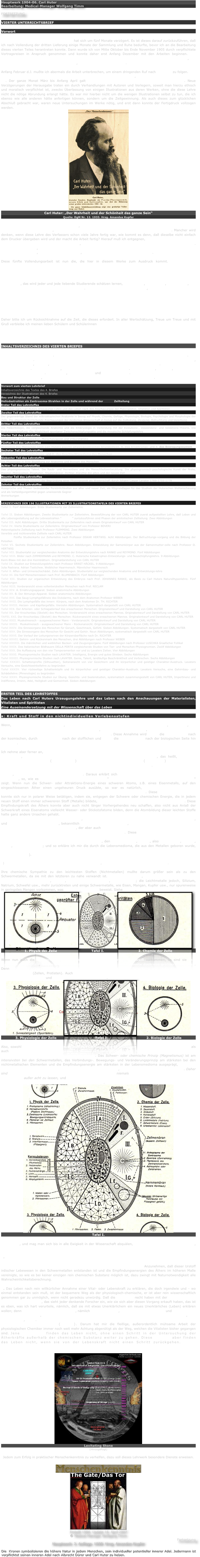 Hauptwerk 1904-06. Carl Huter
Bearbeitung: Medical-Manager Wolfgang Timm

FORTSETZUNG

VIERTER UNTERRICHTSBRIEF

Vorwort

Die Herausgabe dieser vierten Lieferung hat sich um fünf Monate verzögert. Es ist dieses darauf zurückzuführen, daß ich nach Vollendung der dritten Lieferung einige Monate der Sammlung und Ruhe bedurfte, bevor ich an die Bearbeitung dieses vierten Teiles herantreten konnte. Dann wurde ich von Mitte Oktober bis Ende November 1905 durch verpflichtete Vortragsreisen in Anspruch genommen und konnte daher erst Anfang Dezember mit den Arbeiten beginnen. Die Weihnachtsfesttage und Silvester 1905 und Neujahr 1906 waren für mich Geistesfeste der Denkarbeit, die dem Ausbau dieser Lehre gewidmet waren, fernab von Haus und Heim.

Anfang Februar d.J. mußte ich abermals die Arbeit unterbrechen, um einem dringenden Ruf nach Dresden zu folgen. Der Monat Februar galt der Einführung der Lehre in dieser schönen Kunststadt, was mit vollem Erfolge gelungen ist. Der ganze Monat März bis Anfang April galt der weiteren Vollendung dieses vierten Lehrbriefes. Neue Verzögerungen der Herausgabe traten ein durch Verhandlungen mit Autoren und Verlegern, soweit man hierzu ethisch und moralisch verpflichtet ist, zwecks Überlassung von einigen Illustrationen aus deren Werken, ohne die diese Lehre nicht die nötige Abrundung erlangt hätte. Es war mir hierbei nicht um die wenigen Illustrationen selbst zu tun, die ich ebenso wie alle anderen hätte anfertigen können, sondern um die Zeitgewinnung. Als auch dieses zum glücklichen Abschluß gebracht war, waren neue Untersuchungen im Werke nötig, und erst dann konnte der Fertigdruck vollzogen werden.
￼
Carl Huter: „Der Wahrheit und der Schönheit das ganze Sein“
Quelle: DgM Nr. 12. 1933. Hrsg. Amandus Kupfer

Alle diese Mühen und Opfer an Arbeitskraft, Zeit und Geld sind im Dienste der Lehre selbst wie im Interesse der Studierenden geschehen, um möglichst viel und bei dem Vielen auch das Beste zu geben. Mancher wird denken, wenn diese Lehre des Verfassers schon viele Jahre fertig war, wie kommt es denn, daß dieselbe nicht einfach dem Drucker übergeben wird und der macht die Arbeit fertig? Hierauf muß ich entgegnen, daß ich diese Lehre fünfmal umgearbeitet habe, nicht um sie zu ändern, sondern um das Vorhandene immer mehr zu vervollkommnen. Man denke sich nun, welcher Aufwand von Zeit und gewissenhafter Forschung bis in alle Einzelheiten hinein dazu erforderlich ist, eine 20 jährige Lebens-, Denk- und Sammelarbeit umzuarbeiten.

Diese fünfte Vollendungsarbeit ist nun die, die hier in diesem Werke zum Ausdruck kommt. Die neuesten Errungenschaften der Wissenschaft sind hierbei ebenso verwertet worden, wie die eigenen allerneuesten Entdeckungen und Beobachtungen, wodurch diese Lehre auf eine abgerundete, unvergleichliche Höhe gebracht wird.

Dieses war, das wird jeder und jede liebende Studierende schätzen lernen, eine Pflicht, die ich mir, dem Werke, der Lehre und der Mit- und Nachwelt schuldig bin. Denn ich glaube bestimmt, daß niemals jemand wiederkommen wird, der diese Lehre, "Psycho-Physiognomik und Kallisophie", in dieser Art und in der Vollendung geben, lehren und ausgestalten kann, als ich es mit meinen, von der gütigen Vorsehung gegebenen Kräften, Anlagen, Schicksalen und Erfahrungen nun einmal ganz individuell vermag. Darum sei alle meine Kraft dieser heiligen Sache, der höchsten Wahrheit, Weltweisheit und Tugendlehre gewidmet.

Daher bitte ich um Rücksichtnahme auf die Zeit, die dieses erfordert. In aller Wertschätzung, Treue um Treue und mit Gruß verbleibe ich meinen lieben Schülern und Schülerinnen

Ostern 1906                                                                                                                                            CARL HUTER


INHALTSVERZEICHNIS DES VIERTEN BRIEFES

Carl Huters Urzeugungslehre. Die Lebenskräfte und ihre Wirkungen und Formgestaltungen in der Zelle. Die Struktur der Zelle. Die von Carl Huter entdeckte Lebensstrahlkraft "Helioda" als Zentrosomkraft der Zellen, von der Leben, Geist, Empfinden und alle Lebensentwicklung abhängt. Die Zeugungs- und Vererbungslehre. Die Evolutions-, Deszendenz- und Selektionstheorien. Urmenschen-, Rassen-, Völker- und Kulturentwicklungslehre. Anatomie, Physiologie und Physiognomik. Welt- und Lebensanschauungen bedeutender Personen, die sich mit der Huterschen Weltanschauung parallel berühren.

Vorwort zum vierten Lehrbrief
Inhaltsverzeichnis des Textes des 4. Briefes
Verzeichnis der Illustrationen des 4. Briefes
Bau und Struktur der Zelle
Heliodastrahlen als Zentrosoma-Strahlen in der Zelle und während der 	Zellteilung
Erster Teil des Lehrstoffes
Das Leben nach Carl Huters Urzeugungs-Lehre und das Leben nach den Anschauungen der Materialisten, Vitalisten und Spiritisten
Zweiter Teil des Lehrstoffes
Der gegenwärtige Stand der mikroskopischen Anatomie in bezug auf Physik, Chemie, Gefüge, Physiologie, Biologie, Psychologie und Morphologie der Zelle. Die allgemein herrschende Anschauungen der modernen Wissenschaft in bezug auf die Zellteilung, Zeugung, Befruchtung und Vererbung
Dritter Teil des Lehrstoffes
Die Paläontologie, die vergleichende Anatomie und die Embryologie in Verbindung mit der Evolutions-, Deszendenz- und Selektions-Theorie. Die Evolutionsschöpfung. Die Möglichkeit spontaner Zwischenschöpfungsakte und die mosaische Schöpfungslehre
Vierter Teil des Lehrstoffes
Urmenschen, Kulturmenschen, Menschenrassen und Völkerstämme
Fünfter Teil des Lehrstoffes
Anatomie des Menschen nach Carl Huters psycho-physiognomischen Grundsätzen. A. Das Ernährungs- und B. das Bewegungssystem
Sechster Teil des Lehrstoffes
C. Anatomie des Empfindungs- und D. des Geschlechtssystems des Menschen
Siebenter Teil des Lehrstoffes
Die Physiologie in ihrer Beziehung zur Anatomie und Biologie des Menschen
Achter Teil des Lehrstoffes
Das physiognomische Talent. Die Raub- und Herrentiere und die Menschheitsentwicklung. Die physiognomisch-psychologische Kunst der Ärzte, Priester, Philosophen, Propheten, Staatsmänner, Dichter, Künstler der alten und der neuen Zeit
Neunter Teil des Lehrstoffes
Der erste bedeutende Versuch der Begründung einer Physiognomik als Wissenschaft durch Johann Caspar Lavater 1769-1755-1778
Zehnter Teil des Lehrstoffes
Aussprüche und Thesen bedeutender Persönlichkeiten aus alter und neuer Zeit, als Mitgrundlagen für das Studium der Huterschen Weltanschauung und als Verteidigungsmittel gegen unwissende Gegner
Anmerkungen

VERZEICHNIS DER 196 ILLUSTRATIONEN MIT 35 ILLUSTRATIONSTAFELN DES VIERTEN BRIEFES
Tafel I. Fünf Abbildungen. Erste Studienkarte zur Zellenlehre. Der anatomische Bau und die Struktur der Zelle nach dem heutigen Stande der Wissenschaft. Entworfen von CARL HUTER
Tafel II. Sieben Abbildungen. Zweite Studienkarte zur Zellenlehre. Beweisführung der von CARL HUTER zuerst aufgestellten Lehre, daß Leben und alle Lebensgestaltung auf die Lebnesstrahlen "Helioda" zurückzuführen sind Phasen der amitotischen Zellteilung. Zwei Abbildungen
Tafel III. Acht Abbildungen. Dritte Studienkarte zur Zellenlehre nach einem Originalentwurf von CARL HUTER
Tafel IV. Vierte Studienkarte zur Zellenlehre. Originalentwurf von Professor BOVERI
Heterotypische Zellteilung nach Professor FLEMMING. Zwei Abbildungen
Vererbte und nichtvererbte Zellteile nach CARL HUTER
Tafel V. Fünfte Studienkarte zur Zellenlehre nach Professor OSKAR HERTWIG. Acht Abbildungen. Der Befruchtungs-vorgang und die Bildung der Polzellen
Tafel VI. Sechste Studienkarte zur Zellenlehre. Neun Abbildungen. Entwicklung der Samenkörper aus der Samenmutter-zelle nach Professor O. HERTWIG
Tafel VII. Studientafel zur vergleichenden Anatomie der Entwicklungslehre nach RANKE und REYMOND. Fünf Abbildungen
Tafel VIII. Bilder nach ZIMMERMANN und REYMOND. C. Hutersche Katastrophen-Entwicklungs- und Neuschöpfungslehre. 9 Abbildungen
Keim-Blase mit den drei Keimblättern. Originaldarstellung von CARL HUTER
Tafel IX. Studien zur Entwicklungslehre nach Professor ERNST HÄCKEL. 9 Abbildungen
Julia Pastrana. Adrian Testichew. Weiblicher Haarmensch. Männlicher Haarmensch
Tafel X. Affen- und Urmenschschädel. Zehn Abbildungen. Studientafel zur vergleichenden Anatomie und Entwicklungs-lehre
Tafel XI. Die fünf Menschenrassen nach Prof. BLUMENBACH. Fünf Abbildungen
Tafel XII. Studien zur organischen Entwicklung des Embryos nach Prof. JOHANNES RANKE, als Basis zu Carl Huters Naturelltypenlehre. Fünf Abbildungen
Tafel XIII. Vorderansicht eines vollentwickelten Menschen nach Prof. RECLAM
Tafel XIV. A. Ernährungsapparat. Sieben anatomische Abbildungen
Tafel XV. B. Der Atmungs-Apparat. Sieben anatomische Abbildungen
Tafel XVI. Das Saug-Lymphgefäßnetz des Dickdarms, nach dem Anatomen Professor WEBER
Tafel XVII. Die Lymphgefäße des innern  Körpers, nach dem Anatomen Dr. TH. RICHTER
Tafel XVIII. Herzen- und Kapillargefäße. Vierzehn Abbildungen. Systematisch dargestellt von CARL HUTER
Tafel XIX. Der Arterien- oder Schlagaderlauf des erwachsenen Menschen. Originalentwurf und Darstellung von CARL HUTER
Tafel XX. Der Knochenbau (Skelett) des Menschen. Vorderansicht eines erwachsenen Mannes. Originalentwurf und Darstellung von CARL HUTER
TAFEL XXI. Der Knochenbau (Skelett) des Menschen. Rückenansicht eines erwachsenen Mannes. Originalentwurf und Darstellung von CARL HUTER
Tafel XXII. Muskelmensch - ausgewachsener Mann - Vorderansicht. Originalentwurf und Darstellung von CARL HUTER
Tafel XXIII.  Muskelmensch - ausgewachsener Mann - Rückenansicht. Originalentwurf und Darstellung von CARL HUTER
Tafel XXIV. Die Sinnesorgane des Menschen für Geruch, Geschmack, Gefühl. Sieben Abbildungen. Systematisch dargestellt von CARL HUTER
Tafel XXV. Die Sinnesorgane des Menschen für Gesicht und Gehör. Neun Abbildungen, systematisch dargestellt von CARL HUTER
Tafel XXVI. Der Verlauf der Leitungsnerven der Körperoberfläche nach Dr. RICHTER
Tafel XXVII. Gehirn- und Rückenmark des Menschen, drei Abbildungen nach Professor WEBER
Tafel XXVIII. Die männlichen und weiblichen Becken- und Zeugungsorgane. Fünf Abbildungen nach Professor LUSCHKA Graafscher Follikel
Tafel XXIX. Des italienischen Bildhauers DELLA PORTA vergleichende Studien von Tier- und Menschen-Physiognomien. Zwölf Abbildungen
Tafel XXX. Die Auffassung von den vier Temperamenten vor und zu Lavaters Zeiten. Vier Abbildungen
Tafel XXXI. Physiognomische Studien nach LAVATER. Intelligenz, Energie und gutes Streben. Sechs Abbildungen
Tafel XXXII. Physiognomische Studien nach LAVATER. Genie, Talent, landläufige Beschränktheit und Verbrechen. Sechs Abbildungen
Tafel XXXIII. Schattenprofile (Silhouetten), Seitenansicht von vier Gesichtern und ihr körperlicher und geistiger Charakter-Ausdruck. Lavaters Versuche, eine Gesichtswinkellehre zu begründen
Tafel XXXIV. Vier rückseitige Schattenköpfe und ihr körperlicher und geistiger Charakter-Ausdruck. Lavaters Versuche, eine Gehirnbau- und Schädellehre (Phrenologie) zu begründen
Tafel XXXV. Physiognomische Studien zur Übung. Gesichts- und Seelenstudien, systematisch zusammengestellt von CARL HUTER, Impertinenz und Indifferenz, Irrsinn, Adel, Heiligkeit und Gemeinheit. Sieben Abbildungen


ERSTER TEIL DES LEHRSTOFFES
Das Leben nach Carl Huters Urzeugungslehre und das Leben nach den Anschauungen der Materialisten, Vitalisten und Spiritisten
Eine Auseinandersetzung mit der Wissenschaft über das Leben

a) Kraft und Stoff in den nichtindividuellen Vorlebensstufen

Wenn, wie ich nachgewiesen habe, die Materie auf unserer Erde sich so vervielfältigt hat, das heißt, die Elemente sich eines aus dem anderen heraus bildeten, so ist wohl anzunehmen, daß einhergehend mit der Materialbildung auch die Formenbildung parallel gelaufen ist. Diese Annahme wird durch die Astrophysik nach der kosmischen, durch die Geologie nach der stofflichen und durch die Paläontologie nach der biologischen Seite hin bestätigt.

Ich nehme aber ferner an, daß die Materie in den ersten Stadien der Erdentwicklung sich in grobförmiger Weise verdichtete, die polare Spannung zwischen Magnetismus und zwischen Elektrizität, das heißt, zwischen Zentral- oder Kernenergie (Magnetismus) und peripherer Oberflächenenergie (Elektrizität) sowohl bei den einzelnen Atomen als auch bei den einzelnen Molekülen nur gering sein konnte. Je intensiver aber die Attraktions-Energie wuchs und bei den Einzelteilen der Materie das Übergewicht über die Expansions-Energie erhielt, mußten sich neuartige Atome bilden. Daraus erklärt sich in aufsteigender Reihenfolge die Schwere derselben, so, wie es die Tabelle des zweiten Lehrbriefes "Periodisches System der chemischen Elemente" zeigt. Wenn nun die Schwer- oder Attraktions-Energie eines schweren Atoms, z.B. eines Eisenmetalls, auf den eingeschlossenen Äther einen ungeheuren Druck ausübte, so war es natürlich, daß damit die dem Äther innewohnende Empfindungsenergie zur besonderen Tätigkeit angereizt wurde. Diese Empfindungsenergie konnte sich nur in polarer Weise betätigen, indem sie, entgegen der Schwere oder chemischen Energie, die in jedem neuen Stoff einen immer schwereren Stoff (Metalle) bildete, einen anderen Weg der Neuschöpfung einschlug. Diese Empfindungskraft des Äthers konnte aber auch nicht länger Vorhergehendes neu schaffen, also nicht aus Anlaß der Schwerkraft eines Eisenatoms vielleicht Wasser- oder Stickstofatome bilden, denn die Atombildung dieser leichten Stoffe hatte ganz andere Ursachen gehabt. Es mußte daher etwas ganz Neues vom Äther geschaffen werden und zwar etwas entgegengesetzt von jedem schweren, also noch leichteres als der leichteste Stoff "Wasserstoff" ist, und das ist die Lebens-Medioma, bekanntlich der von mir erklärte Stoff, der mit allen chemischen Elementen Berührungs- oder Verbindungsflächen hat, der aber auch zugleich die Empfindungsenergien des Äthers in viel höherem Maße in sich führt als jede andere chemische Substanz. Diese ätherisch-chemische universale Grenzsubstanz mußte naturgesetzlich bei ihrer nächst-chemischen Verwandtschaft mit den Metallen die größte chemische Sympathie zu den leichtesten Stoffen, den Nichtmetallen, haben, also zu Wasser-, Sauer-, Stick-, und Kohlenstoff; und so erkläre ich mir die durch die Lebensmedioma, die aus den Metallen geboren wurde, auffallende sympathische Beeinflussung der vorgenannten ersten 4 Elemente zur Bildung von lebenden Eiweißkörpern*). 

*) Lebendiges Eiweiß besteht also nicht nur aus chemischen Körpern, sondern ist auch mit Lebensmedioma beseelt.

Ihre chemische Sympathie zu den leichtesten Stoffen (Nichtmetallen) mußte darum größer sein als zu den Schwermetallen, da sie mit den letzteren zu nahe verwandt ist. So erklärt es sich, daß im lebenden Eiweiß die leichten Elemente Wasser-, Sauer-, Stick- und Kohlenstoff, vorherrschen; die Leichtmetalle jedoch, Silizium, Natrium, Schwefel usw., mehr zurücktreten und einige Schwermetalle, wie Eisen, Mangan, Kupfer usw., nur spurenweise in geringsten Mengen vorkommen, was das lebende Eiweiß beweist. Siehe Tafel I.
￼￼￼
1. Physik der Zelle                                Tafel I.                                2. Chemie der Zelle

Wenn nun auch die Schwermetalle quantitativ in geringster Menge im Eiweiß vorkommen, so sind sie rein qualitativ genommen, für die Entwicklung des Lebens als polare Reizelemente doch von größter Bedeutung. Denn sie bilden schließlich den stofflich-magnetischen Ankerpunkt zur Schaffung von Individualwesen im lebenden Eiweiß (Zellen, Protisten). Auch veranlassen sie die inneren Differenzierungsvorgänge in ein- und mehrzelligen Lebewesen und somit die innere Organbildung.
￼￼￼
3. Physiologie der Zelle                                    Tafel I.                                    2. Biologie der Zelle

Also, sowohl die äußere Differenzierung der mit Lebensmedioma beseelten Eiweißmassen zu Individuen als auch die Entstehung von Einzelorganen in diesen ist ohne Mithilfe oder Mitanwesenheit der leichten und schweren Metalle nicht ohne weiteres anzunehmen. Das Schwer- oder chemische Prinzip (Magnetismus) ist am intensivsten bei den Schwermetallen, das Verbindungs-. Bewegungs- und Veränderungsprinzip am stärksten bei den nichtmetallischen Elementen und die Empfindungsenergie am stärksten in der Lebensmedioma ausgeprägt, demnach sind die Schwermetalle in größerer Menge für die Lebewesen Gift, in geringer Menge Lebensreizmittel. Daher sind bei der Untersuchung über die Entstehung des Lebens niemals diese chemischen und ätherischen Stoffquellen außer acht zu lassen, und ohne diese von mir aufgestellte Lehre über Lebensentstehung kann nie das Leben vernünftig und wissenschaftlich erklärt werden.
￼
Tafel I. 

Es reichen, und mag man sich bis in alle Ewigkeit in der Wissenschaft abquälen, alle Erklärungsversuche nicht aus, das Leben anders als auf diesem hier vorgezeichneten Wege zu enträtseln. Ich behaupte:

1. Alle Versuche, das Leben nach rein chemischen Verbindungsvorgängen ohne Annahme eines nicht chemischen, aber den Elementen chemisch verwandten ätherischen Urstoff zu erklären, haben bisher fehlgeschlagen. Anzunehmen, daß dieser Urstoff irdischer Lebewesen in den Schwermetallen entstanden ist und die Empfindungsenergien des Äthers im höheren Maße vereinigte, so wie es bei keiner einzigen rein chemischen Substanz möglich ist, dazu zwingt mit Naturnotwendigkeit alle Wahrscheinlichkeitsberechnung.

2. Das Leben nach rein willkürlicher Annahme einer Vital- oder Lebenskraft zu erklären, die doch irgendwie und - wo einmal entstanden sein muß, ist der bequemere Weg als der physiologisch-chemische, er ist aber rein wissenschaftlich genommen gar zu unmöglich, wenn nicht geradezu unwürdig. Daß die Vitalisten recht haben mit der Annahme einer Lebenskraft überhaupt, das sieht jeder denkende Forscher ein, wie sie sich aber diesen Vorgang erkauft haben, das ist es eben, was ich hart verurteile, nämlich, daß sie mit etwas Unerklärlichem ein neues Unerklärliches (Leben) erklären wollen; denn erst muß dieses Unerklärliche, nämlich die Lebenskraft, ihre Entstehungsursache und ihre Eigenart natürlich erklärt sein, dann erst kann sich die Wissenschaft befriedigt fühlen und nun das zweite, das Lebensrätsel, lösen. Im Klarwerden vom ersten, Lebenskraft und Lebens-Urstoff, liegt der Schlüssel zum zweiten (Leben). Darum hat mir die fleißige, außerordentlich mühsame Arbeit der physiologischen Chemiker immer noch weit mehr Achtung abgenötigt als der Weg, welchen die Vitalisten bisher gegangen sind. Jene Biochemiker finden das Leben nicht, ohne einen Schritt in der Untersuchung der Ätherkräfte außerhalb der chemischen Substanz weiter zu gehen. Diese Vitalisten aber finden das Leben nicht, wenn sie von der Lebenskraft nicht einen Schritt zurückgehen. Beide Richtungen haben die Lebenszwischenstufen überschlagen, die zwischen der Biochemie und Biologie als Verbindungsbrücken liegen.
￼
Levitating Stone
(Hinzugefügt)
Jedem zum Erfolg in praktischer Menschenkenntnis zu verhelfen, dazu soll dieses Lehrwerk besondere Dienste erweisen.

￼
￼
Erstellt 1994. Update 16. April 2007
© Medical-Manager Wolfgang Timm
Fortsetzung
Hauptwerk. 2. Auflage. 1929. Hrsg. Amandus Kupfer

Die  Kronen symbolisieren die höhere Natur in jedem Menschen, sein individueller potentieller innerer Adel. Jedermann ist verpflichtet seinen inneren Adel nach Albrecht Dürer und Carl Huter zu heben.