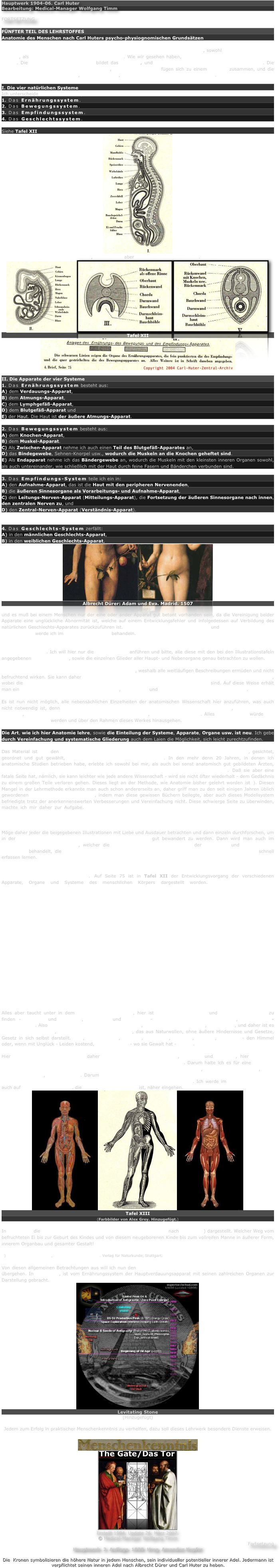 Hauptwerk 1904-06. Carl Huter
Bearbeitung: Medical-Manager Wolfgang Timm

FORTSETZUNG

FÜNFTER TEIL DES LEHRSTOFFES
Anatomie des Menschen nach Carl Huters psycho-physiognomischen Grundsätzen

Die Anatomie ist die Lehre von den einzelnen Organen des menschlichen Körpers, sowohl nach ihrer Form und Gestalt, als auch im Zusammenhang miteinander. Wie wir gesehen haben, besteht der menschliche Körper aus Zellen. Die Vereinigung vieler Zellen bildet das Gewebe, und aus den Geweben sind die Organe gebaut. Die einzelnen Organe bauen einen Apparat auf, mehrere Apparate fügen sich zu einem System zusammen, und die verschiedenen Systeme dienen, sich ergänzend, der Einheit des menschlichen Körpers.

I. Die vier natürlichen Systeme
Ich unterscheide vier natürliche Systeme:
1. Das Ernährungssystem.
2. Das Bewegungssystem.
3. Das Empfindungssystem.
4. Das Geschlechtssystem.

Siehe Tafel XII
￼
Jedes System besteht aus mehreren, mindestens aber aus zwei Hauptapparaten.
￼￼￼
Tafel XII
￼

II. Die Apparate der vier Systeme
1. Das Ernährungssystem besteht aus:
A) dem Verdauungs-Apparat,
B) dem Atmungs-Apparat,
C) dem Lymphgefäß-Apparat,
D) dem Blutgefäß-Apparat und
E) der Haut. Die Haut ist der äußere Atmungs-Apparat.

2. Das Bewegungssystem besteht aus:
A) dem Knochen-Apparat,
B) dem Muskel-Apparat.
C) Als Zwischen-Apparat nehme ich auch einen Teil des Blutgefäß-Apparates an,
D) das Bindegewebe, Sehnen-Knorpel usw., wodurch die Muskeln an die Knochen geheftet sind.
E) Als Endapparat nehme ich das Bändergewebe an, wodurch die Muskeln mit den kleinsten inneren Organen sowohl, als auch untereinander, wie schließlich mit der Haut durch feine Fasern und Bänderchen verbunden sind.

3. Das Empfindungs-System teile ich ein in:
A) den Aufnahme-Apparat, das ist die Haut mit den peripheren Nervenenden,
B) die äußeren Sinnesorgane als Vorarbeitungs- und Aufnahme-Apparat,
C) den Leitungs-Nerven-Apparat (Mitteilungs-Apparat), die Fortsetzung der äußeren Sinnesorgane nach innen, den zentralen Nerven zu, und
D) den Zentral-Nerven-Apparat (Verständnis-Apparat).


4. Das Geschlechts-System zerfällt:
A) in den männlichen Geschlechts-Apparat,
B) in den weiblichen Geschlechts-Apparat,
￼￼
Albrecht Dürer: Adam und Eva. Madrid. 1507
(Hinzugefügt)
und es muß bei einem Menschen nur der eine oder ander Apparat gut betont vorhanden sein, da die Vereinigung beider Apparate eine unglückliche Abnormität ist, welche auf einem Entwicklungsfehler und infolgedessen auf Verbildung des natürlichen Geschlechts-Apparates zurückzuführen ist. Die natürlichen Differenzierungen und Harmoniegesetze der Geschlechter werde ich im fünften Lehrbriefe behandeln.

Diese einzelnen Apparate der vier natürlichen Systeme sind aus mehr oder weniger Organen zusammengesetzt. Ich will hier nur die Hauptorgane anführen und bitte, alle diese mit den bei den Illustrationstafeln angegebenen Nebenorganen, sowie die einzelnen Glieder aller Haupt- und Nebenorgane genau betrachten zu wollen.

Die Anatomie ist eine reine Anschauungswissenschaft, weshalb alle weitläufigen Beschreibungen ermüden und nicht befruchtend wirken. Sie kann daher weit besser durch genaue und ausführlich belehrende Bilder gelehrt werden, wobei die Bezeichnungen der einzelnen Organe deutlich der Reihe nach angegeben sind. Auf diese Weise erhält man ein klares Bild von den einzelnen Systemen, Apparaten und Organen des menschlichen Körpers.

Es ist nun nicht möglich, alle nebensächlichen Einzelheiten der anatomischen Wissenschaft hier anzuführen, was auch nicht notwendig ist, denn für den Studierenden kommt die Anatomie nur soweit in Betracht, als er das Not-wendige, welches für Psycho-Physignomik erforderlich ist, klar erkennen lernt. Alles Überflüssige würde nur belastender Ballast werden und über den Rahmen dieses Werkes hinausgehen.

Die Art, wie ich hier Anatomie lehre, sowie die Einteilung der Systeme, Apparate, Organe usw. ist neu. Ich gebe durch Vereinfachung und systematische Gliederung auch dem Laien die Möglichkeit, sich leicht zurechtzufinden.

Das Material ist aus den Forschungsergebnissen unserer besten Fachgelehrten zusammengetragen, gesichtet, geordnet und gut gewählt, vieles ist von mir neu umgearbeitet. In den mehr denn 20 Jahren, in denen ich anatomische Studien betrieben habe, erlebte ich sowohl bei mir, als auch bei sonst anatomisch gut gebildeten Ärzten, daß die Anatomie zur Menschenkenntnis unumgänglich notwendig ist. Daß sie aber eine fatale Seite hat, nämlich, sie kann leichter wie jede andere Wissenschaft - wird sie nicht öfter wiederholt - dem Gedächnis zu einem großen Teile verloren gehen. Dieses liegt an der Methode, wie Anatomie bisher gelehrt worden ist*). Diesen Mangel in der Lehrmethode erkannte man auch schon andererseits an, daher griff man zu den seit einigen Jahren üblich gewordenen "anatomischen Modellen", indem man diese gewissen Büchern beilegte, aber auch dieses Modellsystem befriedigte trotz der anerkennenswerten Verbesserungen und Vereinfachung nicht. Diese schwierge Seite zu überwinden, machte ich mir daher zur Aufgabe. Sie konzentrierter, systematisch gegliederter, im innigen Zusammenhange mit dem Ganzen des Menschen darzustellen, das, was ihr bisher fehlte, glaube ich hier begriedigend gelöst zu haben.

Möge daher jeder die beigegebenen Illustrationen mit Liebe und Ausdauer betrachten und dann einzeln durchforschen, um in der Lehre von den Organen des menschlichen Körpers gut bewandert zu werden. Dann wird man auch im nächsten Teil des Lehrstoffes, welcher die Physiologie in Verbindung mit der Anatomie und Biologie des Menschen behandelt, die Lebenstätigkeit der einzelnen Organe im Zusammenhang mit dem Ganzen schnell erfassen lernen.

Das Werden der Dinge, das Werden des Lebens und das Werden des Menschen sind ein geheimnisvolles Etwas. Auf Seite 75 ist in Tafel XII der Entwicklungsvorgang der verschiedenen Apparate, Organe und Systeme des menschlichen Körpers dargestellt worden. Muß nicht dieses geheimnisvolle Werden jeden mit heiligem Schauer erfüllen? Ist nicht dieses innere Selbstschaffen, Ausbauen und Vollenden ein wunderbarer Wille, ein Geist, der in der Materie lebt, diese beherrscht und so fein in allen Teilen zu Gestalt, Form und höherem Leben erwacht?

Haben wir im großen Weltall das Werden der Körper, der schwersten und größten Massen aus dem Kleinsten, Feinsten, Unwägbaren, dem Weltäther, kennen gelernt, haben wir das Werden der Atome und Moleküle geschaut, haben wir die Zelle studiert, so wird uns dieses Schauen in das Innere des menschlichen Körpers um so mehr gefangen nehmen, je mehr wir die Materie und die Kräfte, welche die Materie bewegen, würdigen lernten. Das Anziehendste dabei ist, daß wir immer wieder zu Wiederholungen, zu Wiederkehrungen bestimmter Gesetze, Kräfte und Zeichen kommen. So kehrt auch im menschlichen Körper das Prinzip wieder, das ich schon im Äther nachgewiesen habe: Das Stoff- oder Materialwerdeprinzip, hier offenbart es sich im Ernährungssystem, das Kraftäußerungsprinzip sehen wir im Bewegungssystem, und das Empfindungsprinzip bekundet sich doppelt genau so wie im Ätherilion, einmal in dem zentralsten Nervensystem und dann in dem peripherischsten Organ, in der Haut und ihren letzten Ausläufern, den Haaren. Auch das Haar hat Empfinden, jedoch mit dem für uns so glücklichen Mangel des Schmerzempfindens.

Alles aber taucht unter in dem Geschlechtsempfinden, hier ist Selbstvergessenheit und höchste Harmonie zu finden - seelisch und physisch, materiell und spirituell - Zweckbestimmung des Lebens, der Gesamt-Individualität. Also in dem vierten Prinzip ist Vollendung, Harmonie alles Werdens, alles Seins, und daher ist es das Geheimnisvollste, das schöpferisch Gestaltende, das aus Naturwollen, ohne äußere Hindernisse und Gesetze, Gesetz in sich selbst darstellt. Frei, majestätisch, göttlich, drängend, wollend, fühlend, treibend - den Himmel oder, wenn mit Unglück - Leiden kostend, will die Liebe - wo sie Gewalt hat - lieben.

Hier im Geschlechtsleben liegen daher die unerforschlichsten Triebe, Gefühle und Gesetze, hier liegt der Menschheit Glück und Größe oder der Menschheit Elend und Untergang. Darum halte ich es für eine schwere sittliche Verfehlung der sogenannten Moralanschauung beschränkter Pedanten, das Geschlechtsleben, statt es zu erforschen, zu verbergen. Darum werde ich in meiner Anatomie erst recht Klarheit und Wahrheit und freie Aussprache mit anschaulichen Darstellungen im Bilde darüber bringen. Ich werde im fünften Lehrbriefe auch auf die edle Sinnlichkeit, die nicht ohne Sittlichkeit ist, näher eingehen.
￼￼￼
Tafel XIII
(Farbbilder von Alex Grey. Hinzugefügt.)

In Tafel XIII die innere Zusammensetzung des vollreifen Menschen nach RECLAM*) dargestellt. Welcher Weg vom befruchteten Ei bis zur Geburt des Kindes und von diesem neugeborenen Kinde bis zum vollreifen Manne in äußerer Form, innerem Organbau und gesamter Gestalt!

*) Professor Dr. RECLAM, der Leib des Menschen. Verlag für Naturkunde, Stuttgart. 

Von diesen allgemeinen Betrachtungen aus will ich nun den einzelnen Systemen mit ihren Apparaten und Organen übergehen. In Tafel XIV, ist vom Ernährungssystem der Hauptverdauungsapparat mit seinen zahlreichen Organen zur Darstellung gebracht.
￼
Levitating Stone
(Hinzugefügt)
Jedem zum Erfolg in praktischer Menschenkenntnis zu verhelfen, dazu soll dieses Lehrwerk besondere Dienste erweisen.

￼
￼
Erstellt 1994. Update 26. März 2007.
© Medical-Manager Wolfgang Timm
Fortsetzung
Hauptwerk. 2. Auflage. 1929. Hrsg. Amandus Kupfer

Die  Kronen symbolisieren die höhere Natur in jedem Menschen, sein individueller potentieller innerer Adel. Jedermann ist verpflichtet seinen inneren Adel nach Albrecht Dürer und Carl Huter zu heben.