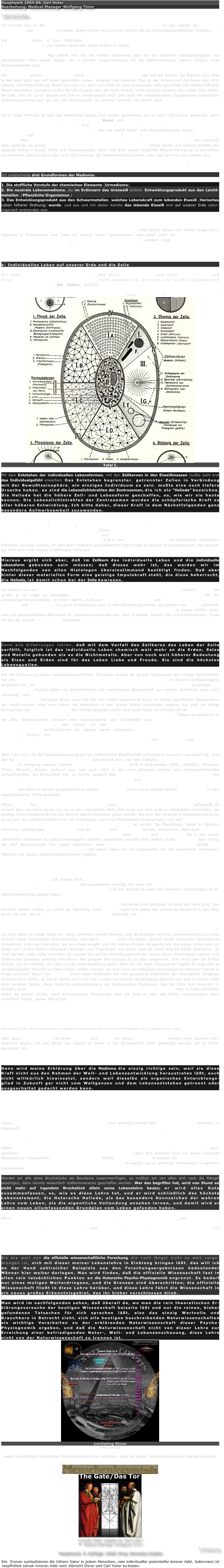 Hauptwerk 1904-06. Carl Huter
Bearbeitung: Medical-Manager Wolfgang Timm

FORTSETZUNG

Ich komme nun zu der dritten Methode, wie das Leben bisher erklärt wurde, zu der, welche die Spiristen, Theosophen und Theologen vorziehen. Diese machen es sich noch leichter als die naturwissenschaftlichen Vitalisten.

Die Spiristen lassen in ihrer Phantasie im Verein mit den Theosophen Geister in den Stoff fahren (Reinkarnationslehre) und meinen damit das Leben erklärt zu haben. Woher aber diese Geister kommen und welcher Art sie sind, darüber ist noch niemals eine befriedigende Erklärung gegeben worden. Man behilft sich mit der vierten Dimension oder mit den indischen Rätselausdrücken von Astralebenen. Alles wieder Rätsel, die in keinem Zusammenhang mit der Weltentwicklung stehen, folglich reine Phantasiegebilde sind.

Die Theologen setzen neben Geistern gleich einen Gott dazu in die Welt, der soll alle Geister, die Materie, kurz alles in der Welt ganz aus sich allein geschaffen haben, erhalten und regieren. Das ist der Anfang und das Ende aller ihrer Lebens- und Welterklärung. Wenn das wahr ist, dann muß Gott ein ganz grandioses, vielorganisches und vielbeschäftigtes Wesen darstellen, und dann mußte der der Klügste sein, der nicht forscht, nicht arbeitet, sondern dem lieben Gott opfert, ihn lobt, sich oft durch Gebete mit ihm in Gemeinschaft setzt und nach Art mittelalterlicher Flaggelanten entsetzliche Selbstverstümmelungen an sich und Marterqualen an anderen betreibt, um damit auch mit der Tat die Verachtung alles irdisch-Materiellen zu beweisen.

Durch diese Methode ist aber die Menschheit geistig nicht weiter gekommen, sie ist auch nicht besser geworden, denn grauenhafte Religionskriege, grausame Sitten, Wahn und Irrtum, Vergewaltigung aller geistigen und persönlichen Freiheit waren die Folge. Erst jene Religionsstifter und Theologen, welche die ethischen und ästhetischen Seiten zur Entwicklung brachten, also die wahre Natur- und Menschenfreunde waren, dienten der Menschheit und brachten durch bestimmte Grundlehren (Dogmen) Ruhe und Frieden in die religiösen Wirrsale. Aber das Leben haben auch diese besten unter ihnen nicht gefunden und nicht erklärt. Das eine Gute aber geschah, es wurde das irdische Leben wieder menschlich gewürdigt. Vieles Große und Schöne schaffte der religiöse Drang in Kunst, Moral und Menschenglück. Doch nach aller meiner logischen Naturerklärung ist es ein Fehler, anzunehmen, daß ein Geist oder auch Gott zwischen die Naturentwicklung fahre, nein, das kann nie und nimmer sein, die Entwicklung muß harmonisch sein. Nach dem chemischen Stoff wurde aus dessen Endgliedern, den Metallen, Neues geschaffen, der chemisch verwandte - ätherische Lebensstoff, "die Lebens-Medioma"*)

Ich unterscheide drei Grundformen der Medioma:

1. Die stoffliche Vorstufe der chemischen Elemente (Urmedioma).
2. Die neutrale Lebensmedioma, die im Erdinnern das Ureiweiß bildete. Entwicklungsprodukt aus den Leicht-metallen. (Pflanzliche Organismen.)
3. Das Entwicklungsprodukt aus den Schwermetallen, welches Lebenskraft zum lebenden Eiweiß (tierisches Leben höherer Ordnung) wurde. und aus und mit dieser konnte das lebende Eiweiß erst auf unserer Erde natur-organisch entstanden sein.

Höhere Geister und göttliche Wesen können nur als weitere Endglieder einer viel höheren Welt- und Lebensentwicklung gedacht werden, und nur diese Geist- und Gottauffassung läßt sich mit den bekannten naturwissenschaftlichen Entwicklungsgesetzen in Einklang bringen. Daß solche Wesen und Welten lange schon irgendwo in Entwicklung sind, habe ich bereits früher nachgewiesen und damit nicht nur die Möglichkeit des Vorhandenseins höherer geistiger und göttlicher Wesen zugegeben, sondern sogar die Wahrscheinlichkeit derselben zu beweisen versucht**). Wie eine ewige, durch das ganze Weltall hindurchgehende Impulskraft als Urallgeist wirkt, habe ich in der schaffenden, empfindenden Weltenergie nachgewiesen.


b) Individuelles Leben auf unserer Erde und die Zelle

Mit dem Entstehen des individuellen Lebens, das ohne Lebensmedioma und ohne Schwermetalle und ohne eine gewisse Ruhe an der Erdoberfläche nicht denkbar ist, konnten sich auch die bekannten Lebens-Individualformen, die Zellen, bilden. Vor dem Entstehen der einzelligen und mehrzelligen Lebewesen mußte auf unserer Erde eine lange Zeit vorangegangen sein, wo die Medioma zusammenhängende Eiweißmassen (das Protoplasma) geschaffen hat.
￼
Tafel I. 

Mit dem Entstehen der individuellen Lebensformen, mit den Zellkernen in den Eiweißmassen mußte wohl erst das Individualgefühl erwachen. Das Entstehen begrenzter, getrennter Zellen in Verbindung mit der Bewußtseinsphäre, ein einziges Individuum zu sein, mußte eine noch tiefere Ursache haben, es sind die Lebenslichtstrahlen der Zentrosomen, die ich als "Helioda" bezeichne. Die Helioda hat die höhere Zell- und Lebensform geschaffen, so, wie wir sie heute kennen. Die Lebenslichtstrahlen der Zentrosomen wurden die schöpferische Kraft zu aller höheren Entwicklung. Ich bitte daher, dieser Kraft in dem Nächstfolgenden ganz besondere Aufmerksamkeit zuzuwenden.

Hat die Medioma den einfachen lebenden Eiweißkörper geschaffen, der bei der Zelle im Zelleibe vorherrschend auftritt (Protoplasma), so schuf die lebensmagnetische Kraft im einfachen Protoplasma das kompiziertere, nährsalzreichere Zellkernplasma. Diese lebensmagnetische Kraft vereinigte in sich die höhere Schwerkraft in den dichteren Zellkernsubstanzen und dadurch zugleich die die ganze Materie und Gestalt der Zelle zunächst beherrschende formgebende Kraft. Daß in dem schwereren Zellkern die schwereren chemischen Elemente vereinigt wurden, ist nach allen chemisch-physikalischen Erfahrungen so einfach selbstverständlich, daß darüber gar nicht erst noch weitere Erklärungen nötig sind.

Hieraus ergibt sich aber, daß im Zellkern das individuelle Leben und die individuelle Lebensform gebunden sein müssen; daß dieses wahr ist, das werden wir im Nachfolgenden von allen Histologen übereinstimmend bestätigt finden. Daß aber hinter dieser materiellen Form eine geistige Impulskraft steht, die diese beherrscht, die Helioda, ist damit schon bei der Zelle bewiesen.

Ich komme nun auf einen schweren Fehler, den viele neuere Phrenologen gemacht haben, nämlich, daß sie die große, ja ich wage zu behaupten, die ausschlaggebende Bedeutung der schwereren Elemente, die der Lebensorganismus benötigt, als Eisen, Natron, Kalk usw., völlig übersehen haben und dem Kohlenstoff, Sauerstoff, Stickstoff und Wasserstoff, die ja im Protoplasma stark in den Vordergrund treten, wenigstens was Masse anbetrifft, fast die ganze ausschlaggebende Rolle im Lebensprozeß der Lebewesen zusprechen. In diesen Stoffen sollen auch die ausschließlichen Nährwerte für Lebewesen gebunden sein, also in Wasser, Eiweiß, Fett und Kohlehydraten. Diese werden als einzige Lebensmittel gepriesen, ohne daß man bedacht hat, daß gerade durch die quantitativ in sehr geringer Menge vorhandenen leichten und schweren Metalle, die sogenannten Erden, Mineral- und Nährsalze, die Qualität der Lebenskraft, sowie auch die natürliche Lebensdauer gesichert wird, daß aber schließlich über diesen noch die geistigen Kräfte, Sympathie und Liebe, stehen.

Denn alle Erfahrungen lehren, daß mit dem Verfall des Zellkerns das Leben der Zelle verfällt, folglich ist das individuelle Leben chemisch weit mehr an die Erden, Salze und Metalle gebunden als an die Nichtmetalle. Aber von noch weit höherer Bedeutung als Eisen und Erden sind für das Leben Liebe und Freude. Sie sind die höchsten Lebensquellen.

Aus der Verkennung dieser naturwissenschaftlichen Tatsachen seitens der großen Physiologen des vorigen Jahrhunderts hat sich die Lebens- und Heilmittellehre der offiziellen Medizin einseitig entwickelt, so daß eine Volksbewegung eingesetzt hat, um einige Korrekturen in die lückenhafte Lebens- und Heilmittellehre der Medizin zu bringen, die Naturheilkunde. Freilich haben die Naturheillehren die medizinische Wissenschaft nur heilsam beeinflußt, aber nicht verdrängt, weil die größere wissenschaftliche Erfahrung und breitere Erkenntnis in der medizinischen Wissenschaft ruht, und diese daher, wenn sie will, sich selbst regenerieren kann. Zu dieser eigentlichen Regeneration der medizinischen Lehre vom Leben, die tatsächlich in den letzten Jahren einzutreten begann, hat wohl die eifrige Wirksamkeit der Naturheilbewegung den Anstoß gegeben, weiter aber auch nichts. In weiteren ist sie an der eisernen Zwingburg der Medizin abgeprallt, ohne jemals eine Vereinigung mit dieser zu erleben. Dieses lag wiederum in der allzu oberflächlichen Literatur vieler Naturheillehrer und Schriftsteller und an dem zu großen Mangel an methodischer Forschung, was wieder auf den Mangel wissenschaftlicher Untersuchungs- und Forschungsinstitute zurückzuführen ist. Gerade dieser Lebenskern, die wissenschaftlichen Forschungsein-richtungen, fehlten, und damit fehlt der Naturheilmethode die Wettbewerbskraft im Kampfe mit der medizinischen Wissenschaft und ihren staatlich unterstützten Hilfsquellen, den Laboratorien und Forschungs-instituten.

Weit mehr nun, als die Naturheilbewegung auf die medizinische Wissenschaft befruchtend zu wirken vermocht hat, wird das für die nächste Entwicklung der Medizin befruchtend sein, was der treffliche deutsche Biochemiker JULIUS HENSEL in Anregung brachte, nämlich die Lebens- und Heilmittel nicht in vergasenden Giften: Antifibrin, Antipyrin, Chinin, Morphin, Kokain, Sulfunal usw. und auch nicht in den noch giftigeren lebens- und formenzerstörenden Schwermetallen, wie Quecksilber usw. zu suchen, sondern daß in den lebenskraftgebenden Nährsalzen, Erden und Metallen, die bekanntlich den menschlichen Körper aufbauen und an die die magnetische Lebenskraft gebunden ist, die Lebens- und Heilmittellehre der medizinischen Wissenschaft ihren Halt finden müsse. HENSEL hat dieses in seinem ausgezeichneten Werke: "Das Leben" und in seiner zweiten Schrift "Makrobiotik" in sehr beachtenswerter Weise dargelegt.

Neben HENSEL hat der praktische Arzt Dr. SCHÜSSLER eine ähnliche biochemische Heilmittellehre aufgestellt. Es scheint aber, als wenn genau so, wie in der organischen Welt, sich eines aus dem anderen tatsächlich entwickelte, die geistige Erkenntnisentwicklung mit diesem übereinstimmend gehen würde. Wie erst das einfache Protoplasma entstand, so ist auch die einfache Erkenntnis in der Physiologie zuerst vom Protoplasma ausgegangen, und wie in neuerer Zeit die Histologen die Bedeutung des Zellkerns nachgewiesen haben, so werden die Physiologen damit in Überein-stimmung notgedrungen die Biochemie, wie sie HENSEL und SCHÜSSLER lehrten, aufnehmen. Aber auch damit ist noch lange nicht die Forschung über das Leben zu Ende, denn HENSEL und SCHÜSSLER, die in den reinen chemischen Elementen die ganze Lebensquelle suchten, erweiterten nur den Blick, indem sie die Nährsalze ganz richtig als sehr bedeutungvoll fürs Leben erkannten, wozu die neuere physiologische Zellkernlehre zwingt. Die Lebensmedioma fand keiner von beiden, und damit haben sie die Lebenslehre nur mit bekanntem chemischen Material, mit neuen Lebensprozeßansichten, ergänzt. Das Geheimnis des Lebens haben sie nicht gefunden. Denn neben allen rein chemischen Stoffen und Kräften laufen die "Lebensmedioma" und die "Helioda" allem Leben parallel.

HENSEL beging außerdem den Fehler, die morphologische und histologische Zellenuntersuchung als überflüssig hinzustellen. Ich glaube auch, daß nicht alle medizinischen Heilmittel, welche diese Männer für schädlich hielten, so ganz wertlos sind. Das anzunehmen verträgt sich nicht mit der fleißigen Forschungsmethode ehrwürdiger Männer der medizinischen Wissenschaft, und das möchte ich auch den Stürmern und Drängern in der Naturheilbewegung gesagt haben.

Reformbewegungen sind berechtigt, wenn sie verbessern; verkennen und zerstören sie aber das viele Gute, das erhalten werden müßte, so wirken sie nachteilig. Auch HENSEL legte sich selber das schwerste Hindernis in den Weg durch die Art, wie er die wissenschaftliche Zellenlehre bekämpft hat. Meiner Ansicht nach haben gerade auf diesem Gebiete die medizinischen Fachleute das Beste mitgeleistet, und was sie in dieser Beziehung geschaffen haben, ist mir zum Teil beweisführend für meine Zellen- und Lebenslehre geworden.

Ich muß daher an dieser Stelle der völlig verfehlten Ansicht Hensels, daß die Biologie mit ihrer Zellenuntersuchung nichts erreicht habe, entschieden widersprechen, und wenn HENSEL einen Öltropfen, welcher durch chemische Veränderung (Oxydation) eine Haut bekommt, als eine Zelle ausgibt und mit solchen Dingen Vergleiche mit den Zellen ziehen will, an denen sich unsere besten Histologen, Biologen und Physiologen nun schon etwa 80 Jahre lang die Köpfe zerbrechen, so muß das den Laien völlig verwirren. Es müssen bei solcher Darstellungsmethode unsere lieben ehrwürdigen Lebens- und Zellforscher geradezu einfältig erscheinen. Bei genauer Betrachtung ist es aber umgekehrt, man muß über die Einfalt lächeln, mit der HENSEL die Zelle und die Zellenforschung abtut; denn ein mit Haut überzogener Tropfen Öl mag wohl in morphologischer Hinsicht als Zelle erklärt werden können, nie aber kann ein biologisch-physiologischer Vergleich hierbei in Frage kommen. Wenn nun HENSEL durch diese drastische Art zum genaueren Erforschen der chemischen Vorgänge herausfordern wollte, so hat er damit wohl auch aus innerer moralischer Berechtigung gezürnt und sich in seinem Eifer dazu verleiten lassen, diese ironische Hintenansetzung der histologischen Forschung über die Zelle zum Ausdruck zu bringen; denn in der Tat wollte er die biochemischen Seiten mehr berücksichtigt wissen. Aber er hatte schließlich selbst gar keinen Grund, seine biochemischen Erklärungen über die Zelle so über alle Maßen vorzudrängen; denn schließlich haben, genau betrachtet, die Histologen uns bisher das beste und glänzendste Forschungsmaterial über die Zelle geliefert, wogegen HENSEL und die physiologischen Chemiker noch immer zurücktreten müssen. Die Zeit ist freilich nun gekommen, wo die Biochemiker und physiologischen Chemiker immer mehr wertvolle Gesichtspunkte eröffnen werden, und da werden HENSEL wie auch SCHÜSSLER nach ihrem Tode sicher noch einmal mehr Beachtung finden.

Anmerkung Timm: Huters Voraussicht ist tatsächlich eingetreten, Stichwort „Hensel-Präparate“ und „Schüßler-Salze“ heute.

Aber auch REICHENBACH mit seiner Odlehre und JÄGER mit seiner Lebensduftlehre werden ihres Suchens nach Wahrheit wegen, um das Rätsel des Lebens zu lösen, in der Wissenschaft mehr gewürdigt werden, als es bisher geschehen ist. Sind nun diese beiden Forscher auf die Kraft gestoßen, die ich unter Lebensmedioma erklärt habe, dann sind entweder ihre vermeintlichen Entdeckungen zu mangelhaft, oder ihre Darlegungen nicht befriedigend, oder beides muß als unzureichend angenommen werden.

Dann wird meine Erklärung über die Medioma die einzig richtige sein, weil sie diese Kraft nicht aus den Rahmen der Welt- und Lebensentwicklung heraustreten läßt, auch nicht willkürlich hineinsetzt, sondern weil dieselbe als organisches Entwicklungs-glied in Zukunft gar nicht vom Weltganzen und dem Lebensentstehen getrennt oder ausgeschaltet gedacht werden kann.

REICHENBACH drang wegen der zu verworrenen und widersprechenden Darstellung des Ods und weil dieses Od in gar keinen wissenschaftlichen Zusammenhang mit der Materie gebracht werden konnte, nicht durch. Jägers Duftstoff ist aber lediglich als unter den allgemein chemischen Stoffwechsel fallend, also nicht als selbständige Lebenskraft oder Materie, wofür ihn JÄGER ansieht, anerkannt.

Haben die Physiologen und physiologischen Chemiker auch wertvolle Punkte über das lebende Eiweiß entdeckt, so blieb doch ihr Wissen Stückwerk. Fanden REICHENBACH und JÄGER  einige oberflächliche Punkte jener Kraft, welche ich als Lebensmedioma gründlich und umfassend nachgewiesen habe, so war ihr Wissen darüber unvollkommen.

Haben HENSEL und SCHÜSSLER die Bedeutung der erforderlichen Metalle für das Leben, die "Nährsalze", nach-gewiesen, so ergänzten sie die einseitige physiologische Lehre. Aber ihre Arbeiten sind nur einige wertvolle Bausteine zur Lebenslehre; sie brachten Stückwerk. Wirkte die Naturheillehre anregend, um die Aufmerksamkeit auf die allereinfachsten physikalischen Heilmittel zu lenken, so weckte sie ein größeres Nachdenken in weiteren Volkskreisen; aber ihre Lehren sind oberflächliche und ganz unzureichende Bruchstücke über das Leben.

Würden wir alle diese Bruchstücke als Bausteine zusammenfügen, so müßten wir von allen erst noch die Mängel beseitigen, dann könnte wesentlich Vollkommeneres geschaffen werden. Wer das begriffen hat, wird von Stund an nicht mehr auf irgendein Bruchstück allein seine Lebenslehre bauen; er wird alles Gute zusammenfassen, so, wie es diese Lehre tut, und er wird schließlich das höchste Lebenselement, die Hutersche Helioda, als das besondere Kennzeichen der wahren Lehre vom Leben, als die eigentliche Vollendung ansehen lernen, und damit wird er einen neuen allumfassenden Grundplan vom Leben gefunden haben.

Denn, mit der Helioda ist auch die geistige Kraft der Zelle, sowie jedes Lebewesens gefunden, und sie ist die Kraft, welche die Zelle teilt, welche die Materie, selbst den Zellkern, beherrscht, welche die Zelle zur unendlichen Vermehrung und Lebensentfaltung bringt und welche schließlich das Leben zum Höheren antreibt und vorwärts drängt. Sie ist die Kraft, welche, davon bin ich überzeugt, auch nach dem Tode nicht aufhören kann, zu sein, da sie nicht an die chemische Substanz gebunden ist. An sie ist die Unsterblichkeitsenergie des Individuums allein gebunden. Damit ist nicht nur das Leben, sondern auch das Geistige im Lebensindividuum erklärt.

Bis wie weit nun die offizielle wissenschaftliche Forschung, die noch längst nicht so weit vorge-drungen ist, sich mit dieser meiner Lebenslehre in Einklang bringen läßt, das will ich an der Hand zahlreicher Beispiele aus den Forschungsergebnissen bedeutender Männer hier weiter darlegen. Man wird finden, daß die offizielle Wissenschaft fast in allen rein tatsächlichen Punkten an die Hutersche Psycho-Physiognomik angrenzt. Es bedarf nur eines mutigen Weiterdringens, und die Grenzen sind überschritten; die offizielle Wissenschaft fließt in diese Lehre herüber, und diese Lehre führt die Wissenschaft in ein neues großes Erkenntnisgebiet, das ihr bisher verschlossen blieb.

Man wird im nachfolgenden sehen, daß überall da, wo man die rein theoretischen Er-klärungsversuche der heutigen Wissenschaft beiseite läßt und nur die reinen, bisher gefundenen Tatsachen für sich sprechen läßt, also das einzig Wertvolle und Brauchbare in Betracht zieht, sich alle heutigen beschreibenden Naturwissenschaften als wichtige Vorarbeiten zu der erklärenden Naturwissenschaft dieser Psycho-Physiognomik ergeben, und daß die Naturwissenschaft nicht von dieser Lehre zur Erreichung einer befriedigenden Natur-, Welt- und Lebensanschauung, diese Lehre nicht von der Naturwissenschaft zu trennen ist.
￼
Levitating Stone
(Hinzugefügt)
Jedem zum Erfolg in praktischer Menschenkenntnis zu verhelfen, dazu soll dieses Lehrwerk besondere Dienste erweisen.

￼
￼
Erstellt 1994. Update 16. April 2007
© Medical-Manager Wolfgang Timm
Fortsetzung
Hauptwerk. 2. Auflage. 1929. Hrsg. Amandus Kupfer

Die  Kronen symbolisieren die höhere Natur in jedem Menschen, sein individueller potentieller innerer Adel. Jedermann ist verpflichtet seinen inneren Adel nach Albrecht Dürer und Carl Huter zu heben.