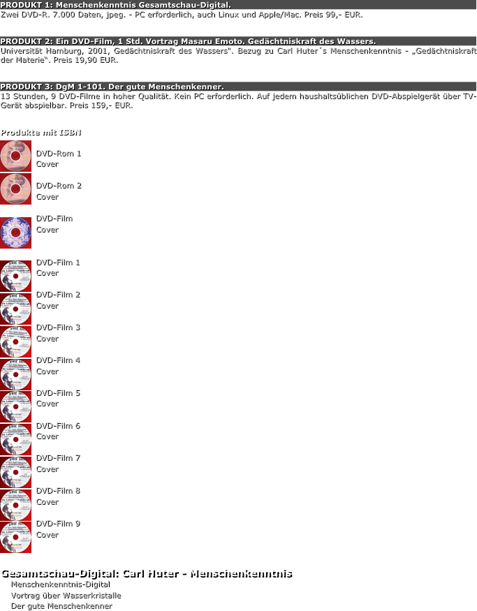 PRODUKT 1: Menschenkenntnis Gesamtschau-Digital.
Zwei DVD-R. 7.000 Daten, jpeg. - PC erforderlich, auch Linux und Apple/Mac. Preis 99,- EUR.


PRODUKT 2: Ein DVD-Film, 1 Std. Vortrag Masaru Emoto. Gedächtniskraft des Wassers.
Universität Hamburg, 2001, Gedächtniskraft des Wassers“. Bezug zu Carl Huter´s Menschenkenntnis - „Gedächtniskraft der Materie“. Preis 19,90 EUR.


PRODUKT 3: DgM 1-101. Der gute Menschenkenner.
13 Stunden, 9 DVD-Filme in hoher Qualität. Kein PC erforderlich. Auf jedem haushaltsüblichen DVD-Abspielgerät über TV-Gerät abspielbar. Preis 159,- EUR.


Produkte mit ISBN
￼
DVD-Rom 1
Cover￼
DVD-Rom 2
Cover

D￼VD-Film
Cover

D￼VD-Film 1
Cover
D￼VD-Film 2
Cover

￼D￼VD-Film 3
Cover

D￼VD-Film 4
Cover

D￼VD-Film 5
Cover

￼D￼VD-Film 6
Cover

D￼VD-Film 7
Cover

D￼VD-Film 8
Cover

￼D￼VD-Film 9
Cover



Gesamtschau-Digital: Carl Huter - MenschenkenntnisMenschenkenntnis-Digital
Vortrag über Wasserkristalle
Der gute Menschenkenner