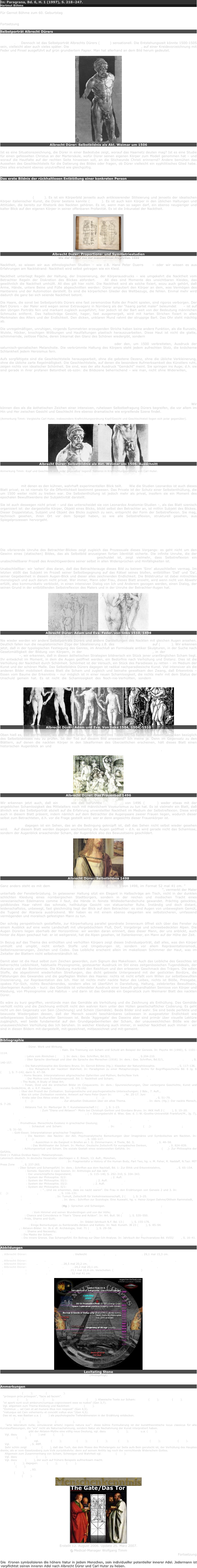 In: Paragrana, Bd. 6, H. 1 (1997), S. 218–247.
Hartmut Böhme

Für Gernot Böhme zum 60. Geburtstag


Fortsetzung

Selbstporträt Albrecht Dürers

In der europäischen Malerei wird die naturale Darstellung des nackten Körpers erst in der Renaissance möglich.20 Dennoch ist das Selbstporträt Albrechts Dürers (Abb.1) sensationell. Die Entstehungszeit könnte 1500-1505 sein, vielleicht aber auch vieles später. Die Maße des Blattes sind 29,1 mal 15,3 cm, auf einer Kreidevorzeichnung mit Feder und Pinsel ausgeführt auf grün grundiertem Papier. Man hat allerhand an dem Bild herum gedeutet.

￼
Albrecht Dürer: Selbstbildnis als Akt. Weimar um 1506

Ist es eine Situationszeichnung, die Dürer in einer Badestube zeigt, worauf das Haarnetz deuten mag? Ist es eine Studie für einen gefesselten Christus an der Martersäule, wofür Dürer seinen eigenen Körper zum Modell genommen hat – und worauf die Hautfalte auf der rechten Seite hinweisen soll, an die Stichwunde Christi erinnernd? Andere bemühen das Aussehen des Geschlechtsteils für die Datierung des Bildes oder fragen, ob Dürer vielleicht ein syphilitisches Glied habe. Dies alles erscheint ebenso unzutreffend wie gleichgültig.


Das erste Bildnis der rückhaltlosen Entblößung einer konkreten Person

Tatsächlich handelt es sich um das erste Bildnis der rückhaltlosen Entblößung einer konkreten Person. Diese Zeichnung steht jenseits jeder Idealität. Der dargestellte Körper hat nichts mit den Proportions- und Symmetriestudien zu tun, mit denen Dürer versuchte, dem Geheimnis der menschlicher Schönheit auf die Spur zu kommen (Abb.2). Es ist ein Körperbild jenseits auch antikisierender Stilisierung und jenseits der idealischen Körper italienischer Kunst, die Dürer bestens kannte (Abb. 3). Es ist auch kein Körper in den üblichen Haltungen und Attitüden, die bereits zur Rhetorik des Nackten gehören. Es ist, wenn man so sagen darf, ein ebenso neugieriger und kalter Blick auf den eigenen Körper in seiner offenbaren Profanität. Es ist die Inkunabel der Nacktheit.

￼
Albrecht Dürer: Proportions- und Symmetriestudien
Die vier Bücher von der menschlichen Proprotion. 1528

Nacktheit, so wissen wir aus ethnologischen Studien – wie z.B. Hans Peter Duerrs 21 – oder wir wissen es aus Erfahrungen am Nacktstrand: Nacktheit wird selbst getragen wie ein Kleid.

Nacktheit unterliegt Regeln der Haltung, der Inszenierung, der Körperausdrucks – wie umgekehrt die Nacktheit vom Betrachter Regeln der Diskretion des Blickes abfordert. 22 All dies sind Momente des unsichtbaren Kleides, das gewöhnlich die Nacktheit umhüllt. All dies gilt hier nicht. Die Nacktheit wird als solche fixiert, wozu auch gehört, daß Arme, Hände, untere Beine und Füße abgeschnitten werden: Dürer amputiert den Körper an dem, was Vermögen des Hantierens und der Automotion darstellt. Es sind die körperlichen Glieder des Weltbezugs, die fehlen. Einmal mehr wird dadurch die ganz bei sich seiende Nacktheit betont.

Die Haare, die sonst bei Selbstporträts Dürers eine fast zeremoniöse Rolle der Pracht spielen, sind rigoros verborgen. Der Bart Dürers – der Maler wird wegen seiner Extravaganz in Nürnberg als der "haarig partet maler" beleumdet 23 – ist auf den übrigen Porträts fein und markant zugleich ausgeführt; hier jedoch ist der Bart weit von der Bedeutung männlichen Schmucks entfernt. Das halbschräge Gesicht, hager, fast ausgemergelt, wird mit harten Strichen fixiert in allen Merkmalen des Alters und der Endlichkeit. Den dicken, unklaren Mund rahmt der struppige Bart. Das Ohr steht mächtig ab.

Die unregelmäßigen, unruhigen, nirgends Symmetrien erzeugenden Striche haben keine andere Funktion, als die Runzeln, Wulste, Höcker, knochigen Wölbungen und Hautfaltungen plastisch herauszuarbeiten. Diese Haut ist nicht die glatte, schimmernde, zeitlose Fläche, deren Inkarnat den Glanz des Schönen wiedergibt, sondern es ist Haut, in die das Leben sich eingezeichnet und eingegraben hat bis zur Entstellung. Weder Physiognomie noch Haut tragen den Schein des Göttlichen, nicht einmal des Geistdurchwirkten oder den, um 1500 verbreiteten, Ausdruck der saturnisch-genialischen Melancholie. Die verkrümmte Haltung des Körpers steht jedem aufrechten Stolz, die knöcherne Schlankheit jedem Heroismus fern.

Aufs sorgfältigste sind die Geschlechtsteile herausgearbeit, ohne die gebotene Dezenz, ohne die übliche Verkleinerung, ohne die übliche zarte Regelmäßigkeit. Die Geschlechtsteile, auf denen die besondere Aufmerksamkeit des Künstlers ruht, zeigen nichts von idealischer Schönheit. Sie sind, was der alte Ausdruck "Gemächt" meint. Sie springen ins Auge; d.h. sie sind gerade in ihrer profanen Betontheit ob-szön: die Bildszene beherrschend – wie man, nicht ohne Widerwillen, nach einiger Zeit bemerkt: zwischen Gesicht und Geschlechtsteilen nämlich teilt sich die Aufmerksamkeit des Betrachters. Es ist unmöglich, zum Gesicht einen ruhenden Augenkontakt herzustellen. Dies ist ein Effekt davon, daß die beiden Augen auf verschiedenen Blickachsen liegen, also leicht schielen. Das rechte Auge Dürers sieht den Betrachter inständig, konzentriert und ernst an; das linke Auge ist schräg nach unten über den Bildrand hinausgerichtet. Diese Blickirritation, zusammen mit den unruhigen Strichführungen und dem fast flackernd auf dem Körper liegenden Licht, läßt den Betrachter nicht in Ruhe. Daß man sich nicht an den Augen, nicht am Gesicht Dürers halten kann, läßt den Blick immer wieder herunterspringen zu den knolligen Geschlechtsteilen wie zu einem zweiten Gesicht. Und dadurch entsteht eine ganz außerordentliche, von Unruhe erfüllte Kommunikation zwischen Gesicht und Geschlechtsteilen im Medium des Betrachterblickes. Wir können dies als die ästhetischen Zeichen einer intensiven, ruhelosen Selbstbefragung Dürers begreifen, die vor allem im Hin und Her zwischen Gesicht und Geschlecht ihre ebenso dramatische wie ergreifende Szene findet.

(Anmerkung Timm: Vergleiche Carl Huter, insbesondere Kraftrichtungsordnung Kopf/Gesicht und Geschlechtsteil liegen sich polar gegenüber).

￼￼
Albrecht Dürer: Selbstbildnis als Akt. Weimar um 1506. Ausschnitt

Anmerkung Timm: Kopf und Geschlecht sich polar gegenüber liegend. Näheres in Kraftrichtungsordnung von Carl Huter.

Dieses Blatt ist ein einzigartiges Dokument der anthropologischen Selbstreflexion und der neuzeitlichen Entdeckung des Körpers. Es ist seinem Range nach vergleichbar den anatomischen Studienblättern Leonardos, mit denen es den kühnen, wahrhaft experimentellen Blick teilt. 24 Wie die Studien Leonardos ist auch dieses Blatt privat; es ist niemals für die Öffentlichkeit bestimmt gewesen. Das Private ist der Schutz einer Selbstenthüllung, die um 1500 weiter nicht zu treiben war. Die Selbstenthüllung ist jedoch mehr als privat, insofern sie ein Moment des epochalen Bewußtwerdens der Subjektivität darstellt.

Sie ist auch deswegen nicht privat – und das unterscheidet sie von Leonardos Anatomie-Studien –, als das Blatt szenisch organisiert ist: der dargestellte Körper, Objekt eines Blicks, blickt selbst den Betrachter an, ist mithin Subjekt des Blickes. Dieser Doppelstatus, Subjekt und Objekt des Blicks zugleich zu sein, entspricht der Form der Selbstreflexion. Sie mag, technisch gesehen, ihren Ort vor dem Spiegel haben, so wie alle Selbstreflexion, strukturell gesehen, aus Spiegelprozessen hervorgeht. Die rücksichtslose Nacktheit demonstriert dabei, daß Selbstreflexion nur radikal sein kann – oder gar nicht. Insofern stellt dieses erste Blatt nicht nur einen qualitativen Epochensprung in der ästhetischen Selbstaneignung des Körpers dar, sondern es setzt zugleich die unhintergehbare Norm aller, auch der philosophischen Reflexivität.

Diese hat wahrhaftig und rücksichtslos auf den Grund, nämlich den Körper zu gehen: Selbstreflexion ist ein Vorgang der Enthüllung.

Die vibrierende Unruhe des Betrachter-Blickes zeigt zugleich das Prozessuale dieses Vorgangs: es geht nicht um den Gewinn eines (statischen) Bildes, das als Selbstbild anzueignen fortan Identität sicherte. Die infinite Unruhe, die der polaren Spannung von Gesicht und Geschlecht geschuldet ist, zeigt vielmehr, dass Selbstreflexion ein unabschließbarer Prozeß des Ansichtigwerdens seiner selbst in allen Widersprüchen und Hinfälligkeiten ist.

Unabschließbar: wir 'sehen' dies daran, daß das Betrachterauge dieses Bild zu keinem 'Sinn' abzuschließen vermag. Im letzten stößt das Subjekt im Prozeß seiner Selbstbegegnung auf das Rätsel seines bloßen, entblößten 'Daß' und 'Da', seiner Gegebenheit in diesem Augen-Blick und dieser alles zeichnenden Endlichkeit. Die Bildstruktur ist dabei mitnichten monologisch und auch darum nicht privat. Wer immer, Mann oder Frau, dieses Blatt ansieht, wird wenn nicht von Abwehr erfüllt, also kommunikativ verblockt, in einen intensiven Dialog von Ich und Anderem gezogen werden, einen Dialog, der seinen Grund in der entblößenden Selbstreflexion des Malers und in der Unruhe der Betrachter-Augen hat.

￼￼
Albrecht Dürer: Adam und Eva. Feder. von links 1510, 1498

Nie wieder werden wir andere Selbstporträts Dürers und andere Darstellungen des Nackten mit gleichen Augen ansehen. Deutlich fallen nun die neuplatonischen Züge der Idealisierung z.B. des Urmenschen-Paares auf (Abb. 4). Wir erkennen jetzt, daß in der typologischen Festlegung des Genres, im Anschluß an Formideale antiker Skulpturen, in der Suche nach Gesetzmäßigkeit der Bildung von Körpern, in der Suche nach Proportion und Harmonie, in der Suche also nach Schönheit –, wir erkennen, daß in diesen ästhetischen Strategien bildnerisch ein Stück jener uranfänglichen Scham liegt. Ihr entwächst im Moment, in dem die Augen geöffnet werden, ein Bedürfnis nach Verhüllung und Distanz. Dies ist die Verhüllung der Nacktheit durch Schönheit. Schönheit ist der Versuch, ein Stück des Paradieses zu retten – im Medium der Kunst und der schönen Maße. Das Selbstbildnis Dürers dagegen ist radikal nachparadiesische Kunst. Viel intensiver als die anderen Bilder mobilisiert dieses Blatt die Scham und zugleich und beinahe gewaltsam den Zwang, daß Erkenntnis – Essen vom Baume der Erkenntnis – nur möglich ist in einer neuen Schamlosigkeit, die nichts mehr mit dem Status der Unschuld gemein hat. Es ist nicht die Schamlosigkeit des Noch-nie-Verhüllten, sondern die Schamlosigkeit des rücksichtslos Enthüllten.

￼￼￼
Albrecht Dürer: Adam und Eva. Von links 1504, 1504, 1510

Oben hieß es, daß der Moment, wo alle Hüllen fallen, der Moment des Todes ist. So haben wir diesen Gedanken bezüglich des Selbstbildnisses neu zu prüfen. Ist der Tod auf diesem Bild anwesend? Ich meine ja. Denn im Gegensatz zu den Blättern, auf denen die nackten Körper in den Idealformen des Überzeitlichen erscheinen, hält dieses Blatt einen historischen Augenblick an und zeichnet den Körper mit allen Malen der Zeitlichkeit – ganz und gar ist dieser Körper in der Zeit angekommen, ganz und gar ist er der verletzliche und sterbliche Körper.

￼
Albrecht Dürer: Das Frauenbad 1496

Wir erkennen jetzt auch, daß ein Stich wie das berühmte Frauenbad von 1496 (Abb. 5) weder etwas mit der angeblichen Schamlosigkeit des Mittelalters noch mit männlichem Voyeurismus zu tun hat. Es ist vielmehr ein Blatt, daß ähnlich wie das Selbstporträt abzielt auf die Erfahrung unverstellter Nacktheit im Medium der Selbstreflexion. Diese wird auch in diesem Blatt präsent, indem nämlich auf dem Betrachter die Augenpaare zweier Frauen liegen, wodurch dieser selbst zum Betrachteten, d.h. vor die Frage gestellt wird: wer er denn angesichts dieser Frauenkörper ist.

Voyeurismus dagegen ist ein Sehen, das an die Bedingung geknüpft ist, daß das Sehen nicht selbst wieder gesehen wird.25 Auf diesem Blatt werden dagegen wechselseitig die Augen geöffnet – d.h. es wird gerade nicht das Schamlose, sondern der Augenblick erwachender Scham, der Augenblick also des Bewusstseins geschildert.

￼
Albrecht Dürer: Selbstbildnis 1498

Ganz anders steht es mit dem repräsentativen Selbstporträt (Abb. 6) von 1498, im Format 52 mal 41 cm. "1498/ Das malt ich nach meiner gestalt/ Ich was sechs und zwenzig jar alt./ Albrecht Dürer/ AD", vermerkt der Maler unterhalb der Fensterbrüstung. In gelassener Haltung sitzt ein Elegant in Halbschräge am Tisch, nicht in der dunklen schlichten Kleidung eines nürnbergischen Stadtbürgers, sondern in der reichen und modischen Tracht eines venezianischen Edelmanns comme il faut, die Hände in feinste Wildlederhandschuhe gewandet. Prächtig gelocktes, goldblondes Haar rahmt das schmale, hellhäutige Gesicht von statuarischer Ruhe. Inständig und doch distant, leidenschaftslos, unbewegt, fast gleichmütig liegt der Blick auf dem Betrachter: es sind Augen von unbewegtem Gemüt, die Tugend der Ataraxía ausdrückend. Wir haben es mit einem ebenso eleganten wie selbstsicheren, umfassend vermögenden und moralisch gefestigten Mann zu tun.

Der schräg perspektivisch gestaffelte, zur Körperhaltung parallel geordnete Innenraum öffnet sich über das Fenster zu einem Ausblick auf eine weite Landschaft mit ufergeböschtem Fluß, Dorf, Vorgebirge und schneebedeckten Alpen. Die Augen Dürers liegen oberhalb der Horizontlinie: wir werden daran erinnert, dass dieser Mann, der uns anblickt, auch hinter die Alpen geschaut hat: er ist weitgereist, hat die Alpen gesehen, ist Italienkenner, ein Mann auf der Höhe der Zeit.

In Bezug auf das Thema des enthüllten und verhüllten Körpers zeigt dieses Individualporträt, daß alles, was den Körper umhüllt und umgibt, nicht einfach Stoffe und Umgebungen ist, sondern vor allem Repräsentationsmodi, Selbstinszenierungen, Zeichen und Codes. Das Leibliche erscheint allein im makellosen Schimmer der Haut, was im Zeitalter der Blattern nicht selbstverständlich ist.

Damit aber ist die Haut selbst zum Zeichen geworden, zum Signum des Makellosen. Auch das Leibliche des Gesichtes ist beherrschte Leiblichkeit, habituelle Physiognomie, gesteuerter Ausdruck im Stil eines zeitgenössischen Tugendideals, der Ataraxía und der Bonhommie. Die Kleidung markiert den Reichtum und den erlesenen Geschmack des Trägers. Die edlen Stoffe, die abgestimmt wiederholten Streifungen, das dicht gebieste Untergewand mit der gestickten Bordüre, die Fältelungen des Gewandes und die gepflegten Wellen des Haares: nichts ist nicht erfaßt vom Willen zur selbstbewußten Inszenierung, zur Repräsentation des Ich. Hier ist nichts mehr nackte Natur des Leibes, nichts ist Blöße, Preisgabe, opakes Für-Sich, nichts Beschämendes, sondern alles ist überführt in Darstellung, Haltung, zelebriertes Bewußtsein, überlegenen Ausdruck – kurz: das Gemälde ist vollendeter Ausdruck einer bewußt gehandhabten Semiose von Körper und Kleidung, von Physiognomie und Habitus – und darin ist das Gemälde ein Gegenstück zum Weimarer Blatt des nackten Dürer.

Es wäre zu kurz gegriffen, verstünde man das Gemälde als Verhüllung und die Zeichnung als Enthüllung. Das Gemälde verhüllt nichts und die Zeichnung enthüllt nicht den wahren Kern unter den Hüllen gesellschaftlicher Codierung. Es geht nicht um den Gegensatz von Sein (Zeichnung) und Schein (Gemälde). Beide Bilder sind wahr. Sie sind beide perfekte und bewusste Wiedergaben dessen, daß der Mensch sowohl beschämbares Leibwesen in ausgesetzter Endlichkeit wie selbstgewisses Subjekt kultureller Semiosen ist. Beide 'Aggregate' des Daseins aber sind primär über visuelle Lektüre zugänglich, weil beide fundamental auf den Grundgegebenheiten der Scham, der unausweichlichen Blöße wie der unausweichlichen Verhüllung des Ich beruhen. In welcher Kleidung auch immer, in welcher Nacktheit auch immer – wir sind in diesen Bildern mit-dargestellt, mit-gezeichnet, mitbezeichnet und mit-gemeint.


Bibliographie

Fedja Anzelewsky: Dürer. Werk und Wirkung. Stuttgart 1980.
Till Bastian/ Isny Hilgers/ Micha Hilgers: Kain. Die Trennung von Scham und Schuld am Beispiel der Genesis. In: Psyche 44 (1990), S. 1101–1114.
Walter Benjamin: Lehre vom Ähnlichen (1933). In: ders.: Ges. Schriften, Bd.II/1, Frankfurt/M. 1977, S.204-210.
Walter Benjamin: Über Sprache überhaupt und über die Sprache des Menschen (1916). In: ders.: Ges. Schriften, Bd.II/1, Frankfurt/M. 1977, S. 140-157.
Hartmut Böhme: Die Naturphilosophie des Giordano Bruno. In: Gernot Böhme (Hg.): Klassiker der Naturphilosophie. München 1989, S. 117–136.
Hans Blumenberg: Die Metaphorik der 'nackten' Wahrheit. In: Paradigmen zu einer Metaphorologie. Archiv für Begriffsgeschichte Bd. 6 Jg. 6 (1960), S. 7–142, darin S. 47–58.
Walter Burkert: Homo Necans. Interpretationen altgriechischer Opferriten und Mythen; Berlin/New York 1972.
Hans Peter Duerr: Der Mythos vom Zivilisationsprozeß. Bd. 1: Nacktheit und Scham; Frankfurt am Main 1988.
Kenneth Clark: The Nude, A Study of Ideal Art; London 1956.
Carlo Ginzburg: Tizian, Ovid und die erotischen Bilder im Cinquecento. In: ders.: Spurensicherungen, Über verborgene Geschichte, Kunst und soziales Gedächtnis, dt. v. K.F. Hauber, Berlin 1983, S. 173-192.
Norbert Elias: Über den Prozeß der Zivilisation. Soziogenetische und psychogenetische Untersuchungen; 2 Bde., 7. Aufl., Frankfurt/Main 1980.
Norbert Elias: Was ich unter Zivilisation verstehe. Antwort auf Hans Peter Duerr In: Die Zeit, Nr. 25-17. Juni 1988.
Berthold Hinz: Kridia oder Des Aktes erster Akt. In: Detlev Hoffmann (Hg.): Der Nackte Mensch. Marburg 1989, S. 51–79.
Detlef Hoffmann (Hg.): Der nackte Mensch. Zur aktuellen Diskussion über ein altes Thema. Marburg 1989. In: ders. (Hg.): Der nackte Mensch, S. 7–29.
Paul Jacobsthal: Aktaions Tod. In: Marburger Jb. f. Kunstwissenschaft I (1929), S. 1–23.
José Kastler/ Lemgo-Brake: Zum "Diana und Aktaeon"- Motiv bei Christoph Gertner und Giordano Bruno. In: AKK Heft 2 (1991), S. 15–20.
H. Keller: Tizians Poesie für König Philipp II. von Spanien; ( = Sitzungsbericht d. Wiss. Ges. d. J.-W.-Goethe-Universität Frankfurt/M., Jg. 7), Wiesbaden 1969.
Martin Kemp: Leonardo da Vinci: The marvellous works of nature and man; London 1981. Repr. 1989.
Karl Kerényi: Prometheus. Menschliche Existenz in griechischer Deutung; Hamburg 1959.
Thomas Kleinspehn: Schaulust und Scham: Zur Sexualisierung des Blicks. In: Hoffmann, Detlef (Hg.): Der nackte Mensch; Marburg 1989, S. 31–50.
Jan Kott: Gott-Essen. Interpretationen griechischer Tragödien; München 1975.
Volkhard Knigge: Die Nackten: das Nackte: der Akt. Psychoanalytische Bemerkungen über Imaginäres und Symbolisches am Nackten. In: Hoffmann, Detlef (Hg.): Der nackte Mensch; Marburg 1989, S. 100–117.
Johann Caspar Lavater: Aussichten in die Ewigkeit in Briefen an J. G. Zimmermann; 4 Theile, Bd. 3; Hamburg 1773, S. 48–58.
Hans-Thies Lehmann: Das Welttheater der Scham. In: Merkur. Deutsche Zeitschrift für europäisches Denken, München 1991, S. 824–839.
Sighard Neckel: Achtungsverlust und Scham. Die soziale Gestalt eines existenziellen Gefühls. In: Fink-Eitel/Lohmann (Hg.): Zur Philosophie der Gefühle, Frankfurt am Main 1993.
Ovid (= Publius Ovidius Naso): Metamorphosen.
Lateinisch–deutsch. In deutsche Hexameter übertragen v. E. Rösch; 13. Aufl., München, Zürich 1992.
Mario Perniola: Between Clothing and Nudity. In: Fragmentsfor a History of the Human Body, Part Two, hg. v. M. Feher, R. Naddaff, N.Tazi. MIT Press Zone 1991, S. 237-265.
Max Scheler: Über Scham und Schamgefühl. In: ders.: Schriften aus dem Nachlaß, Bd. 1: Zur Ethik und Erkenntnislehre, Bern 1957, S. 65–154.
Friedrich Schiller: Semele. Operette in zwei Szenen. In: Anthologie auf das Jahr 1782.
Hermann Schmitz: Der unerschöpfliche Gegenstand; Bonn 1990, S. 115–140, S. 292–310, S. 334–343.
Hermann Schmitz: System der Philosophie. II/2: Der Leib im Spiegel der Kunst; 2. Aufl. Bonn 1987.
Hermann Schmitz: System der Philosophie. III/1: Der leibliche Raum; 2. Aufl. Bonn 1988.
Hermann Schmitz: System der Philosophie. III/2: Der Gefühlsraum; 2. Aufl. Bonn 1981.
Hermann Schmitz: System der Philosophie. II/1: Der Leib; Bonn 1965.
Helen Schüngel-Straumann: "...Und sie erkannten, dass sie nackt waren". Die Frau in den Erzählungen von Genesis 2 und 3. In: D. Hoffmann (Hg.): Der nackte Mensch, Marburg 1989, S. 116–131.
Walter Seitter: Nacktheit als Kleidung. In: Tumult, Zeitschrift für Verkehrswissenschaft, 2 (1979), S. 3–25.
Georg Simmel: Zur Psychologie der Scham. In: ders.: Schriften zur Soziologie. Eine Auswahl, hg. v. Heinz-Jürgen Dahme/Otthein Rammstedt, 2. Aufl. Frankfurt 1986.
Albert Spitznagel/ Lothar Schmidt-Atzert (Hg.): Sprechen und Schweigen. Zur Psychologie der Selbstenthüllung; Bern Stuttgart Toronto 1986.
Emanuel Swedenborg: Vom Himmel und seinen Wunderdingen und von der Hölle; 2. Aufl., Basel/Ludwigsburg 1869.
Nancy M. Tanner: Chance and Coincidence in Titan's "Diana and Actäon". In: Art. Bull. 56 (1974), S. 535–550.
Gabriele Taylor: Pride, Shame and Guilt; Oxford 1985.
Franz-Joachim Verspohl: Der Moses des Michelangelo. In: Städel-Jahrbuch N.F. Bd. 13 (1991), S. 155-176.
A. W. Vliegentharth: Einige Bemerkungen zu Rembrandts Aktäon und Kallisto. In: Ned. Kunsth. JB 23 (1972), S. 85–94.
F. Willemsen, : Aktaion-Bilder. In: Jb d. dt. Archäologie, Inst. 71 (1956), S. 29–58.
Bernard Williams: Shame and Necessity; Berkeley, Los Angeles, Oxford 1993.
Leon Wurmser: Die Maske der Scham. Die Psychoanalyse von Schamaffekten und Schamkonflikten; Berlin 1990.
Leon Wurmser: Die innere Grenze. Das Schamgefühl. Ein Beitrag zur Über-Ich-Analyse. In: Jahrbuch der Psychoanalyse Bd. XVIII/1986, S. 16–41.


Abbildungen

1. Albrecht Dürer: Selbstbildnis als nackter Torso. Vielleicht 1500-1505. Kreide, Feder und Pinsel. 29,1 mal 15,3 cm. Kunstsammlungen Weimar.
2. Albrecht Dürer: Frauenfigur. Holzschnitt zu Albrecht Dürer: Vier Bücher von menschlicher Proportion. Nürnberg 1528.
3. Albrecht Dürer: Apollo. Um 1500. Feder. 28,5 mal 20,2 cm. British Museum London.
4. Albrecht Dürer: Adam und Eva. Vorstufe. Feder. 24,2 mal 20,1 cm. The Piermont Morgan Library New York.
5. Albrecht Dürer: Das Frauenbad. 1496. Feder. 23,1 mal 22,6 cm. Verschollen. (Kunsthalle Bremen)
6. Albrecht Dürer: Selbstbildnis. 1498. Gemälde. 52 mal 41 cm. Museo del Prado Madrid.

￼
Levitating Stone
(Hinzugefügt)

Anmerkungen

1 Swedenborg (1869); Lavater (1773/1778).
2 "prósopon pròs prósopon", "facie ad faciem".
3 Wurmser (1990); Wurmser (1986); Schüngel-Straumann (1989). Klassische Texte zur Scham: Simmel (1986); Scheler (1957).
4 "et aperti sunt oculi amborum/cumque cognovissent esse se nudos" (Gen 3,7).
5 Vgl. allgemein zum Thema Kleidung und Nacktheit: Perniola (1991).
6 "Dominus ... ad Cain et ad munera illius non respexit" (Gen 4,5).
7 "iratusque est Cain vehementu et concidit vultus eius "(Gen 4,5).
8 Das ist es, was Bastian u.a. (1990) als psychologische Tiefendimension in der Erzählung entdecken.
9 Knigge (1989).
10 Benjamin (1933/1977); Benjamin (1916/1977).
11 "arte laboratum nulla; simulaverat artem/ ingenio natura suo": diese kühne Formulierung ist der kunsttheoretische locus classicus für alle Kunstauffassungen, die "ars" nicht als Naturnachahmung, sondern Natur als Nachahmung der Kunst interpretiert haben.
12 Giordano Bruno gibt der Aktaion-Mythe eine völlig neue Deutung, vgl. dazu Böhme (1989); Kastler u.a. (1991).
13 Vgl. dazu Burkert (1972) und Kott (1975).
14 Schiller (1782).
15 Zu Tizians Gemälde vgl. Tanner (1974); Ginzburg (1983); Clark (1956); Keller (1968); Vliegenharth (1972); Willemsen (1956).
16 Vgl. Kerényi 1959, S. 48ff.
17 Sehr schön zeigt Verspohl (1991), daß das Tuch, das dem Moses des Michelangelo zur Seite aufs Bein gerutscht ist, der Verhüllung des Hauptes diente, als er vom Gesetzesberg zum Volk zurückkehrte: denn auf seinem Antlitz lag noch der vernichtende Widerschein Gottes.
18 Allgemein zum Zusammenhang von Scham, Schweigen und Wahrheit vgl. Williams (1993).
19 Vgl. dazu Blumenberg (1960).
20 Vgl. dazu Hinz (1989), der auch auf frühere Beispiele aufmerksam macht.
21 Duerr (1988); dagegen: Elias (1988); Elias (1976).
22 Seitter (1979).
23 Anzelewsky 1980, 93.
24 Kemp (1981).
25 Kleinspehn (1989).
￼
￼
Erstellt 12. August 2006. Update 25. März 2007.
© Medical-Manager Wolfgang Timm
Fortsetzung

Die  Kronen symbolisieren die höhere Natur in jedem Menschen, sein individueller potentieller innerer Adel. Jedermann ist verpflichtet seinen inneren Adel nach Albrecht Dürer und Carl Huter zu heben.